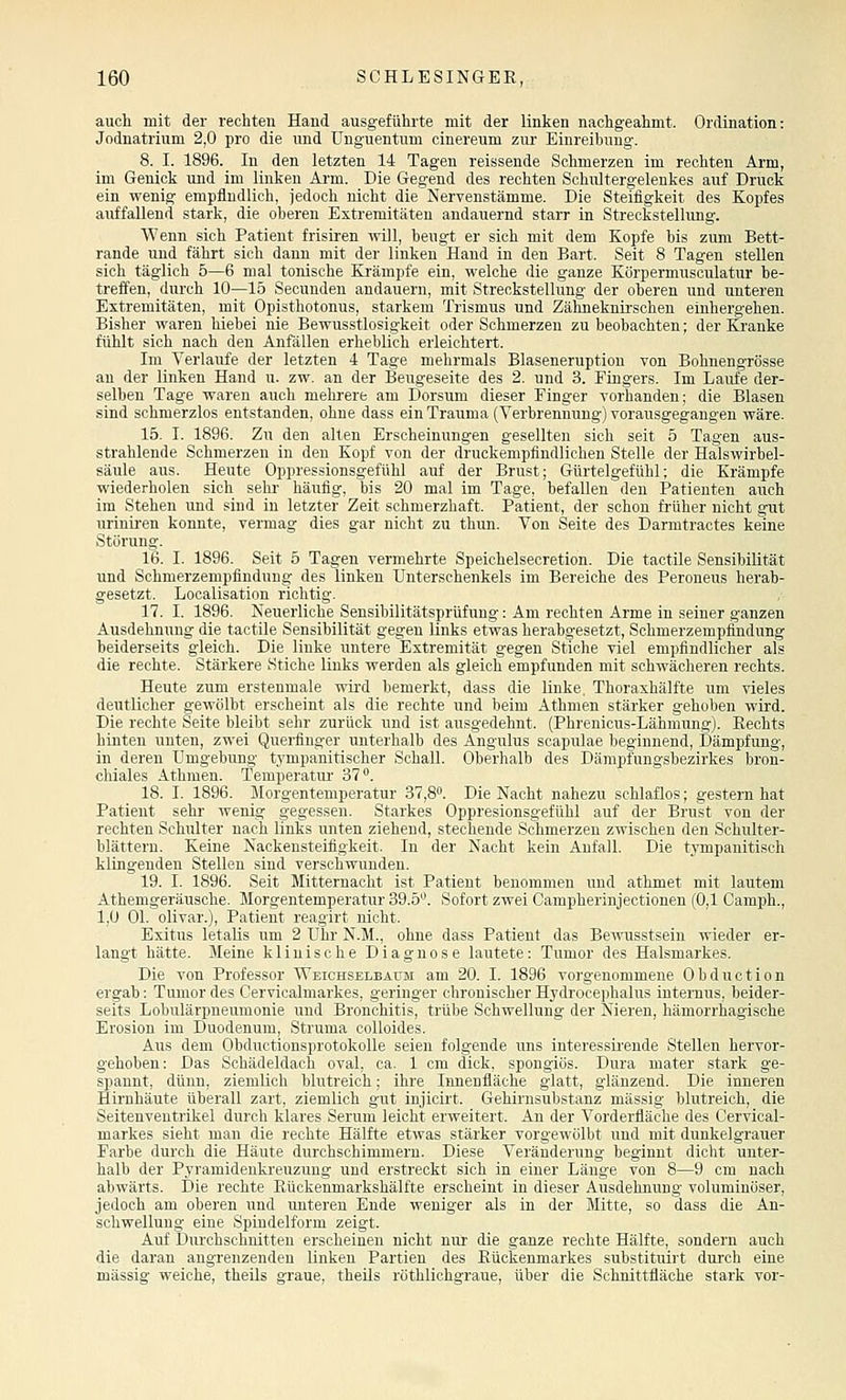 auch mit der rechten Hand ausgeführte mit der linken nachgeahmt. Ordination: Jodnatrium 2,0 pro die und Unguentum cinereum zur Einreihnug. 8. I. 1896. In den letzten 14 Tagen reissende Schmerzen im rechten Arm, im Genick und im linken Arm. Die Gegend des rechten Schultergelenkes auf Druck ein wenig empfindlich, jedoch nicht die Nervenstämme. Die Steifigkeit des Kopfes auffallend stark, die oberen Extremitäten andauernd starr in Streckstellung. Wenn sich Patient frisiren ivill, beugt er sich mit dem Kopfe bis zum Bett- rande und fährt sich dann mit der linken^Hand in den Bart. Seit 8 Tagen stellen sich täglich 5—6 mal tonische Krämpfe ein, welche die ganze Körpermusoulatur be- treffen, durch 10—15 Secunden andauern, mit Streckstellung der oberen und unteren Extremitäten, mit Opisthotonus, starkem Trismus und Zähneknii-schen einhergehen. Bisher waren hiebei nie Bewusstlosigkeit oder Schmerzen zu beobachten; der Kranke fühlt sich nach den Anfällen erheblich erleichtert. Im Verlaufe der letzten 4 Tage mehrmals Blaseneruption von Bohnengrösse an der linken Hand u. zw. an der Beugeseite des 2. und 3. Eingers. Im Laufe der- selben Tage waren auch mehi-ere am Dorsuni dieser Finger vorhanden; die Blasen sind schmerzlos entstanden, ohne dass ein Trauma (Verbrennung) vorausgegangen wäre. 15. I. 1896. Zu den alten Erscheinungen gesellten sich seit 5 Tagen aus- strahlende Schmerzen in den Kopf von der druckempfindlichen Stelle der Halswirbel- säule aus. Heute Oppressionsgefühl auf der Brust; Gürtelgefühl; die Krämpfe wiederholen sich sehr häufig, bis 20 mal im Tage, befallen den Patienten auch im Stehen und sind in letzter Zeit schmerzhaft. Patient, der schon früher nicht gut uriniren konnte, vermag dies gar nicht zu thun. Von Seite des Darmtractes keine Störung. 16. I. 1896. Seit 5 Tagen vermehrte Speichelsecretion. Die tactile Sensibilität und Schmerzempfindung des linken Unterschenkels im Bereiche des Peroneus herab- gesetzt. Localisation richtig. 17. I. 1896. Neuerliche Sensibilitätsprüfung: Am rechten Arme in seiner ganzen Ausdehnung die tactile Sensibilität gegen links etwas herabgesetzt, Schmerzempfindung beiderseits gleich. Die liuke untere Extremität gegen Stiche viel empfindlicher als die rechte. Stärkere Stiche links werden als gleich empfunden mit schwächeren rechts. Heute zum erstenmale wird bemerkt, dass die linke. Thoraxhälfte um vieles deutlicher gewölbt erscheint als die rechte und beim Athmen stärker gehoben wird. Die rechte Seite bleibt sehr zurück und ist ausgedehnt. (Phrenicus-Lähmung). Eechts hinten unten, zwei Querfinger unterhalb des Angulus scapulae beginnend, Dämpfung, in deren Umgebung tympanitischer Schall. Oberhalb des Dämpfungsbezirkes bron- chiales Athmen. Temperatur 37. 18. I. 1896. Morgentemperatur 37,8. Die Nacht nahezu schlaflos; gestern hat Patient sehr wenig gegessen. Starkes Oppresionsgefühl auf der Brust von der rechten Schulter nach links unten ziehend, stechende Schmerzen zwischen den Schulter- blättern. Keine Nackensteifigkeit. In der Nacht kein Anfall. Die tympanitisch klingenden Stellen sind verschwunden. 19. I. 1896. Seit Mitternacht ist Patient benommen und athmet mit lautem Athemgeräusche. Morgentemperatur 39.5. Sofort zwei Campherinjectionen (0,1 Camph., 1,0 Ol. olivar.), Patient reagirt nicht. Exitus letaKs um 2 Uhr N.M., ohne dass Patient das Bewusstsein wieder er- langt hätte. Meine klinische Diagnose lautete: Tumor des Halsmarkes. Die von Professor Weichselbaum am 20. I. 1896 vorgenommene Obduction ergab: Tumor des Cervicalmai'kes, geringer chronischer Hydrocephalus internus, beider- seits Lobulärpneumonie und Bronchitis, trübe Schwellung der Nieren, hämorrhagische Erosion im Duodenum, Struma coUoides. Aus dem ObductionsprotokoUe seien folgende uns interessii'ende Stellen hervor- gehoben: Das Schädeldach oval, ca. 1 cm dick, spongiös. Dura mater stark ge- spannt, dünn, ziemlich blutreich; ihre Innenfläche glatt, glänzend. Die inneren Hirnhäute überall zart, ziemlich gut injicirt. Gehirnsubstanz massig blutreich, die Seitenventrikel durch klares Serum leicht erweitert. An der Vorderfläche des Cervical- markes sieht man die rechte Hälfte etwas stärker vorgewölbt und mit dunkelgrauer Farbe durch die Häute durchschimmern. Diese Veränderung beginnt dicht unter- halb der Pyramidenkreuzung und erstreckt sich in einer Länge von 8—9 cm nach abwärts. Die rechte Eückenmarkshälfte erscheint in dieser Ausdehnung voluminöser, jedoch am oberen und unteren Ende weniger als in der Mitte, so dass die An- schwellung eine Spindelform zeigt. Auf Diu'chschuitten erscheinen nicht nur die ganze rechte Hälfte, sondern auch die daran angrenzenden linken Partien des Rückenmarkes substituirt durch eine massig weiche, theils graue, theils röthlichgraue, über die Schnittfläche stark vor-