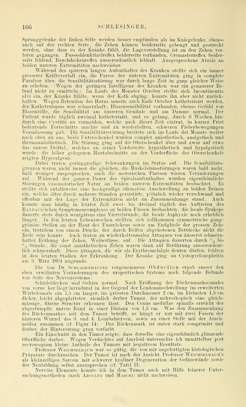 Sprunggelenke der linken Seite werden besser empfunden als im Kniegelenke, ebenso auch auf der rechten Seite, die Zehen können beiderseits gebeugt und gestreckt werden, ohne dass es der Kranke fühlt, die Lagevorstellung ist an den Zehen ver- loren gegangen. Fusssohlenkitzelreflex beiderseits vorhanden, Creniasterreflex beider- seits fehlend, Bauchdeckenreflex ausserordentlich lebhaft. Ausgesprochene Ataxie an beiden unteren Extremitäten nachweisbar. Während des späteren langen Aufenthaltes des Kranken stellte sich ein immer grösserer Kräfteverfall ein, die Parese der unteren Extremitäten ging in complete Paralyse über, die Sensibilitätsstörung war durch lange Zeit in ganz gleicher Weise zu erheben. (Wegen der geringen Intelligenz des Kranken war ein genauerer Be- fund nicht zu ermitteln.) Im Laufe des Monates October stellte sich Incontinentia alvi ein, der Kranke fühlte, wenn der Koth abging, konnte ihn aber nicht zurück- halten. Wegen Eetentiou des Harns musste auch Ende October katheterisirt werden, der Katheterismus war schmerzhaft; Blasensensibilität vorhanden, ebenso Gefühl von Blasenvölle, die Sensibilität am äusseren Genitale und am Damme normal. Der Patient wurde täg-lich zweimal katheterisirt, und es gelang, durch 6 Wochen hin- durch eine Cystitis zu vermeiden, welche nach dieser Zeit eintrat, in kurzer Frist bedeutende Foi'tschritte machte und zu wiederholten, schweren Fieberbewegungen Veranlassung gab. Die Sensibilitätsstörung breitete sich im Laufe der Monate weiter nach iilirii zu aus. liriilr rntcrsi'lifukcl wiirdcu (■(iiii])lHt anästlietisch, analgetisch und theniiiiau;i>tlirti>rlL 1 lic StTniiut;- tsui'-X auf ilir (ilici-.^rluuikfl iilier und zwar auf etwa das uiitiiv 1 Mittel, wclche.s an srim-r Ndrilciscitc hypästhetisch und hypalgetisch wurde: die höher gelegenen Hautabschnitte an der Vorderfläche des Oberschenkels zeigten Hyperalgesie. Dabei traten geringgradige Schwankungen im Status auf. Die Sensibilitäts- grenzen waren nicht immer die gleichen, dii- Mu^krlsiunsstörungen waren bald mehr, bald weniger ausgesprochen, auch die mntiuiMlHu l'aresen wiesen Veränderungen auf. Während der ganzen Dauer des Si)iralsaul(utliiiltes wurden eigeuthümliche Störungen vasomotorischer Natur an beideti unteren Extremitäten beobachtet. Es stellte sich anfallsweise eine hochgradige ödematöse Anschwellung an beiden Beinen ein, welche öfter durch mehrere Stunden persistirte, plötzlich wieder verschwand und offenbar mit der Lage der Extremitäten nicht im Zusammenhange stand. Auch konnte man häufig in letzter Zeit zwei- bis dreimal täglich das Auftreten des RAYNAUD'schen Symptomencomplexes an beiden Füssen beobachten; die locale Synkope dauerte stets durch wenigstens eine Viertelstunde, die loealr Aspliyxic noch erheblich länger. In den letzten Lebenswochen stellten sich vollknniuuii >yuimetrische gang- gränöse Stellen an der Haut des Fussrückens sowie am End;;liedc der grossen Zehe ein, trotzdem von einem Drucke der durch Reifen abgehobenen Bettdecke nicht die Eede sein konnte. Auch traten zu wiederholtenmalen Attaquen von äusserst schmerz- hafter Eöthung der Zehen, WeiberfUsse, auf. Die Attaquen dauerten durch V4 bis ^0 Stunde; die sonst anästhetischen Zehen waren dann auf Berührung ausserordent- lich schmerzhaft. Diese Attaquen, die wir als Erythromelalgie deuten dürfen, fehlten in den letzten Stadien der Erkrankung. Der Kranke ging an Cystopyelonephritis am 3. März 1894 zugrunde. Die von Dr. Schlagenhaufee vorgenommene Obduction ei'gab ausser den eben erwähnten Veränderungen des uropoetischen Systems noch folgende Befunde von Seite des Nervensystems: Sohädeldecken und Gehirn normal. Nach Eröffnung des Eückenmarkscanales von vorne her liegt intradural in der Gegend der Lendeuanschwellung im erweiterten Wirbelcanale ein 7,5 cm langer, im grössten Durchmesser 2 cm, im kleinsten 1,5 cm dicker, leicht abgeplatteter, ziemlich derber Tumor, der mikroskopisch eine gleich- massige, fibröse Structur erkennen lässt. Den Conus medullae spinalis erreicht der abgestumpfte untere Eand in einer Distanz von 1,5 cm. Was den Zusammenhang des Eückenmarkes mit dem Tumor betrifft, so hängt er nur tnit zwei Fasern der hinteren Wurzel des :-5. und 4. Liimbalnerven, sowie an einer Stelle mit der Arach- noidea zusammen (cf. Figur 14). Das Eückenniark ist unten stark comprimirt und derber, der Hinterstrang grau verfärbt. Ein Einschnitt in den Tumor zeigte, dass derselbe eine eigenthümlich glänzende Oberfläche darbot. Wegen Verdachtes auf Amyloid untersuchte ich unmittelbar post necroscopiam kleine Antheile des Tumors mit negativem Eesultate. Professor Weichselbatim war so gütig, die von mir angefertigten histologischen Präparate durchzusehen. Der Tumor ist nach der Ansicht Professor Weichselbauji's als kleinzelliges Saroom mit schwerer hyaliner Degeneration der Gefässwände sowie der Neubildung seihst anzusprechen (cf. Tafel II). Nervöse Elemente konnte ich in dem Tumor auch mit Hilfe feinerer ünter- suchungsmethoden (nach Azouley und Mabchi) nicht nachweisen.