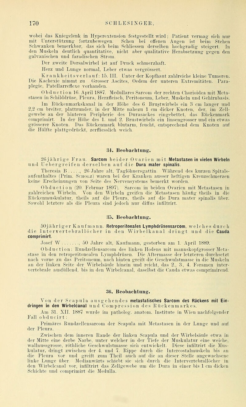 wobei das Kniegelenk in Hyperextension festgestellt wird; Patient vermag sich nur mit Unterstützung fortzubewegen. Schon bei offenen Augen ist heim Stehen Schwanken bemerkbar, das sich beim Schliessen derselben hochgradig steigert. In den Muskeln deutlich quantitative, nicht aber qualitative Herabsetzung gegen den galvanischen und faradischen Strom. Der zweite Dorsalwirbel ist auf Druck schmerzhaft. Herz und Lunge normal, Leber etwas vergrössert. K r a n k h e i t s V e r 1 a u f: 15. III. Unter der Kopfhaut zahlreiche kleine Tumoren. Die Kachexie nimmt zu Grosser Ascites, Oedem der unteren Extremitäten, Para- plegie, Patellarreflexe vorhanden. Obduction 16. April 1887. Medulläres Sarcom der rechten Ohorioidea mit Meta- stasen in Schilddrüse, Pleura, Herzfleisch, Peritoneum, Leber, Muskeln und Gehirnbasis. Im Eückenmarkskanal in der Hohe des 6. Brustwirbels ein 3 cm langer und 2,2 cm breiter, plattrunder, in der Mitte nahezu 1 cm dicker Knoten, der, im Zell- gewebe an der hinteren Peripherie des Durasackes eingebettet, das Rückenmark oomprimirt. In der Höhe des 1. und 2. Brustwirbels ein linsengrosser und ein etwas grösserer Knoten. Das Rückenmark blutarm, feucht, entsprechend dem Knoten auf die Hälfte plattgedrückt, zerfliesslich weich. 34. Beobachtiins. 26jährige Frau. Sarcom beider Ovarien mit Metastasen in vielen Wirbeln und U eher greifen derselben auf die Dura mater spinalis. Theresia B , 26 Jahre alt, Taglöhnersgattin. Während des kurzen Spitals- aufenthaltes (Prim. Scholz) waren bei der Kranken ausser heftigen Kreuzschmerzen keine Erscheinungen von Seite des Nervensystems bemerkt worden. Obduction (20. Februar 1897). Sarcom in beiden Ovarien mit Metastasen in zahlreichen Wirbeln. Von den AVirbeln greifen die Metastasen häufig theils in die Rückenmuskulatur, theils auf die Pleura, theils auf die Dura mater spinalis über. Sowohl letztere als die Pleura sind jedoch nur diffus infiltrirt. 35. Beobaehtiing-. öOjähriger Kauf mann. Retropcritonales Lymphdrüsensarcom, welches durch die Intervertehrallöeher in den Wirbelkanal dringt und die Cauda comprimiri. Josef W , 50 Jahre alt, Kaufmann, gestorben am 1. April 1889. Obduction: Rundzelleusarcom des linken Hodens mit mannskopfgrosser Meta- stase in den retroperitonealen Lymphdrüsen. Die Aftermasse der letzteren durchsetzt nach vorne zu das Peritoneum, nach hinten greift die Geschwulstmasse in die Muskeln an der linken Seite der Wirbelsäule hinein und reicht, das 2., 3., 4. Foramen inter- vertebrale ausfüllend, bis in den Wirbeloanal, daselbst die Cauda etwas comprimirend. 36. Beobachtung. Von der Scapula ausgehendes metastatisclies Sarcom des Rückens mit Ein- dringen in den Wirbelcanal und Compression des Rückenmarkes. Am 31. XII. 1887 A\urde im patholog. anatom. Institute in Wien nachfolgender Fall obducirt: Primäres Rundzelleusarcom der Scapula mit Metastasen in der Lunge und auf der Pleura. Zwischen dem inneren Rande der linken Scapula und der Wii-bclsänle eUvR in der Mitte eine derbe Narbe, unter welcher in der Tiefe der Mnskuhitur rine weiche, wallnussgrosse, röthliche Geschwulstmasse sich entwickelt. Diese intiltrirt die Mus- kulatur, dringt zwischen der 4. und 7. Rippe durch die Intercostalmuskelu bis an die Pleura vor und greift zum Theil auch auf die an dieser Stelle angewachsene linke Lunge über. Medianwärts schiebt sie sich durch die Intervertebrallöcher in den Wirbelcanal vor, infiltrirt das Zellgewebe um die Dura in einer bis 1 cm dicken Schichte und comprimirt die Medulla.