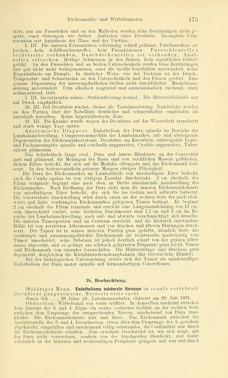 stört, nur am Fussrückeii und an den Malleoleu werden feine Berührungen nielit ge- spürt, sonst Störungen wie früher. Auftreten eines Decubitus. luconiplete Urin- retention mit Anästhesie dei- tllase und der Tretlu-a. 1. III. Die unteivii K\iiviiiit;itrii \ (ilUiiiniliLi -ildaff gelähmt, Patellarreflexe er- loschen, kein Achillrssilin.invllrx, k( in l'n-^iilhinomen. Fusssohlenref le x beiderseits vorhanden. Umi ilnl ir k c n rr rl ex ist voi'handen, Anal- reflex erloschen. Heftiüv .^clmHizcn in drn llinnrn. ki'in figentliches Gürtel- gefühl. An den Fusssohlen nml an Im i.lcn Inur.-ilnnkiln «ridiii feine Berührungen fast gar nicht mehr walirgenuiünnii, >(in>i dir tuitilc .SLusiliilitiit unverändert, keine Hyperästhesie am Rumpfe, in iibniii Im r WVise wie der Tastsinn ist der Druck-, Temperatur- und Schmerzsinn au dmi Intiisilienkeln und den Füssen gestört. Eine genaue Abgrenzung der unterempündlichcu .Stellen nicht durchführbar Muskelsinns- störung unverändert. Urin alkalisch reagirend und ammoniakalisch riechend, stark sedimentirend, trüb. 7. III. Incontinentia urinae; Stuhlentleerung normal. Die Brustwirbelsäule nur ■ auf Druck empfindlich. 16. III. Der Decubitus wächst, ebenso die Tastsinnsstörung, Nadelstiche werden an den Partien über der Nabellinie deutlicher und schmerzhafter empfunden als unterhalb derselben. Keine hyperästhetische Zone. 21. III. Die Kranke wurde wegen des Decubitus auf das \A'asserbett transferirt und starb wenige Tage später. Anatomische Diagnose. Endotheliom der Dura spinalis im Bereiche der Lumbaianschwellung, Compressionsmyelitis des Lumbalmarkes, auf- und absteigende Degeneration der Rückenniarkssysteme, Decubitus am Kreuzbein, aufsteigende Lepto- und Pachymeningitis spinalis und cerebralis suppurativa, Cystitis suppurativa, Tuber- culosis pulmonum. Das Schädeldach längs oval. Dura und innere Hirnhäute an der Convexität zart und glänzend, die Meningen der Basis sind von reichlichen Massen gelblichen, dicken Eiters bedeckt, der sich auf die Medulla oblongata und das Rückenmark fort- setzt. In den Seitenventrikeln grössere Mengen eitriger Flüssigkeit. Die Dura des Rückenmarkes im Lumbaltheile von raissfarbigem Eiter bedeckt, auch die Cauda equina ist von eitrigem Exsudat durchtränkt. 2 cm oberhalb des Filum terminale beginnt eine nach oben an Breite zunehmende Anschwellung des Rückenmarkes. Nacli Eröffnung der Dura sieht man die inneren Rückenmarkshäute von missfärbigem Eiter bedeckt, der sich bis ins Gehirn nach aufwärts fortsetzt. Iiir Ydirrwahnte Anschwellung wird durch einen an der rechten Seite des nach rück- wiiit> und links verdrängten Bückcninurko uelegenen Tumor bedingt. Er beginnt 2 cm oberhalb des Filum terminale und errei(dit eine Längeuausdehnung von 12 cm: sein Querschnitt variirt, seine höchsten liurchmesser sind 1,7 cm und 2 cm im Be- reiche der Lumbalansch\i'ellung, nach auf- und abwärts verschmächtigt sich derselbe. Die unteren Tumorpartien sind im Centrum er«'eicht, und die hiednrch entstandene Höhle ist von zerstörten Aftermassen und von frischen und älteren Blutungen durch- setzt. Der Tumor ist in seinen intacten Partien grau gefärbt, ziemlich derb, das verdrängte und zusammengedrückte Rückenmark ist rechterseits mantelartig vom Tumor umscheidet, seine Substanz ist jedoch deutlich scharf von der grauen After- masse abgesetzt, und es gelingt am schwach gehärteten Präparate ganz leicht, Tumor und Rückenmark von einander loszuschälen. Die Hintersträuge sind durchaus grau degenerirt. desgleichen die Kleinliivnsciipnstiiingbahnen (das GovEss'sche Bündel). Bei der histologischen Untersu'Imnu riwies sich der Tumor ais spindelzelliges Endotheliom der Dura mater spinalis niil liirusandartigen Concretionen. 38. Beobachtung. 38jähriger Mann. Endothelioma subdurale fibrosum in canale vertebrali. Decubitus gangraenosus, Necrosis ossis sacri. Simon Seh , 38 Jahre alt, Laternenanzünder, obducirt am 20. Juli 1891. 0 b d u c t i 0 n: Wirbelcanal von vorne eröffnet. In demselben erscheint zwischen dem Ansätze der 3. und 4. Rippe ein ovales cystisches Gebilde an der rechten Seite zwischen dem Ursprünge der entsprechenden Nerven, anscheinend von Dura über- kleidet. Die Rückenmarkshäute zart und blass. Das Rückenmark zwischen dei' Austrittsstelle des 3. und 4. Dorsalnerven, etwas über dem Ursprünge des 5. geradezu abgeknickt, eingefallen und anscheinend völlig substanzlos, die Continuität nur durch die Rückeumarkshäute erhalten. Jene erwähnte Geschwulst ist, wie sich zeigt, mit der Dura nicht verwachsen, sondern von der Arachnoidea überdeckt, war wahr- scheinlich an der hinteren und rechtsseitigen Peripherie gelagert und war erst durch