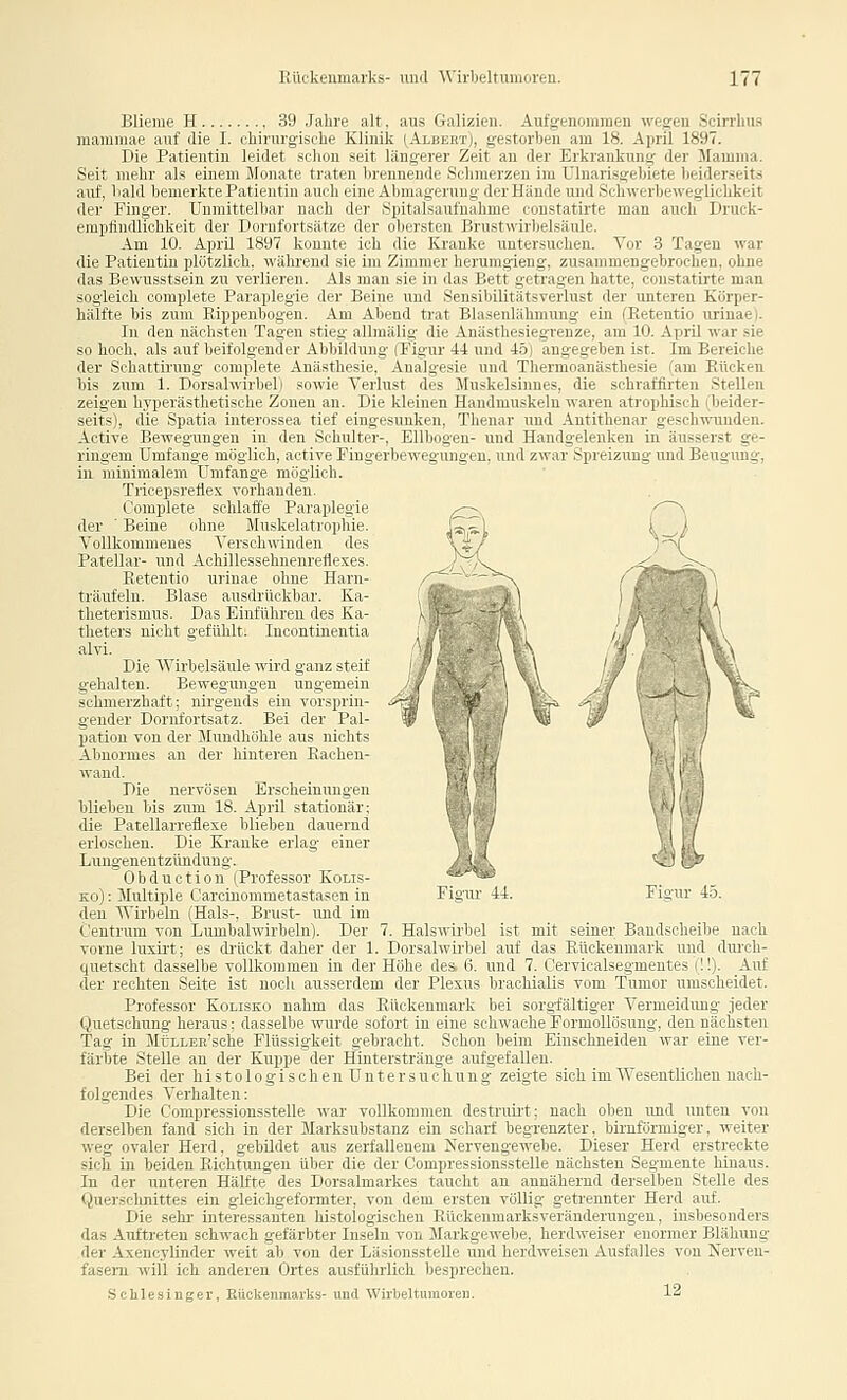 Blienie H , 39 Jahre alt, aus Galizien. Aufgenommeu wegen Scirrlms niammae auf die I. chirurgisclie Klinik (Albert), gestorben am 18. April 1897. Die Patientin leidet .sclioii snit llins-erer Zeit an der Erkrankung der Mamma. Seit mehr als einem Monate trati n liiviiiniide Schmerzen im ülnarisgehiete beiderseits auf, bald bemerkte Patientin auc li riii(AI]iiiai;eniug der Hände und Schwerbeweglichkeit der Finger. Unmittelbar nach der .Spitalsaufnahme constatirte man auch Druck- erapfindlichkeit der Dornfortsätze der ober.sten Brustwirbelsäule. Am 10. April 1897 konnte ich die Kranke untersuchen. Vor 3 Tagen war die Patientin plötzlich, während sie im Zimmer herumgieng, zusammengebrochen, ohne das Bewnsstsein zu verlieren. Als man sie in das Bett getragen hatte, constatirte man sogleich complete Paraplegie der Beine und Sensibilitätsverlust der unteren Körper- hälfte bis zum Rippenbogen. Am Abend trat Blasenlähmung ein (Retentio urinae). In den nächsten Tagen stieg allmälig die Anästhesiegrenze, am 10. April war sie so hoch, als auf beifolgender Abbildung (Tigur 4i und 45) angegeben ist. Im Bereiche der Schattirung complete Anästhesie, Analgesie und Thermoanästhesie (am Rücken bis zum 1. Dorsalwirbel) sowie Verlust des Muskelsiimes, die sohraffirten Stellen zeigen hyperästhetische Zonen an. Die kleinen Handmuskeln waren atrophisch (beider- seits), die Spatia interossea tief eingesunken, Thenar und Antithenar geschwunden. Active Bewegungen in den Schulter-, Ellbogen- und Handgelenken in äusserst ge- ringem Umfange möglich, active Fingerbewegungeu, und zwar Spreizung und Beugung, in minimalem Umfange möglich. Tricepsretlex vorhanden. Complete schlaffe Paraplegie der ' Beine ohne Muskelatrophie. Vollkommenes Verschwinden des Patellar- und Aohillessehnenreflexes. Retentio urinae ohne Harn- träufeln. Blase ausdrückbar. Ka- theterismus. Das Einführen des Ka- theters nicht gefühlti Incontinentia alvi. Die Wirbelsäule wird ganz steif gehalten. Bewegungen ungemein schmerzhaft; nirgends ein vorsprin- gender Dornfortsatz. Bei der Pal- pation von der Mundhöhle aus nichts Abnormes an der hinteren Rachen- Tvaud. Die nervösen Erscheinimgen blieben bis zum 18. April stationär; die Patellarreflexe blieben dauernd erloschen. Die Kranke erlag einer Lungenentzündung. Obduction (Professor Kolis- Ko): Multiple Carcinommetastasen in den Virbein (Hals-, Brust- und im Centnim von Lumbaiwirbeln). Der 7. Halswirbel ist mit seiner Bandscheibe nach vorne luxiit; es drückt daher der 1. Dorsalwirbel auf das Rückenmark und dui'ch- quetscht dasselbe vollkommen in der Höhe Aes. 6. und 7. Cervicalsegmentes (!!). Auf der rechten Seite ist noch ausserdem der Plexus braohiaUs vom Tumor nmscheidet. Professor Kolisko nahm das Rückenmark bei sorgfältiger Vermeidung jeder Quetschung heraus; dasselbe wurde sofort in eine schwache Formollösung, den nächsten Tag in MirLLEn'sche Flüssigkeit gebracht. Schon beim Einschneiden war eine ver- färbte Stelle an der Kuppe der Hinterstränge aufgefallen. Bei der histologischen Untersuchung zeigte sich im Wesentlichen nach- folgendes Verhalten: Die Compressionsstelle war vollkommen destruh't: nach oben und unten von derselben fand sich in der Marksubstanz ein scharf begrenzter, birnförmiger, weiter weg ovaler Herd, gebildet aus zerfallenem Nervengewebe. Dieser Herd erstreckte sich in beiden Richtungen über die der Compressionsstelle nächsten Segmente hinaus. In der unteren Hälfte des Dorsalmarkes taucht an annähernd derselben Stelle des Querschnittes ein gleichgeformter, von dem ersten völlig getrennter Herd auf. Die sehr- interessanten histologischen Rückenmarksveränderungen, insbesonders das Auftreten schwach gefärbter Inseln von Markgewebe, herdweiser enormer Blähung der Axencylinder weit ab von der Läsionsstelle und herdweisen Ausfalles von Nerven- fasern will ich anderen Ortes ausführlich besprechen. Schlesinger, Eückenmarks- und Wirbeltumoreii. 12 Figur 44. Figur 4-5.