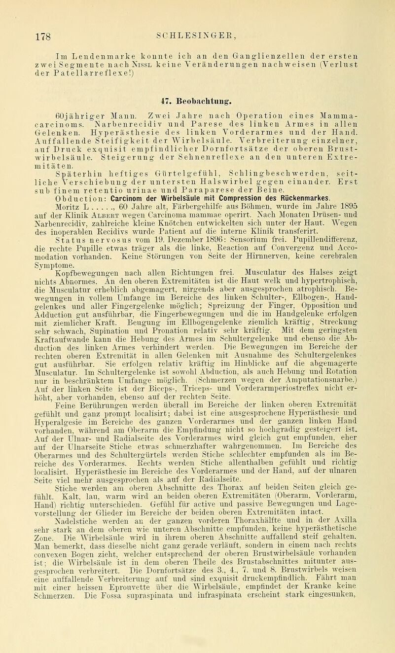 Im Lendenmarke konnte ich an den Granglienzellen der ersten zwei Segmente nach Nissl keine Veränderungen nachweisen (Verlust der Patellarreflexe!) 47. Beobachtung. ßOjähriger Mann. Zwei Jahre nach Operation eines Mamma- carciuoms. iSI arhenrecidiv und Parese des linken Armes in allen Gelenken. Hyperästhesie des linken Vorderarmes und der Hand. Auffallende Steifigkeit der Wirbelsäule. Verbreiterung einzelner, auf Druck exquisit empfindlicher Dornfortsätze der oberen Brust- wirbelsäule. Steigerung der Sehnenreflexe an den unteren Extre- mitäten. Späterhin heftiges Gürtelgefühl, Schlingbeschwerden, seit- liche Verschiebung der untersten Halswirbel gegen einander. Erst sub finem retentio urinae und Paraparese der Beine. Obduction: Carcinom der Wirbelsäule mit Compresslon des Rückenmarkes. Moritz L , 60 Jahre alt, Fiiiinri^cliilfc uns liijhmen. wurde im .lalire 1895 auf der Klinik Albert wegen Careinoma iiiaiiiiuae oiicrirt. Nach Monaten Drüsen- und Narbenrecidiv, zahlreiche kleine Knötchen entwickelten sich unter der Haut. Wegen des inoperablen Eecidivs ivurde Patient auf die interne Klinik transferirt. Status nervosus vom 19. Dezember 1896: Sensorium frei. Pupillendift'ereuz, die rechte Pupille etwas träger als die linke, Reaction auf Convergenz und Acco- modation vorhanden. Keine Störungen von Seite der Hirnnerven, keine cerebralen Symptome. Kopfbewegungen nach allen Eichtungen frei. Musoulatur des Halses zeigt nichts Abnormes. An den oberen Extremitäten ist die Haut welk und hypertrophisch, die Musculatur erheblich abgemagert, nirgends aber ausgesprochen atrophisch. Be- wegungen in vollem Umfange im Bereiche des linken Schulter-, Ellbogen-, Hand- gelenkes und aller Pingergelenke möglich; Spreizung der Finger, Opposition und Adduction gut ausführbar, die Fingerbewegungen und die im Handgelenke erfolgen mit ziemlicher Kraft. Beugung im Ellbogengelenke ziemlich kräftig, Streckung sehr schwach, Supination und Pronation relativ sehr kräftig. Mit dem geringsten Kraftaufwande kann die Hebung des Armes im Schultergelenke und ebenso die Ab- duction des linken Armes verhindert werden. Die Bewegungen im Bereiche der rechten oberen Extremität in allen Gelenken mit Ausnahme des Schultergelenkes gut ausführbar. Sie erfolgen relativ kräftig im Hinblicke auf die abgemagerte Jlusculatur. Im Schultergelenke ist sowohl Abduction, als auch Hebung und Rotation nur in beschränktem Umfange möglich. (Schmerzen wegen der Amputationsnarbe.) Auf der Linken Seite ist der Biceps-, Triceps- und Vorderarmperiostreflex nicht er- höht, aber vorhanden, ebenso auf der rechten Seite. Peine Berührungen werden überall im Bereiche der linken oberen Extremität gefühlt und ganz prompt localisii't; dabei ist eine ausgesprochene Hyperästhesie und Hyperalgesie im Bereiche des ganzen Vorderarmes und der ganzen linken Hand vorhanden, während am Oberarm die Empfindung nicht so hochgradig gesteigert ist. Auf der Ulnar- und Radialseite des Vorderarmes wird gleich gut empfunden, eher auf der Ulnarseite Stiche etwas schmerzhafter wahrgenommen. Im Bereiche des Oberarmes und des Schultergürtels werden Stiche schlechter empfunden als im Be- reiche des Vorderarmes. Rechts werden Stiche allenthalben gefühlt und richtig localisirt. Hyperästhesie im Bereiche des Vorderarmes und der Hand, auf der ulnaren Seite viel mehr ausgesprochen als auf der Radialseite. Stiche werden am oberen Abschnitte des Thorax auf beiden Seiten gleich ge- fühlt. Kalt, lau, warm wird an beiden oberen Extremitäten (Oberarm, Vorderarm, Hand) richtig unterschieden. Gefühl für active und passive Bewegungen und Lage- vorstellung der Glieder im Bereiche der beiden oberen Extremitäten intact. Nadelstiche werden an der ganzen vorderen Thoraxhälfte und in der Axilla sehr stark an dem oberen wie unteren Abschnitte empfunden, keine hyperästhetische Zone. Die Wirbelsäule wird in ihrem oberen Abschnitte auffallend steif gehalten. Man bemerkt, dass dieselbe nicht ganz gerade verläuft, sondern in einem nach rechts convexen Bogen zieht, welcher entsprechend der oberen Brustwirbelsäule vorhanden ist; die AVirbelsäule ist in dem oberen Theile des Brustabschnittes mitunter aus- gesprochen verbreitert. Die Dornfortsätze des 3., 4., 7. und 8. Brustwirbels weisen eine auffallende Verbreiterung auf und sind exquisit druckempfindlich. Fährt man mit einer heissen Eprouvette über die Wirbelsäule, empfindet der Kranke keine Schmerzen. Die Fossa supraspinata und infraspinata erscheint stark eingesunken,