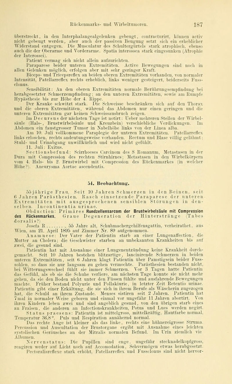 überstreckt, in den Interphalangealgelenken gebeugt, contracturirt, können activ nicht gebeugt werden, aber auch der passiven Beugung setzt sich ein erheblicher Widerstand entgegen. Die Musculatur des Schultergürtels stark atrophisch, ebenso auili die der Oberarme und Vorderarme. Spatia interossea stark eingesunken (Atrophie der Iiiterossei). Patient vermag sich nicht allein aufzurichten. Paraparese beider unteren Extremitäten. Active Bewegungen sind noch in allen (i-eleuken möglich, erfolgen aber mit sehr geringer Kraft. Bieeps- und Tricepsreflex an beiden oberen Extremitäten vorhanden, von normaler Intensität, Patellarreflex rechts erheblich, links weniger gesteigert, beiderseits Fuss- clonus. Sensibilität: An den oberen Extremitäten normale Bernhrungsempfindung bei herabgesetzter Schmerzemptindung; an den unteren Extremitäten, sowie am Rumpfe H3'pästhesie bis zur Höhe der 4. Eippe. Der Kranke schwitzt stark. Die Schweisse beschränken sich auf den Thorax und die oberen Extremitäten, während das Abdomen nur einen geringen und die unteren Extremitäten gar keinen Schweissausbruch zeigen. Im Decursus der nächsten Tage ist notirt: Ueber mehreren Stellen der Wii'bel- säule (Hals-, Brustwirbelsäule und Kreuzbein) verschiebliche Verdickungen. Im Abdomen ein faustgrosser Tumor in Nabelhöbe links von der Linea alba. Am 10. Juli vollkommene Paraplegie der unteren Extremitäten. Patellarreflex links erloschen, rechts andeutungsweise vorhanden. Eectum und Blase völlig gelähmt: Stuhl- und Urinabgang unwillkürlich und wird nicht gefühlt. 11. Juli: Exitus. Sectionsbefund: Scirrhoeses Carcinom des S Eomanum, Metastasen in der Dura mit Compression des rechten Stirnhirnes; Metastasen in den Wirbelkorpern vom 4. Hals- bis 2. Brustwirbel mit Compression des Eückenmarkes (in welcher Höhe?). Aneurysma Aortae ascendentis. 54, Beobachtuug'. 55jährige Frau. Seit 10 Jahren Schmerzen in den Beinen, seit 6 Jahren Parästhesien. Easch einsetzende Paraparese der unteren- Extremitäten mit ausgesprochenen sensiblen Störungen in den- selben. Incontinentia urinae. Obduction: Primäres Rundzellensarcom der Brustwirbelsäule mit Compression des Rückenmarkes. Graue Degeneration der Hinterstränge (Tabes dorsalis?! Joseta E , 55 Jahre alt, Schubmachergehilfensgattin, verheirathet. aus AVien, am 21. April 1895 auf Zimmer Nr. 89 aufgenommen. Anamnese: Der Vater der Patientin starb an einer Lungenaffection, die Mutter an Cholera; die Geschwister starben an unbekannten Krankheiten bis auf zwei, die gesund sind. Patientin hat mit Ausnahme einer Lungenentzündung- keine Krankheit durch- gemacht. Seit 10 Jahren bestehen blitzartige, lancinirende Schmerzen in beiden unteren Extremitäten, seit ti Jahren klagt Patientin über Pamstigsein beider Fuss- sohlen, so dass sie nur langsam zu gehen vermochte. Parästhesien bestanden nicht, bei Witterungswechsel fühlt sie immer Schmerzen. Vor 3 Tagen hatte Patientin das Gefühl, als ob sie die Schuhe verliere, am nächsten Tage konnte sie nicht mehr gehen, da sie den Boden nicht unter den Füssen fühlte und ausfahrende Bewegungen machte. Früher bestand Polyurie und PoUakiurie, in letzter Zeit Eetentio urinae. Patientin gibt einer Erkältung, die sie sich in ihrem Berufe als Wäscherin zugezogen hat, die Schuld an ihrem Zustande. Menses sistiren seit 2 Jahren. Patientin hat 7mal in normaler Weise geboren und einmal vor ungefähr 11 Jahren abortirt. Von ihren Kindern leben zwei und sind angeblich gesund, von den übrigen starb eines an Fraisen, die anderen an Infectionskrankheiten, Potus und Lues werden negirt. Status praesens: Patientin ist mittelgross, mittelkräftig. Hautfarbe normal. Temperatur 36,8. Puls und Eespiration annähernd normal. Das rechte Auge ist kleiner als das linke, rechts eine hüluiereigrosse Stnima. Percussion und Auscultation der Brustorgane ergibt mit Ausnahme eines leichten systolischen Geräusches an der Slitralis normalen Befund. Im Urin ziemlich vie Albumen. Xervenstatus: Die Pupillen sind enge, ungefähr Stecknadelkopf gross, reagiren weder auf Licht noch auf Accomodation, Sehvermögen etwas herabgesetzt. Pectoralisreflexe stark erhöht, Patellarreflex und Fussclonus sind nicht hervor-