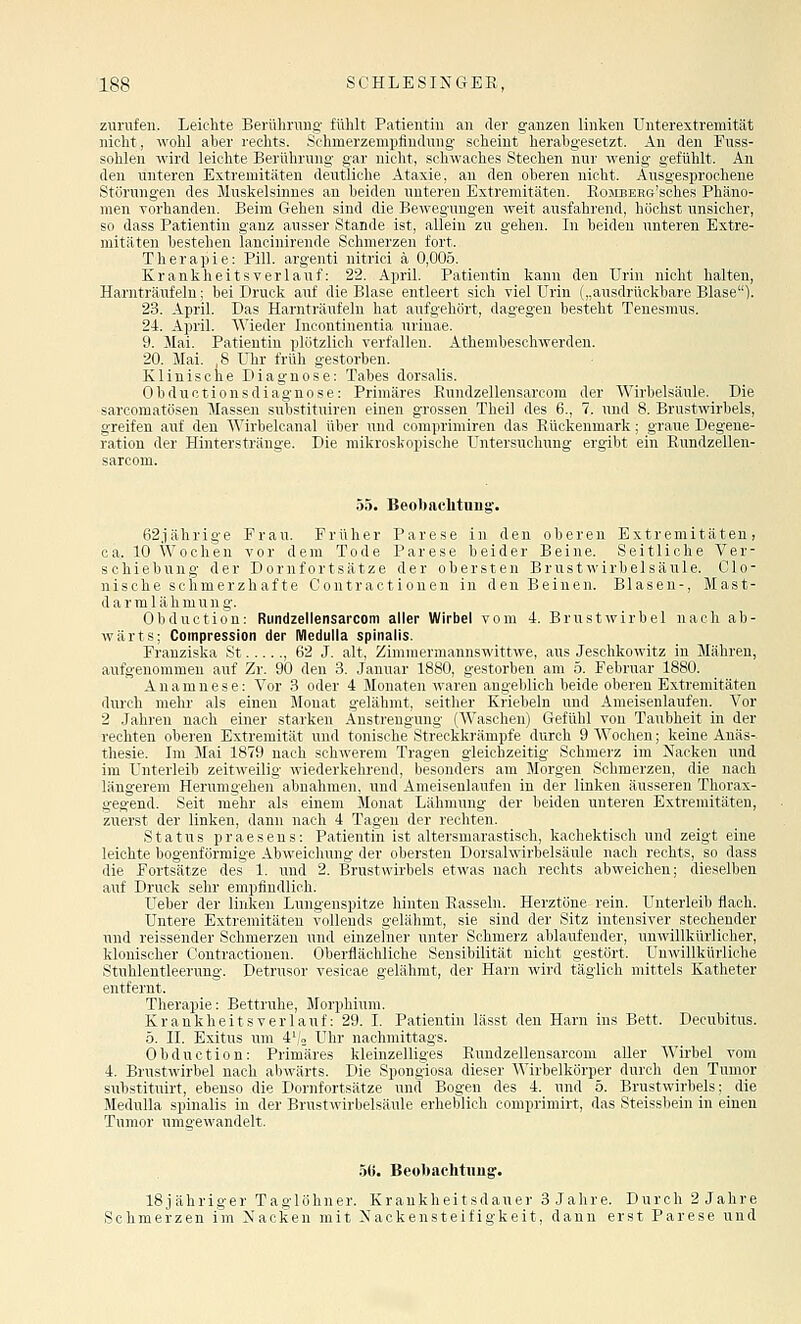 zurufen. Leichte Berühruug fühlt Patientin an der ganzen linken Unterextremität nicht, wohl aber rechts. Schmerzempfindung scheint herabgesetzt. An den Euss- sohlen wird leichte Berührung gar nicht, schwaches Stechen nur wenig gefühlt. An den unteren Extremitäten deutliche Ataxie, au den oberen nicht. Ausgesprochene Störungen des Muskelsinnes an beiden unteren Extremitäten. RoMEEHe'sches Phäno- men vorhanden. Beim Gehen sind die Bewegungen weit ausfahrend, höchst unsicher, so dass Patientin ganz ausser Stande ist, allein zu gehen. Li beiden xinteren Extre- mitäten bestehen lancinirende Schmerzen fort. Therapie: Pill, argenti nitrici ä 0,005. Krankheitsverlauf: 22. Apiril. Patientin kann den Urin nicht halten, Harnträufeln; bei Druck auf die Blase entleert sich viel Urin („ausdrückbare Blase). 23. April. Das Harnträufeln hat aufgehört, dagegen besteht Tenesmus. 24. April. Wieder Incontinentia urinae. 9. Mai. Patientin plötzlich verfallen. Athembeschwerden. 20. Mai. 8 Uhr früh gestorben. Klinische Diagnose: Tabes dorsalis. Obductionsdiagnose: Primäres Eundzellensarcom der Wirbelsäule. Die sarcomatösen Massen substituiren einen grossen Theil des 6., 7. und 8. Brustwirbels, greifen auf den Wirbelcana! über und comprimiren das Rückenmark; graue Degene- ration der Hinterstränge. Die mikroskopische Untersuchung ergibt ein Rundzellen- sarcom. 55. Beobaclituug'. 62jährige Frau. Früher Parese in den oberen Extremitäten, ca. 10 Wochen vor dem Tode Parese beider Beine. Seitliche Ver- schiebung der Dornfortsätze der obersten Brust Wirbelsäule. Clo- nische schmerzhafte Contract i onen in den Beinen. Blasen-, Mast- darmlähmung. Obduction: Rundzellensarcom aller Wirbel vom 4. Brustwirbel nach ab- wärts; Coinpression der Medulla splnalis. Franziska St , 62 J. alt, Zimmermannswittwe, aus Jeschkowitz in Mähren, aufgenommen auf Zr. 90 den 3. Januar 1880, gestorben am 5. Februar 1880. Anamnese: Vor 3 oder 4 Monaten waren angeblich beide oberen Extremitäten durch mehr als einen Monat gelähmt, seither Kriebeln und Ameisenlaufen. Vor 2 Jahren nach einer starken Anstrengung (AVascheu) Gefühl von Taubheit in der rechten oberen Extremität und tonische Streckkrämpfe durch 9 Wochen; keine Anäs- thesie. Im Mai 1879 nach schwerem Tragen gleichzeitig Schmerz im Nacken und im Unterleib zeitweilig wiederkehrend, besonders am Morgen Schmerzen, die nach längerem Herumgehen abnahmen, und Ameisenlaufen in der linken äusseren Thorax- gegend. Seit mehr als einem Monat Lähmung der beiden unteren Extremitäten, zuerst der linken, dann nach 4 Tagen der rechten. Status praesens: Patientin ist altersmarastisch, kaohektisch und zeigt eine leichte bogenförmige Abweichung der obersten Dorsahvirbelsäule nach rechts, so dass die Fortsätze des 1. und 2. Brustwirbels etwas nach rechts abweichen; dieselben auf Druck sehr empfindlich. Ueber der linken Lungenspitze hinten Rasseln. Herztöne rein. Unterleib flach. Untere Extremitäten vollends gelähmt, sie sind der Sitz intensiver stechender unil reissender Schmerzen und einzelner unter Schmerz ablaufender, unwillkürlicher, kluiiisclicr Contractionen. Oberflächliche Sensibilität nicht gestört. Unwillkürliche Stulilcntleerung. Detrusor vesicae gelähmt, der Harn wird täglich mittels Katheter entfernt. Therapie: Bettruhe, Morphium. Krankheitsverlauf: 29. I. Patientin lässt den Harn ins Bett. Decubitus. ö. IL Exitus um 4'/2 Uhr nachmittags. Obduction: Primäres kleinzelliges Rundzellensarcom aller Wirbel vom 4. Brustwirbel nach abwärts. Die Spongiosa dieser M'irbelkörper durch den Tumor substituirt, ebenso die Dornfortsätze und Bogen des 4. und 5. Brustwirbels; die Medulla spinalis in der Brustwirbelsäule erheblich comprimirt, das Steissbein in einen Tumor umgewandelt. 56. Beobachtiing. 18j ähriger Taglöhner. Krankheitsdauer 3 Jahre. Durch 2 Jahre Schmerzen im Nacken mit Nackensteifigkeit, dann erst Parese und