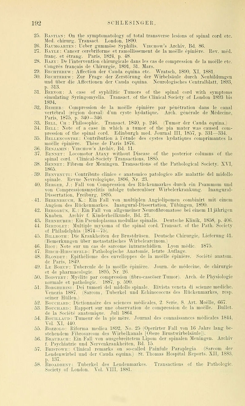 25. Bastian : On the symptomatologj' of total transverse lesions of spinal cord etc. Med. Chirurg-. Transact. London, 1890. 26. Baumgaeten : Ueber g-uminöse Sj'philis. Virchow's Archiv, Bd. 86. 27. Bayle : Cancer cerebriforme et ramollissemeut de la moelle epiniere. Eev. med. fi'anc. et etrang. Paris, 1824, p. 48. 28. Bazy : De Intervention chirurgicale dans les cas de compression de la moelle etc. Congres frangais de Chirurgie, 1891, 31. Mars. 29. Bechtehe-w: Affection der Cauda equina etc. Wratsch, 1890, XI, 1881. 30. Bechterew: Zur Frage der Zerstörung der Wirbelsäule durch Neubildungen und über die Affectionen der Cauda equina. Neurologisches Ceutralblatt. 1893, p. 313. 31. Beevor: A case of syphilitic Tumors of the spinal cord with Symptoms simulatiug Syringomyelia. Transact. of the Clinical Society of London 1893 bis 1894. 32. Behier: Compression de la moelle epiniere par penetration daus le canal vertebral (region dorsal) d'un Cyste hydatique. Arch. generale de Medecine, Paris, 1875, p. .340-346. 33. Bell, Ch. : Philosophie. Transact. 1840, p. 246. (Tumor der Cauda equina.) 34. Bell: Note of a case in which a tumor of the pia mater was caused com- pression of the spinal cord. Edinburgh med. Journal III, 1857, p. 331—334. 35. Bellencontre : Contribution ä l'etude des cystes hydatiques comprimautes la moelle epiniere. These de Paris 1876. 36. BEKjAJsaK: Virchow's Archiv, Bd. 11. 37. Besxet: Locomotor Ataxy without Disease of the posterior columns of the spinal cord. Clinical-Society Transactious, 1885. 38. Bennet: Fibrom der Meningen. Transactious of the Pathological Society. XYI. 1865. - 39. Benvekuti : Contributo clinico e anatomico patologico alle malattie del midoUo spinale. Revue Nevrologique, 1896, Nr. 23. 40. Berger, J. : Fall von Compression des Rückenmarkes durch ein Psammom und von Compressiousmyelitis infolge tuberculöser Wirbelerkrankung. Inaugural- Dissertation, Freiburg-, 1895. - 41. Behenbruch, K. : Ein Fall von multiplen Angiolipomen combinirt mit einem Angiom des Rückenmarkes. Inaugural-Dissertation, Tübingen, 1890. 42. Berggrün, E.: Ein Fall von allgemeiner Neurofibromatose bei einem 11 jährigen Knaben. Archiv f. Kinderheilkunde, Bd. 21. 43. Bernhübeh : Ein Pseudoplasma medullae spinalis. Deutsche Klinik, 1858, p. 406. 44. Bertolet: Slultiple niyxoma of the spinal cord. Transact. of the Path. Society of Philadelphia (1874—75). 45. Billroth : Die Krankheiten der Brustdrüsen. Deutsche Chirurgie, Lieferung 41. (Bemerkungen über metastatisches Wirbelcarcinom.) 46. Biot: Note sur un cas de sarcome iutrarachidien. Lyon medio. 1875. 47. BiRCH-HiHSCHi''ELD: Pathologische Anatomie, letzte Auflage. 48. Blondet : Epitheliome des envelloppes de la moelle epiniere. Societe auatom. de Paris, 1849. 49. Le BoErr: Tubercule de la moelle epiniere. Jom-n. de medecine, de Chirurgie et de pharmacologie. 1895, Nr. 26. 50. BoisvERT: Myelite par compression (flbro-caseöser Tumor). Arch. de Physiologie normale et pathologic. 1887, p. 590. 51. BoRGHERisi: Dei tumori del midoUo spinale. Rivista veneta di scienze mediche. Venezia 1887. (Sarcom, Tuberkel und Echinococcus des Rückenmarkes, resp. seiner Hüllen.) 52. Bouchard: Dictionnaire des sciences medicales, 2. Serie, 8. Art. MoeUe, 667. 53. Boüchard : Rapport sur une Observation de compression de la moelle. Bullet, de la Societe anatomique. Juli 1864. 64. BoriLLAüD: Tumeur de la pie mere. Journal des connaissances medicales 1844, Vol. XI, 440. 55. BozzoLo: Riforma medica 1892, No. 25 (Operii-ter Fall von 16 Jahre lang be- stehendem Fibrosarcom des Wirbelkanals [Obere Brustwirbelsäule]). 56. Beaubach: Bin Fall von ausgebreitetem Lipom der spinalen Meningen. Archiv f. Psychiatrie und Nervenkrankheiten, Bd. 15. 67. Bhistowe: Clinical remarks on so-called Painfule Paraplegia. (Sarcom der Lendenwirbel und der Cauda equina.) St. Thomas Hospital Reports. Xu, 1883, p. 137. 58. Beoadbent : Tuberkel des Lendenmarkes. Transactious of the Pathologic. Society of London. Vol. VIII, 1881.