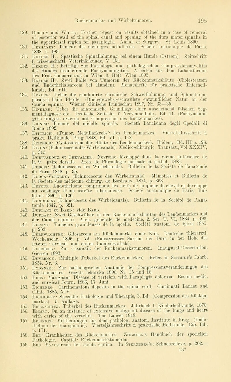 129. Dercüji and AVhite: Forther repost on results obtained in a case of reraoval of posterior wall of tlie spinal canal and opening of the dura mater spinalis in tlie upperdorsal region for paraplegia. Annal. of Surgery. St. Louis 1890. 130. Deshayes: Turaeur des meninges meduUaires, Societe anatomique de Paris. 1868, p. 483. 131. Dexler H. : Spastische Spinallähmnng bei einem Hunde (Osteom). Zeitschrift f. wissenschaftl. Veterinärkunde, V. Bd. 132. Dexler H. : Beiträge zur Pathologie und pathologischen Compressionsmj'elitis des Hundes (ossificirende Pachymeningitis). Arbeiten aus dem Laboratorium des Prof. Obersteiner in Wien. 3. Heft, Wien 1895. 133. Dexler H. : Zwei Fälle von Tumoren der Eückenmarkshäute (Cholesteatom und Endothelialsarcom bei Hmiden). Monatshefte für praktische Thierheil- kunde, Bd. VIL 134. Dexler: Ueber die combinirte chronische Schweiflähmung und Sphincteren- paralyse beim Pferde. (Bindegewebsgeschwülste entzündlicher Xatui' an der Cauda equina). Wiener klinische Rundschau 1897, Nr. 33—3.5. 135. Dinkler: Ueber die anatomische Grundlage einer anseheinend falschen Seg- mentdiagnose etc. Deutsche Zeitschr. f. Nervenheilkde., Bd. 11. (Pachymenin- gitis fungosa externa mit Compression des Eückenmarkes). 136. Diosisi: Tumore del midollo spinale. Societä Lancisiana degli Opedali di Roma 1892. 137. Dittkich: (Tumor, Medullarkrebs'? des Lendeumarkes). Vierteljahrsschrift f. prakt. Heilkunde, Prag 1848, Bd. VI, p. 142. 138. Ditirich: (Cystosarcom der Häute des Lendenmarkes). Ibidem, Bd. III p. 126. 139. Dexon: (Echinococcus desWirbelcanals). Medico-chirurgic. Transact.. Vol. XXXIV, p. 315. 140. DuBujADOux et Chevalier: Nevrome developpe dans la racine anterieiu'e de la 9. paire dorsale. Arch. de Physiologie normale et pathol. 1883. 141. DiTBOis: (Echinococcus des Wirbelcanals). Bulletin de la Societe de l'anatomie de Paris 1848, p. 95. 142. Düdos--Veegely : (Echinococcus des Wii'belcanals). Memoii-es et Bulletin de la Societe des medecine Chirurg, de Bordeaux, 1874, p. 363. 143. Dttpouh : Endotheliome comprimant les nerfs de la queue de cheval et developpe au voisinage d'une osteite tuberculeuse. Societe anatomique de Paris, Bul- letins 1896, p. 126. 144. Dujiotjxis: (Echinococcus des Wirbelcanals). Bulletin de la Societe de TAna- tomie 1847, p. 321. 145. DupLAST et Baed: vide Bard. 146. DüPLAY: (Zwei Geschwülste in den Eüokenmarkshäuten des Lendenmarkes und der Cauda equina). Arch. generale de medecine, 2. Ser. T. VI, 1834. p. 493. 147. Dupont: Tumeui's granuleuses de la moelle. Societe anatom. de Paris 1855, P- 233. 148. Dürewächter : Gliosarcom am Eückenmarke einer Kuh. Deutsche thierärztl. Wochenschr. 1896, p. 79. (Fanstgrosses Sarcom der Dura in der Höhe des letzten Cervical- und ersten Lumbaiwirbels). 149. DrsEBERG: Zur Casuistik der Ettckemuarkstumoren. Inaugural-Dissertation. Giessen 1893. 150. DuvEBNOY: (Multiple Tuberkel des Eückenmarkes). Eefer. in Sckmxdt's Jahrb. 1834, Kr. 3. 151. Dydynski: Zur pathologischen Anatomie der Compressionsveränderungen des Eückenmarkes. Gazeta lekarska 1896, Nr. 15 und 16. 152. Edes : Malignant Disease of vertebra with Paraplegia dolorosa. Boston niedic. and sui-gical Journ. 1886, 17. Juni. 153. Eichberg: Carcinomatous deposits in the spinal cord. Cincinnati Lancet and Clinic 1885, XIV. 154. EicHHOEST: SpecieUe Pathologie und Therapie, 3. Bd. (Compression des Eücken- markesj. 5. Auflage. 155. EisExscHiTz: Tuberkel des Eückenmarkes. Jahrbuch f. Kinderheilkunde, 1870. 156. Em5let : On an instance of extensive malignant disease of the lungs and heart with caries of the vertebra. The Lancet 1848. 157. Eppinger : Mittheilungen aus dem patholog. anatom. Institute in Prag. (Kndo- theliom der Pia spinalis). Vierteljahrsschrift f. praktische Heilkunde, 125. Bd., p. 17L 158. Erb: Krankheiten des Eückenmarkes. ZrBJissEN's Handbuch der speeiellen Pathologie. Capitel: Eückenmarkstumoren. 159. Erb: Myxosarcom der Cauda equina. In Sternbeeg's: Sehnenreflexe, p. 202. 13*