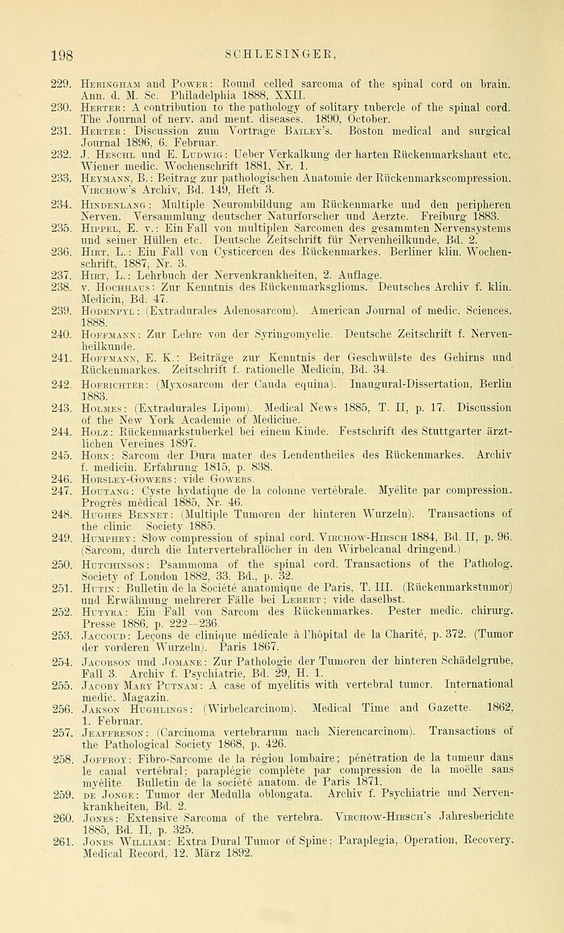 229. Heeingham and Power: Round celled sarcoma of the spinal cord ou 1)rain. Ann. d. M. Sc. Philadelphia 1888, XXII. 230. Heeteh : A contribution to the pathology of solitary tubercle of the spinal cord. The Journal of nerv, and ment. diseases. 1890, October. 231. Herteh: Disoussion zum Vortrage Bailey's. Boston medical and surgical .Journal 1896, 6. Februar. 232. J. Hesohl und E. LuD^^^c;: Ueber Verkalkung der harten Rückenmarkshaut etc. Wiener medic. Wochenschrift 1881, Nr. 1. 233. Heymann, B. : Beitrag zur pathologischen Anatomie der Rückenniarkscompi'ession. ViHCHOw's Archiv, Bd. 149, Heft 3. 234. Hindenlang : Multiple Neurombildung am Rückenmarke und den peripheren Nerven. Versammlung deutscher Naturforscher und Aerzte. Freiburg 1883. 235. Hippel, E. v. : Ein Fall von multiplen Sarcomen des gesammten Nervensj'stems und seiner Hüllen etc. Deutsche Zeitschrift für Nervenheilkunde, Bd. 2. 236. HiKT, L.: Ein Fall von Cysticercen des Rückenmarkes. Berliner klin. Wochen- schrift, 1887, Nr. 3. 237. Hirt, L, : Lehi'huch der Nervenki-ankheiten, 2. Auflage. 238. v. Hochhaus : Zur Kenntnis des Rückenmarksglioms. Deutsches Archiv f. klin. Medicin, Bd. 47. 239. Hodenpyl: (Extradurales Adenosarcom). American Journal of medic. Sciences. 1888. 240. Hori'MANN: Zur Lehre von der Syringomyelie. Deutsche Zeitschrift f. Nerven- heilkunde. 241. Hoffjiann, E. K.: Beiträge zur Kenntnis der Geschvcülste des Gehirns und Rückenmarkes. Zeitschrift f. rationelle Medicin, Bd. 34. 242. Hofrichter: (Myxosarcom der Cauda equina). Inaugural-Dissertation, Berlin 1883. 243. Holmes : (Extradurales Lipom). Medical News 1885, T. II, p. 17. Discussion of the New York Academie of Medicine. 244. Holz : Rückenmarkstuberkel bei einem Kinde. Festschrift des Stuttgarter ärzt- lichen Vereines 1897. 245. Hoen: Sai-com der Dura mater des Lendentheiles des Rückenmarkes. Archiv f. medicin. Erfahrung 1815, p. 838. 246. HoRSLEY-GowEHS: viele Gowers. 247. Houtang: Cyste hydatique de la colonne vertebrale. Myelite par compression. Progres medical 1885, Nr. 46. 248. Hughes Benxet; (Multiple Tumoren der hinteren AVurzeln). Transactions of the clinic. Society 1885. 249. HuMPHKY: Slow compression of spinal cord. Virchow-Hibsch 1884, Bd. II, p. 96. (Sarcom, durch die Intervertebrallöcher in den ^Mrbelcanal dringend.) 250. Hutchinson: Psammoma of the spinal cord. Transactions of the Patholog. Society of London 1882, 33. Bd., p. 32. 251. Hutin : Bulletin de la Societe anatomique de Paris, T. III. (Rückenmarkstumor) und Erwähnung mehrerer Fälle bei Lebert ; vide daselbst. 252. Huti-ea: Ein Fall von Sarcom des Rückenmarkes. Pester medic. ohirui'g. Presse 1886, p. 222-236. 253. Jaccoud : Legons de clinique inedicale ä l'hopital de la Charite, p. 372. (Tumor der vorderen Wurzeln). Paris 1867. 254. Jacobson und Jomane : Zur Pathologie der Tumoren der hinteren Schädelgrube, Fall 3. Archiv f. Psychiatrie, Bd. 29, H. 1. 255. Jaooby Mary Putnam : A case of myelitis with vertebral tumor. International medic. Magazin. 256. Jakson Hughlings: (Wirbelcarcinom). Medical Time and Gazette. 1862, 1. Februar. 257. Jeaffeesok: (Carcinoma vertebrarum nach Nierenoarcinom). Transactions of the Pathological Society 1868, p. 426. 258. Joffeoy: Fibro-Sarcome de la region lombaii-e; penetration de la tiimeur dans le canal vertebral; paraplegie complete par compression de la moelle saus myelite. Bulletin de la societe anatora. de Paris 1871. 259. DE Jonge: Tumor der MeduUa oblongata. Archiv f. Psychiatrie und Nerven- krankheiten, Bd. 2. 260. Jones: Extensive Sarcoma of the vertebra. Viechow-Hirsch's Jahresberichte 1885, Bd. n, p. 325. 261. Jones Willlam: Extra Diu'al Tumor of Spine: Paraplegia, Operation, Recovery. Medical Record, 12. März 1892.