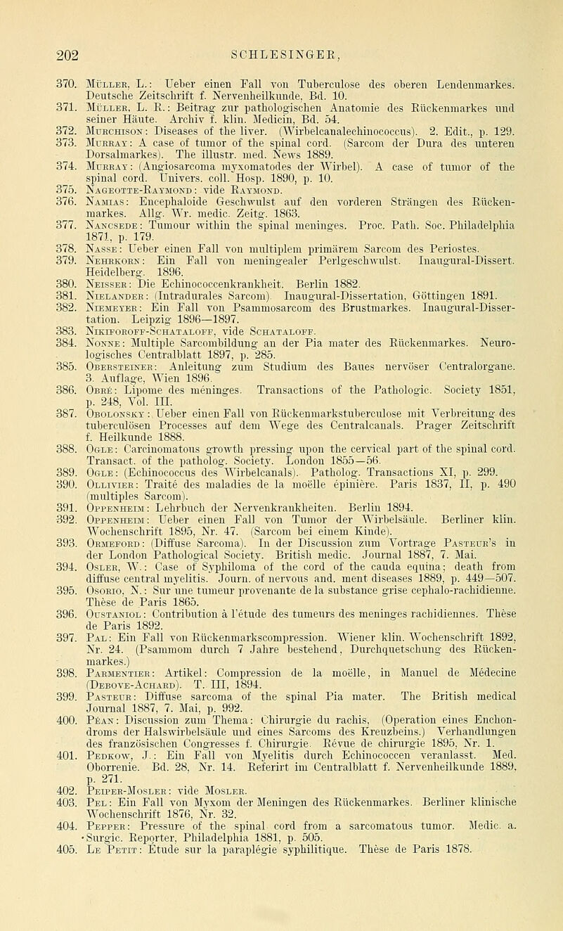 370. Müller, L.: lieber einen Fall von Tuberculose des oberen Lendenmarkes. Deutsche Zeitschrift f. Nervenheilkunde, Bd. 10. 371. Müller, L. R. : Beitrag zur pathologischen Anatomie des Rückenmarkes und seiner Häute. Archiv f. klin. Medicin, Bd. 54. 372. Murchison: Diseases of the liver. (Wirbelcanalechinococcus). 2. Edit., p. 129. 373. Murray: A case of tunior of the spinal cord. (Sarcom der Dura des unteren Dorsalmarkes). The ilhistr. med. News 1889. 374. Mdrray: (Angiosarconia myxomatodes der AVirbel). A case of tunior of the spinal cord. Uuivers. coli. Hosp. 1890, p. 10. 375. Nageotte-Raymond : vide Raymond. 376. Namias: Encephaloide Geschwulst auf den vorderen Strängen des Rücken- markes. AUg. Wr. medic. Zeitg. 1863. 377. Nancsede : Tumonr within the spinal meninges. Proc. Path. Soc. Philadelphia 1871, p. 179. 378. Nasse : Ueber einen Fall von multiplem primärem Sarcom des Periostes. 379. Nehrkorn: Ein Fall von meningealer Perlgeschwulst. Inaugural-Dissert. Heidelberg. 1896. 380. Neisser; Die Echinococcenkrankheit. Berlin 1882. 381. Nlelander: (Intradurales Sarcom). Inaugural-Dissertation, Göttingeu 1891. 382. Niembyer: Ein Fall von Psammosarcom des Brustmarkes. Inaugural-Disser- tation. Leipzig 1896—1897. 383. NiKIPOKOFF-ScHATALOFF, vide SCHATALOFF. 384. Nonne: Multiple Sarcombildung an der Pia mater des Rückenmarkes. Neuro- logisches Centralblatt 1897, p. 286. 385. Obersteinee: Anleitung zum Studium des Baues nervöser Centralorgane. 3. Auflage, Wien 1896. 386. ObhiS: Lipome des meninges. Transactions of the Pathologie. Society 1851, p. 248, Vol. IIL 387. Obolonsky :, Ueber einen Fall von Rückenmarkstuberculose mit Verbreitung des tuberculösen Prooesses auf dem Wege des Centralcanals. Prager Zeitschrift f. Heilkunde 1888. 388. Ogle : Carcinomatous growth pressing upon the eervical part of the spinal cord. Transact. of the patholog. Society. London 1855—56. 389. Ogle: (Echinococcus des AVirbelcanals). Patholog. Transactions XI, p. 299. 39Ü. Ollivibr: Traite des maladies de la moelle epiniere. Paris 1837, II, p. 490 (multiples Sarcom). 391. Oppenheim: Lehrbuch der Nervenkrankheiten. Berlin 1894. 392. Oppenheim: Ueber einen Fall von Tunior der Wirbelsäule. Berliner klin. Wochenschrift 1895, Nr. 47. (Sarcom bei einem Kinde). 393. Ormefokd : (Diffuse Sarcoma). In der Discussion zum Vortrage Pasteür's in der London Pathological Society. British medic. Journal 1887, 7. Mai. 394. Osler, W. : Case of Syphiloma of the cord of the cauda equina; death from diffuse central myelitis. Journ. of nervous and. ment diseases 1889, p. 449—507. 395. OsoRio, N.: Sur une tumeur provenante de la substance grise oephalo-rachidienne. These de Paris 1865. 396. OusTANioL: Contribution ä Tetude des tumeurs des meninges rachidiennes. These de Paris 1892. 397. Pal : Ein Fall von Rückenmarkscompression. Wiener klin. Wochenschrift 1892, Nr. 24. (Psammom durch 7 Jahre bestehend, Durchquetschung des Rücken- markes.) 398. Parjmentler: Artikel: Compression de la moelle, in Manuel de Medeoine (Debove-Achakd). T. m, 1894. 399. Pasteür: Diffuse sarcoma of the spinal Pia mater. The British medical Journal 1887, 7. Mai, p. 992. 400. PfiAN: Discussion zum Thema: Chirurgie du rachis, (Operation eines Enchon- droms der Halswirbelsäule und eines Saroonis des Kreuzbeins.) Verhandlungen des französischen Congresses f. Chirurgie. Revue de Chirurgie 1895, Nr. 1. 401. Pedkow, J. : Ein Fall von Myelitis durch Echinocoocen veranlasst. Med. Oborrenie. Bd. 28, Nr. 14. Referirt im Centralblatt f. Nervenheilkunde 1889. p. 271. 402. Pelper-Mosler : vide Mosler. 403. Pel : Ein Fall von Myxom der Meningen des Rückenmarkes. Berliner klinische Wochenschrift 1876, Nr. 32. 404. Pepper: Pressure of the spinal cord from a sarcomatous tumor. Medic. a. • Surgic. Reporter, Philadelphia 1881, p. 505. 405. Le Petit: Etüde sur la paraplegie syphilitique. These de Paris 1878.