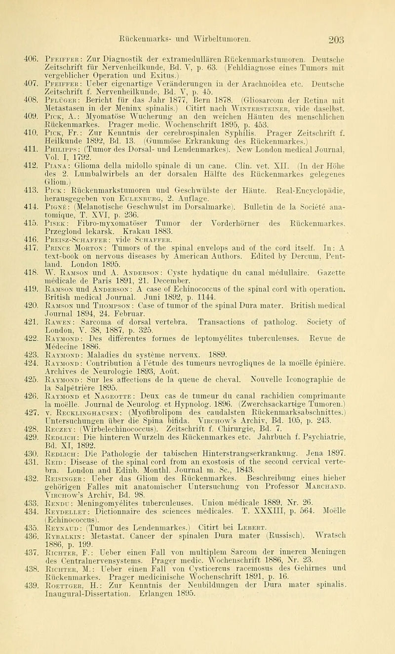 406. PpEiFPEE: Zur Diagnostik der extramedullären Kückenmarkstumoren. Deutsche Zeitschrift für Nervenheilkunde, Bd. V, p. 63. (Fehldiagnose eines Tumors mit verg'ehliclier Opei:itioi] und Exitus.) 407. Pi'eiffeb: Uebei- ( iyrii;iiliur \Vninderung-en i]i der Avachnoidea etc. Deutsche Zeitschrift f. Ni-rvriilirilkiiii,|r. |;,i. V, p. 4.5. 408. Pflügeb: Bericht liir il;is ,l;ilii' 1,S77, Bern 1878. (Gliosarconi der Retina mit Metastasen in dri' .Mininv spiniilis.) Citirt nach AVintersteiner, vide daselbst. 409. Pick, A.: Myonnitiisc Wiicluiuiiu' an den weichen Häuten des menschlichen Rückenmarkes. Präger mudii'. \\ uilnnschrift 1896, p. 453. 410. Pick, Fr.: Zur Kenntnis der n ivlünspinalen Syphilis. Präger Zeitschrift f. Heilkunde 1892, Bd. 13. (Giiimiiösc Krkrankung' des Bückenmarkes.) 411. Philipps : (Tumor des Dorsal- und Lendeumarkes). New London medical Jourual. Vol. I, 1792. 412. Pdvna : Glioma della midoUo spinale di un eane. Clin. vet. XII. (In der Höhe des 2. Lumbalwirbels an der dorsalen Hälfte des Rückenmarkes gelegenes Gliom.) 413. Pick: Rückenmarkstumoren imd Geschwülste der Häute. Real-Encyclopädie, herausgegeben von Eülenburg, 2. Auflage. 414. PiünJ; : (MelanotLsche Geschwulst im Dorsalmarke). Bulletin de la Societe ana- toniique, T. XVI, p. 236. 415. Pisek: Fibro-myxomatöser Tumor der Vorderhörner des Rückenmarkes. Przeglond lekarsk. Krakau 1883. 416. Peeisz-Schaefeb : vide Schafper. 417. Pkincb Morton: Tumors of the spinal envelops and of the cord itself. In: A text-book on nervous diseases by American Authors. Edited by Dercum, Pent- land. London 1895. 418. W. Ramson und A. Anderson: Cyste hydatique du canal medullaire. Gazette niedicale de Paris 1891, 21. December. 419. Räjisok und Anderson : A oase of Echinococcus of the spinal cord with Operation. British medical Journal. Juni 1892, p. 1144. 420. Ramson und Thompson : Case of tumor of the spinal Dura mater. British medical .Journal 1894, 24. Februar. 421. Rawbn: Sarcoma of dorsal vertebra. Transactions of patholog. Societv of London, V. 38, 1887, p. 325. 422. Raymond: Des differentes formes de leptomyelites tuberculeuses. Revue de Medeoine 1886. 423. Ratmond: Maladies du Systeme nerveux. 1889. 424. Raymond : Contribution ä l'etude des tum.eurs nevrogliques de la moeUe epiniere. Archives de Neurologie 1893, Aoüt. 425. Raymond: Sur les afl'ections de la queue de cheval. Nouvelle loonographie de la Salpetriere 1895. 426. Raymond et Nageottb : Deux cas de tumeur du canal rachidien comprimante la moelle. Journal de Neurolog. et Hypnolog. 1896. (Zwerchsackartige Tumoren.) 427. V. Eecklinghausen : (Myofibrolipom des caudalsten Rückenmarksabschnittes.) Untersuchungen über die Spina bifida. Virchow's Archiv, Bd. 105, p. 243. 428. Beczey: (Wirbelechinococeus). Zeitschrift f. Chirurgie, Bd. 7. 429. Redlich : Die hinteren Wurzeln des Rückenmarkes etc. Jahrbuch f. Psychiatrie, Bd. XI, 1892. 430. Redlich: Die Pathologie der tabischen Hinterstrangserkrankung. Jena 1897. 431. Reid : Disease of the spinal cord from an exostosis of the second cervical verte- bra. London and Edinb. Monthl. Journal m. Sc, 1843. 432. Reisinger: Ueber das Gliom des Rückenmarkes. Beschreibung eines hieher gehörigen Falles mit anatomischer Untersuchung von Professor Marchakd. Virchow's Archiv, Bd. 98. 433. Eendu: Meningomyelites tuberculeuses. Union medioale 1889, Nr. 26. 434. Reydellet: Dictionnaire des sciences medicales. T. XXXIII, p. 564. Moelle (Echinococcus). 435. Eeynaud : (Tumor des Lendenmarkes.) Citirt bei Lebebt. 436. Ryealkin: Metastat. Cancer der spinalen Dura mater (Russisch). Wratsch 1886, p. 199. 437. Richter, F.: Ueber einen Fall von multiplem Sarcom der inneren Meningen des Centralnervensystems. Player iiiedir. Wochenschrift 1886, Nr. 23. 438. Richter, M.: Ueber einen Fall vnn i ysii,ncns racemosus des Gehirnes und Rückenmarkes. Prager mediciuisclK.' \Viicliciischrift 1891, p. 16. 439. RoBTTGEB, H.: Zur Kenntnis der Neubildungen der Dura mater spinalis. Inaugural-Dissertation. Erlangen 1895.