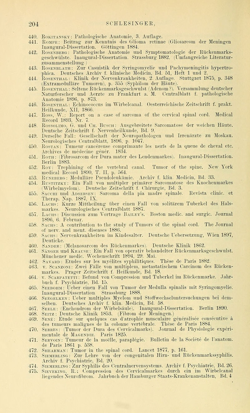 440. Rokitansky: Pathologische Anatomie, 3. Auflage. 441. Rompe: Beitrag zur Kenntnis des Glioma retinae (Gliosarcom der Meningen Inaugural-Dissertation. Göttingen 1884. 442. Rosenbekg: Pathologische Anatomie und Symptomatologie der Rüokenmarks- gesohwülste. Inaugural-Dissertatiou. Strassburg 1882. (Umfangreiche Literatur- zusammenstellung.) 443. Rosenblath: Zur Casuistik der Syringomyelie und Paohymeningitis hypertro- phioa. Deutsches Archiv f. klinische Medicin, Bd. 51, Heft 1 nnd 2. 444. Rosenthal : Klinik der Nervenkrankheiten, 2. Auflage. Stuttgart 1875, p. 348 (Extramedulläre Tumoren), p. 355 (Syphilom der Häute). 445. Rosenthal : Seltene Rückenmarksgeschwulst (Adenom ?). Versammlung deutscher Naturforscher und Aerzte zu Frankfurt a. M. Centralblatt f. pathologische Anatomie 1896, p. 873. 446. Rosenthal ; Echinococcus im AVirhelcanal. Oesterreichische Zeitschrift f. prakt. Heilkunde, XII, 1866. 447. Ross, AV.: Report ou a ease of sarcoma of the cervical spinal cord. Medical Record 1893, Nr. 7. 448. RossoLiMO, G. nnd Ch. Busch: Ausgebreitete Sarcomatose der weichen Häute. Deutsche Zeitschrift f. Nervenheilkunde, Bd. 9. 449. Derselbe Fall: Gesellschaft der Neuropathologen nnd Irrenärzte zu Moskau. Neurologisches Centralblatt, 1896, p. 1047. 450. Rostan: Tumeur cancereuse comprimante les nerfs de la queue de cheval etc. Archives de medecine gener. 1834. 451. Roth : (Fibrosarcom der Dura mater des Lendenmarkes). Inaugural-Dissertation. Berlin 1883. 452. Roy: Trephining of the vertebral canal. Tumor of the spine. New York medical Record 1890, T. II, p. 564. 453. Rtjneberg: Medulläre Pseudoleukämie. Archiv f. klin. Medicin, Bd. 33. 454. Rüstitzky: Ein Fall von multipler primärer Sarcomatose des Knochenmarkes (Wirhelmyelom). Deutsche Zeitschrift f. Chirurgie, Bd. 3. 455. Sacchi und Adsersen: Sarcoma della pia madre spinale. Revista clinic. et Therap. Nap. 1887, IX. 456. Lachs: Kurze Mittheilung über einen Fall von solitärem Tuberkel des Hals- markes. Neurologisches Centralblatt 1887. 457. Lachs : Discussion zum Vortrage Bailey's. Boston medic. and surgic. Journal 1896, 6. Februar. 458. Sachs : A contribution to the study of Tumors of the spinal cord. The Journal of nerv, and ment. diseases 1886. 459. Sachs : Nervenkrankheiten im Kindesalter. Deutsche Uebersetzung, Wien 1897, Deuticke. 460. Sander: (Melanosarcom des Rückenmarkes). Deutsche Klinik 1862. 461. Sänger und Krause: Bin Fall von operativ behandelter Rüokenmarksgeschwulst. Müncheuer medic. Wochenschrift 1894, 29. Mai. 462. Savard : Etudes sur les myelites svphilitiques. These de Paris 1882. 463. V. ScANzoNi: Zwei Fälle von mnltiph'ni, nietastatischem Carcinom des Rücken- markes. Prager Zeitschritt f. Heilkunde, Bd. 18. 464. V. Scarpatbtti : Befund von Compression und Tuberkel im Rückenmarke. Jahr- buch f. Psychiatrie, Bd. 15. 465. Seebohm : üeber einen Fall von Tumor der Medulla spinalis mit Syringomyelie. Inaugural-Dissertation. Strassburg 1888. 466. Seegelken: Ueber multiples Myelom und Stoffwechseluntersuchungen bei dem- selben. Deutsches Archiv f. klin. Medicin, Bd, 58. 467. Seele: (Enchondrom der Wirbelsäule). Inaugural-Dissertation. Berlin 1890. 468. Sbitz : Deutsche Klinik 1853. (Fibrom der Meningen.) 469. SenS: Etüde sur quelques cas d'atrophie musculaire generalisee oonsecutive ä des turaeurs malignes de la colonne vertebrale. These de Paris 1884. 470. Sehres: (Tumor der Dura des Cervicalmarks). Journal de Physiologie experi- mentale de Magendie. Paris 1825. 471. Sekvoin : Tumeur de la moelle, paraplegie. Bulletin de la Societe de l'anatom. de Paris 1861 p. 538. 472. Sheakman: Tumor in the spinal cord. Lancet 1877, p. 161. 473. Siemerling: Zur Lehre von der congenitalen Hirn- und Rückenmarkss3'philis. Archiv f. Psychiatrie, Bd. 20. 474. Slejierling: Zur Syphilis des Centralnervensystems. Archiv f. Psychiatrie, Bd. 26. 475. Sieveking, R. : Compression des Cervicalmarkes durch ein im Wirbelcanal liegendes Neurofibrom. Jahrbuch der Hamburger Staats-Kraukenanstalten, Bd. 4