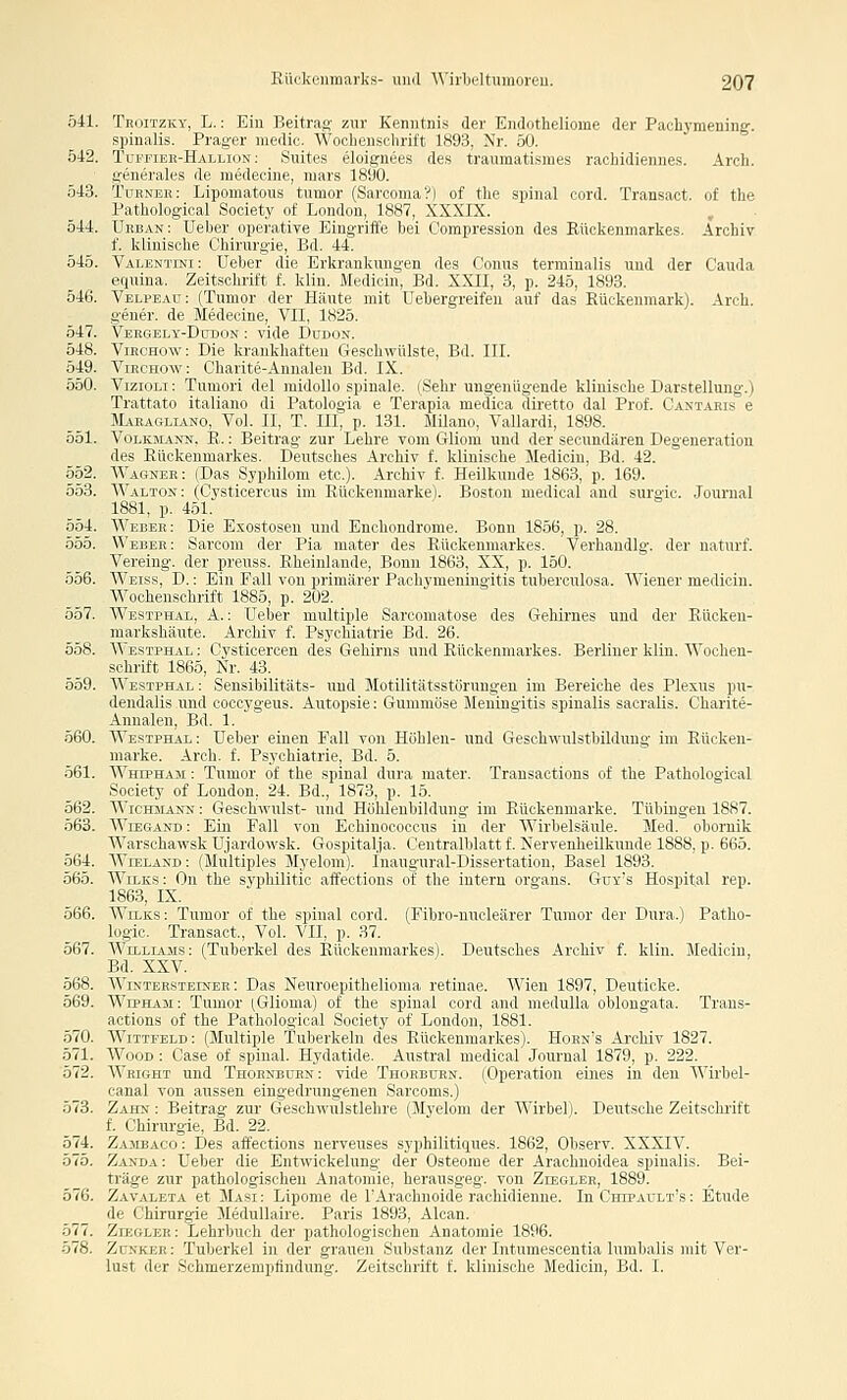 541. Troitzky, L. : Eiu Beitrag zur Kenntnis der Endotheliome der Pachymening-. spinalis. Prager medic. Wochenschrift 1893, Nr. 50. 542. Tuffiee-Hallion: Suites eloignees des traumatismes rachidiennes. Areh. generales de raedecine, mars 1890. 543. Turneb: Lipomatous tumor (Sarcoma?) of tlie spinal cord. Transact. of the Pathological Society of London, 1887, XXXIX. 544. Ukban: Ueber operative Eingriffe bei Compression des Rückenmarkes, Archiv f. klinische Chirurgie, Bd. 44. 545. Valentini: Ueber dir Krkiaiikuiiyiii des Conus terminalis und der Cauda equina. Zeitschrift r. klin. Mi .lirin, üd. XXII, 3, p. 245, 1893. 546. Velpead: (Tumor der lliiiiir mit Irbergreifeu auf das Rückenmark). Arch. gener. de Medecine, Vfi, lM2ö. 547. Veegely-Dudon : vide Düdon. 548. ViECHow: Die krankhaften Geschwülste, Bd. III. 549. ViECHOw: Charite-Annalen Bd. IX. 550. VizioLi: Tumori del midollo spinale. (Sehr ungenügende klinische Darstellung.) Trattato italiano di Patologia e Terapia medica diretto dal Prof. Cantaris e JLiEAGLiAKO, Vol. II, T. III, p. 131. Milauo, Vallardi, 1898. 551. VoLKJiANN. E.: Beitrag zur Lehre vom Gliom und der secundären Degeneration des Rückenmarkes. Deutsches Archiv f. klinische Medioiu, Bd. 42. 552. AVagnee: (Das Syphilom etc.). Archiv f. Heilkunde 1863, p. 169. 553. AValton: (Cysticercus im Eückenmarke). Boston medical and surgic. .lournal 1881, p. 451. 554. AVebee: Die Exostosen und Enchondrome. Bonn 1856, p. 28. 555. Webee: Sarconi der Pia mater des Rückenmarkes. Verhandig, der naturf. Vereing. der preuss. Rheinlande, Bonn 1863, XX, p. 150. 556. AA'eiss, D. : Ein Fall von primärer Pachymeningitis tuberculosa. AAaener medicin. AVocheuschrift 1885, p. 202. 557. AA''ESTrHAL, A.: Ueber multiple Sarcomatose des Gehirnes und der Rücken- markshäute. Arohiv f. Psychiatrie Bd. 26. 558. AA'estphal : Cysticercen des Gehirns und Rückenmarkes. Berliner klin. AA^ochen- schrift 1865, Nr. 43. 559. AA'estphal : Sensibilitäts- und Motilitätsstörungen im Bereiche des Plexus pu- dendalis und coccygeus. Autopsie: Gummöse Meriingitis spinalis sacralis. Charite- Annalen, Bd. 1. 560. AA^estphal: Ueber einen Fall von Höhlen- und Geschwulstbildung im Rücken- marke. Arch. f. Psychiatrie, Bd. 5. 561. AA^HiPHAM: Tumor of the spinal dura mater. Transactions of the Pathological Society of London, 24. Bd., 1873, p. 15, 562. AA'icmiANs: Geschwulst- und Höhlenbildung im Rückenmarke. Tübingen 1887. 563. AA^iEGAKD: Ein Fall von Echinococcus in der AVirbelsäule. Med. obornik AA'arschawsk Ujardowsk. Gospital.ja. Centralblatt f. Nervenheilkunde 1888, p. 665. 564. AVeeland : (Multiples Myelom). Inaugural-Dissertation, Basel 1893. 565. AA^iLKS: On the syphilitic affections of the intern organs. Gtiy's Hospital rep. 1863, IX. 566. AA^iLKS: Tumor of the spinal cord. (Fibro-nucleärer Tumor der Dura.) Patho- logie. Transact., Vol. VII, p. 37. 567. AA'iLLiAMS: (Tuberkel des Rückenmarkes). Deutsches Archiv f. klin. Medicin, Bd. XXV. 568. AA^iNTEESTEiNEK: Das Neuroepithelioma retinae. AA^eu 1897, Deuticke. 569. AA^rpHAM: Tumor (,Glioma) of the spinal cord and medulla oblongata. Trans- actions of the Pathological Society of London, 1881. 570. AVitteeld: (Multiple Tuberkeln des Rückenmarkes). Hoen's Archiv 1827. 571. AA''ooD : Case of spinal. Hydatide, Austral medical Journal 1879, p. 222. 572. AA^EiGHT und Thoenbüen: vide Thoeburn. (Operation eines in den AA'irbel- canal von aussen eingedrungenen Sarcoms.) 573. Zaitn : Beitrag zur Geschwulstlehre (Myelom der AA'irbel). Deutsche Zeitschrift f. Chirurgie, Bd. 22. 574. Zajibaco : Des affections nerveuses syphilitiques. 1862, Observ. XXXIV. 575. Zasda: Ueber die Entwickelung der Osteome der Arachnoidea spinalis. Bei- träge zur pathologischen Anatomie, herausgeg. von Zeeglee, 1889. 576. Zavaleta et Masi : Lipome de rAraehnoide rachidienne. In Chipault's : Etüde de Chirurgie Aledullaire. Paris 1893, Alcan. 577. Zieglee: Lehrbuch der pathologischen Anatomie 1896. 578. Zünkee: Tuberkel in der grauen Substanz der Intumescentia lumbalis mit Ver- lust der Schmerzerapfindung. Zeitschrift f. klinische Medicin, Bd. I.