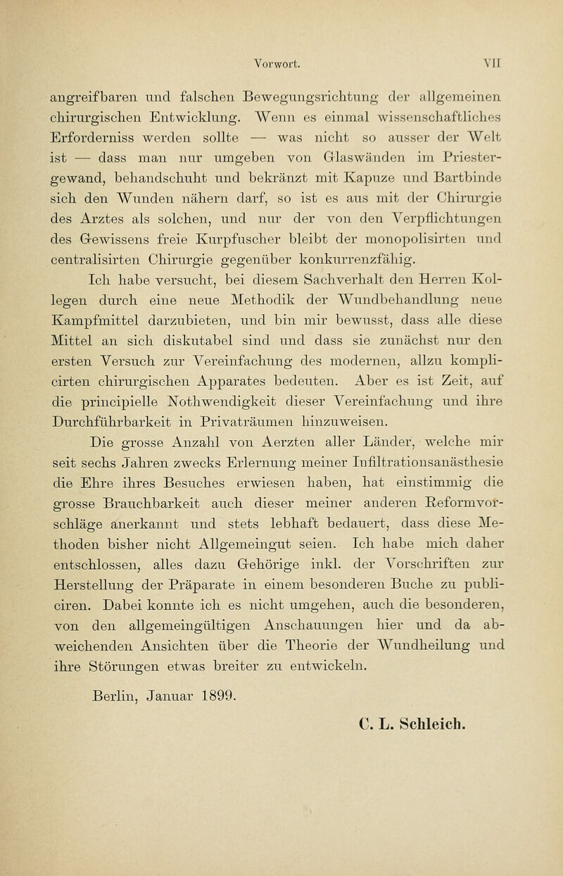 angreifbaren und falschen Bewegungsrichtung dei- allgemeinen cMrurgisclien Entwicklung. Wenn es einmal wissenschaftliclies Erforderniss werden sollte — was nicht so ausser der Welt ist — dass man nur iimgeben von Glaswänden im Priester- gewand, behandschuht und bekränzt mit Kapuze und Bartbinde sich den Wunden nähern darf, so ist es aus mit der Chirurgie des Arztes als solchen, und nur der von den Verpflichtungen des Gewissens freie Kurpfuscher bleibt der monopolisirten und centralisirten Chirurgie gegenüber konkurrenzfähig. Ich habe versucht, bei diesem Sachverhalt den Herren Kol- legen durch eine neue Methodik der Wundbehandlung neue Kampfmittel darzubieten, und bin mir bewusst, dass alle diese Mittel an sich diskutabel sind und dass sie zunächst nur den ersten Versuch zur Vereinfachung des modernen, allzu kompli- cirten chirurgischen Apparates bedeuten. Aber es ist Zeit, auf die principielle Nothwendigkeit dieser Vereinfachung und ihre Durchführbarkeit in Privaträumen hinzuweisen. Die grosse Anzahl von Aerzten aller Länder, welche mir seit sechs Jahren zwecks Erlernung meiner Infiltrationsanästhesie die Ehre ihres Besuches erwiesen haben, hat einstimmig die grosse Brauchbarkeit auch dieser meiner anderen Reformvor- schläge anerkannt und stets lebhaft bedauert, dass diese Me- thoden bisher nicht Allgemeingut seien. Ich habe mich daher entschlossen, alles dazu Gehörige inkl. der Vorschriften zur Herstellung der Präparate in einem besonderen Buche zu publi- oiren. Dabei konnte ich es nicht umgehen, auch die besonderen, von den allgemeingültigen Anschauungen hier und da ab- weichenden Ansichten über die Theorie der Wundheilung und ihre Störungen etwas breiter zu entwickeln. Berlin, Januar 1899. C. L. Schleich.