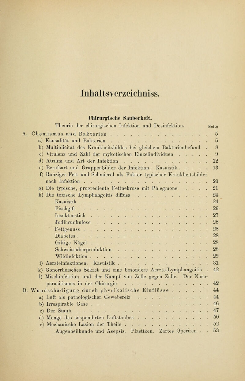 Inhaltsyerzeichniss. Chirurgische Sauberkeit. Theorie der chirurgischen Infektion und Desinfektion. seite A. Chemismus und Bakterien 5 a) Kausalität und Bakterien 5 b) Multiplicität des Krankheitsbildes bei gleichem Bakterienbefund . 8 c) Virulenz und Zahl der mykotischen Einzelindividuen 9 d) Atrium und Art der Infektion 12 e) Berufsart und Gruppenbilder der Infektion. Kasuistik 13 f) Ranziges Fett und Schmieröl als Faktor typischer Krankheitsbilder nach Infektion 20 g) Die typische, progrediente Fettnekrose mit Phlegmone .... 21 h) Die toxische Lymphangoitis diffusa 24 Kasuistik 24 Fischgift 26 Insektenstich 27 Jodfurunkulose 28 Fettgenuss 28 Diabetes 28 Giftige Nägel .'.... 28 Schweissüberproduktion 28 Wildinfektion 29 i) Aerzteinfektionen. Kasuistik 31 k) Gonorrhoisches Sekret und eine besondere Aerzte-Lymphangoitis . 42 1) Mischinfektion und der Kampf von Zelle gegen Zelle. Der Noso- parasitismus in der Chirurgie 42 B. Wundschädigung durch physikalische Einflüsse 44 a) Luft als pathologischer Gewebsreiz 44 b) Irrespirable Gase 46 c) Der Staub 47 d) Menge des suspendirten Luftstaubes 50 e) Mechanische Läsion der Theile 52 Augenheilkunde und Asepsis. Plastiken. Zartes Operiren . . 53