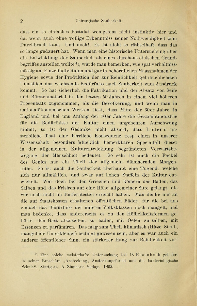 dass ein so einfaches Postulat wenigstens nicht instinktiv hier und da, wenn auch ohne völlige Erkenntniss seiner Nothwendigkeit zum Durchbruch kam. Und doch! Es ist nicht so räthselhaft, dass das so lange gedauert hat. Wenn man eine historische Untersuchung über die Entwicklung der Sauberkeit als eines durchaus ethischen Grund- begriffes anstellen wollte*), würde man bemerken, wie spät verhältniss- mässig am Einzelindividuum und gar in behördlichen Maassnahmen der Hygiene sowie der Produktion der zur Peinlichkeit gebräuchlichsten Utensilien das wachsende Bedürfniss nach Sauberkeit zum Ausdruck kommt. So hat sicherlich die Fabrikation und der Absatz von Seife und Bürstenmaterial in den letzten 50 Jahren in einem viel höheren Procentsatz zugenommen, als die Bevölkerung, und wenn man in nationalökonomischen Werken liest, dass Mitte der 60er Jahre in England und bei uns Anfang der 70 er Jahre die Gesammtindustrie für die Bedürfnisse der Kultur einen ungeheuren Aufschwung nimmt, so ist der Gedanke nicht absurd, dass List er's un- sterbliche That eine herrliche Konsequenz resp. einen in unserer Wissenschaft besonders 'glücklich bemerkbaren Specialfall dieser in der allgemeinen Kulturentwicklung begründeten Vorwärtsbe- wegung der Menschheit bedeutet. So sehr ist auch die Fackel des Genies nur ein Theil der allgemein dämmernden Morgen- röthe. So ist auch die Sauberkeit überhaupt eine Tugend, welche sich nur allmählich, und zwar auf hohen Staffeln der Kultur ent- wickelt. War doch bei den Griechen und Eömern das Baden, das Salben und das Frisiren auf eine Höhe allgemeiner Sitte gelangt, die wir noch nicht im Entferntesten erreicht haben. Man denke nur an die auf Staatskosten erhaltenen öffentlichen Bäder, für die bei uns einfach das Bedürfniss der unteren Volksklassen noch mangelt, und man bedenke, dass andererseits es zu den Höflichkeitsformen ge- hörte, den Gast abzuseifen, zu baden, mit Oelen zu salben, mit Essenzen zu parfümiren. Das mag zum Theil klimatisch (Hitze, Staub, mangelnde Unterkleider) bedingt gewesen sein, aber es war auch ein anderer öffentlicher Sinn, ein stärkerer Hang zur Peinlichkeit vor- *) Eine solche meisterhafte Untersuchung hat 0. Rosenbach geliefert in seiner Broschüre „Ansteckung, Ansteckungsfurcht und die bakteriologische Schule'-. Stutto-art. A. Zimmer's Verlag. 1892.