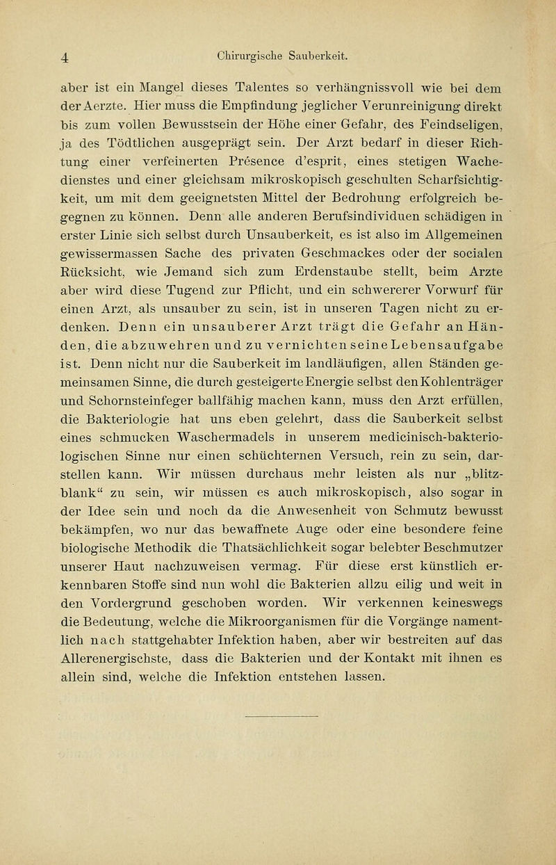 aber ist ein Mangel dieses Talentes so verhängnissvoll wie bei dem der Aerzte. Hier muss die Empfindung jeglicher Verunreinigung direkt bis zum vollen Bewusstsein der Höhe einer Gefahr, des Feindseligen, ja des Tödtlichen ausgeprägt sein. Der Arzt bedarf in dieser Rich- tung einer verfeinerten Presence d'esprit, eines stetigen Wache- dienstes und einer gleichsam mikroskopisch geschulten Scharfsichtig- keit, um mit dem geeignetsten Mittel der Bedrohung erfolgreich be- gegnen zu können. Denn alle anderen Berufsindividuen schädigen in erster Linie sich selbst durch Unsauberkeit, es ist also im Allgemeinen gewissermassen Sache des privaten Geschmackes oder der socialen Rücksicht, wie Jemand sich zum Erdenstaube stellt, beim Arzte aber wird diese Tugend zur Pflicht, und ein schwererer Vorwurf für einen Arzt, als unsauber zu sein, ist in unseren Tagen nicht zu er- denken. Denn ein unsauberer Arzt trägt die Gefahr an Hän- den, die abzuwehren und zu vernichten seine Leben sauf gäbe ist. Denn nicht nur die Sauberkeit im landläufigen, allen Ständen ge- meinsamen Sinne, die durch gesteigerte Energie selbst den Kohlenträger und Schornsteinfeger ballfähig machen kann, muss den Arzt erfüllen, die Bakteriologie hat uns eben gelehrt, dass die Sauberkeit selbst eines schmucken Waschermadels in unserem medicinisch-bakterio- logischen Sinne nur einen schüchternen Versuch, rein zu sein, dar- stellen kann. Wir müssen durchaus mehr leisten als nur „blitz- blank zu sein, wir müssen es auch mikroskopisch, also sogar in der Idee sein und noch da die Anwesenheit von Schmutz bewusst bekämpfen, wo nur das bewaffnete Auge oder eine besondere feine biologische Methodik die Thatsächlichkeit sogar belebter Beschmutzer unserer Haut nachzuweisen vermag. Für diese erst künstlich er- kennbaren Stoffe sind nun wohl die Bakterien allzu eilig und weit in den Vordergrund geschoben worden. Wir verkennen keineswegs die Bedeutung, welche die Mikroorganismen für die Vorgänge nament- lich nach stattgehabter Infektion haben, aber wir bestreiten auf das Allerenergischste, dass die Bakterien und der Kontakt mit ihnen es allein sind, welche die Infektion entstehen lassen.