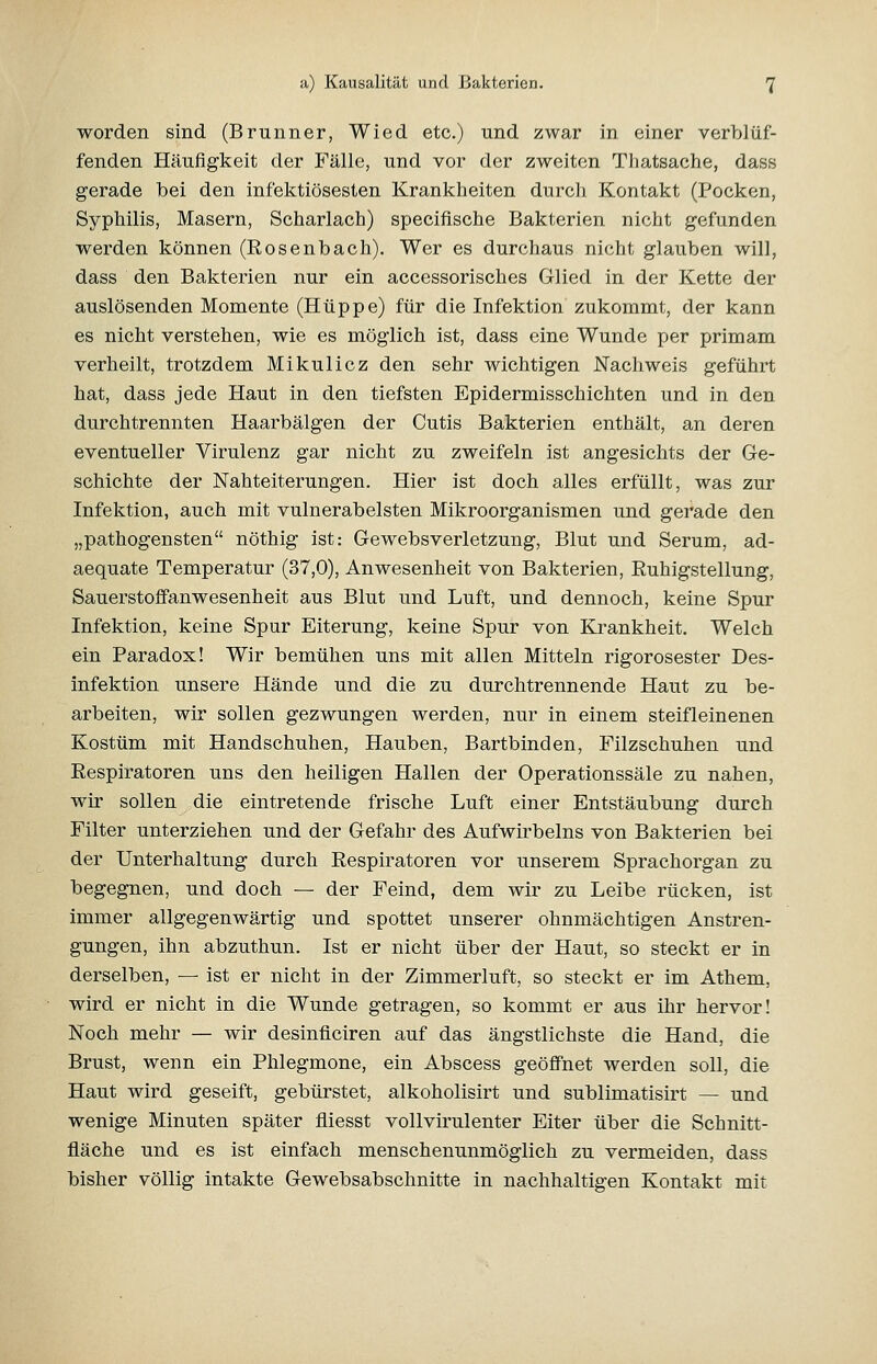 worden sind (Brunner, Wied etc.) und zwar in einer verblüf- fenden Häufigkeit der Fälle, und vor der zweiten Tliatsache, dass gerade bei den infektiösesten Krankheiten durch Kontakt (Pocken, Syphilis, Masern, Scharlach) specifische Bakterien nicht gefunden werden können (Rosenbach). Wer es durchaus nicht glauben will, dass den Bakterien nur ein accessorisches Glied in der Kette der auslösenden Momente (Hüppe) für die Infektion zukommt, der kann es nicht verstehen, wie es möglich ist, dass eine Wunde per primam verheilt, trotzdem Mikulicz den sehr wichtigen Nachweis geführt hat, dass jede Haut in den tiefsten Epidermisschichten und in den durchtrennten Haarbälgen der Cutis Bakterien enthält, an deren eventueller Virulenz gar nicht zu zweifeln ist angesichts der Ge- schichte der Nahteiterungen. Hier ist doch alles erfüllt, was zur Infektion, auch mit vulnerabelsten Mikroorganismen und gerade den „pathogensten nöthig ist: Gewebsverletzung, Blut und Serum, ad- aequate Temperatur (37,0), Anwesenheit von Bakterien, Ruhigstellung, Sauerstoffanwesenheit aus Blut und Luft, und dennoch, keine Spur Infektion, keine Spur Eiterung, keine Spur von Krankheit. Welch ein Paradox! Wir bemühen uns mit allen Mitteln rigorosester Des- infektion unsere Hände und die zu durchtrennende Haut zu be- arbeiten, wir sollen gezwungen werden, nur in einem steifleinenen Kostüm mit Handschuhen, Hauben, Bartbinden, Filzschuhen und Eespiratoren uns den heiligen Hallen der Operationssäle zu nahen, wir sollen die eintretende frische Luft einer Entstäubung durch Filter unterziehen und der Gefahr des Aufwii'belns von Bakterien bei der Unterhaltung durch Eespiratoren vor unserem Sprachorgan zu begegnen, und doch — der Feind, dem wir zu Leibe rücken, ist immer allgegenwärtig und spottet unserer ohnmächtigen Anstren- gungen, ihn abzuthun. Ist er nicht über der Haut, so steckt er in derselben, — ist er nicht in der Zimmerluft, so steckt er im Athem, wird er nicht in die Wunde getragen, so kommt er aus ihr hervor! Noch mehr — wir desinficiren auf das ängstlichste die Hand, die Brust, wenn ein Phlegmone, ein Abscess geöffnet werden soll, die Haut wird geseift, gebürstet, alkoholisirt und sublimatisirt — und wenige Minuten später fliesst vollvirulenter Eiter über die Schnitt- fläche und es ist einfach menschenunmöglich zu vermeiden, dass bisher völlig intakte Gewebsabschnitte in nachhaltigen Kontakt mit