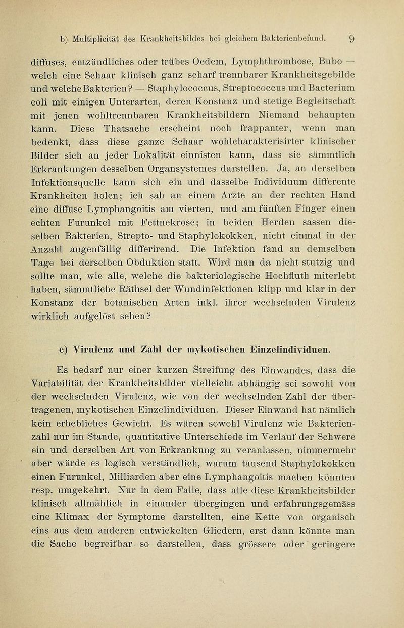 diffuses, entzündliches oder trübes Oedem, Lymphtlironibose, Bubo — welch eine Schaar klinisch ganz scharf trennbarer Krankheitsgebilde und welche Bakterien? — Staphylococcus, Streptococcus und Bacterium coli mit einigen Unterarten, deren Konstanz und stetige Begleitschaft mit jenen wohltrennbaren Krankheitsbildern Niemand behaupten kann. Diese Thatsache erscheint noch frappanter, wenn man bedenkt, dass diese ganze Schaar wohlcharakterisirtcr klinischer Bilder sich an jeder Lokalität einnisten kann, dass sie sämmtlich Erkrankungen desselben Organsystemes darstellen. Ja, an derselben Infektionsquelle kann sich ein und dasselbe Individuum differente Krankheiten holen; ich sah an einem Arzte an der rechten Hand eine diffuse Lymphangoitis am vierten, und am fünften Finger einen echten Furunkel mit Fettnekrose; in beiden Herden sassen die- selben Bakterien, Strepto- und Staphylokokken, nicht einmal in der Anzahl augenfällig differirend. Die Infektion fand an demselben Tage bei derselben Obduktion statt. Wird man da nicht stutzig und sollte man, wie alle, welche die bakteriologische Hochfluth miterlebt haben, sämmtliche Eäthsel der Wundinfektionen klipp und klar in der Konstanz der botanischen Arten inkl. ihrer wechselnden Virulenz wirklich aufgelöst sehen? c) Virulenz und Zahl der mykotischen Einzelindividuen. Es bedarf nur einer kurzen Streifung des Einwandes, dass die Variabilität der Krankheitsbilder vielleicht abhängig sei sowohl von der wechselnden Virulenz, wie von der wechselnden Zahl der über- tragenen, mykotischen Einzelindividuen. Dieser Einwand hat nämlich kein erhebliches Gewicht. Es wären sowohl Virulenz wie Bakterien- zahl nur im Stande, quantitative Unterschiede im Verlauf der Schwere ein und derselben Art von Erkrankung zu veranlassen, nimmermehr aber würde es logisch verständlich, warum tausend Staphylokokken einen Furunkel, Milliarden aber eine Lymphangoitis machen könnten resp. umgekehrt. Nur in dem Falle, dass alle diese Krankheitsbilder klinisch allmählich in einander übergingen und erfahrungsgemäss eine Klimax der Symptome darstellten, eine Kette von organisch eins aus dem anderen entwickelten Gliedern, erst dann könnte man die Sache begreifbar so darstellen, dass grössere oder geringere