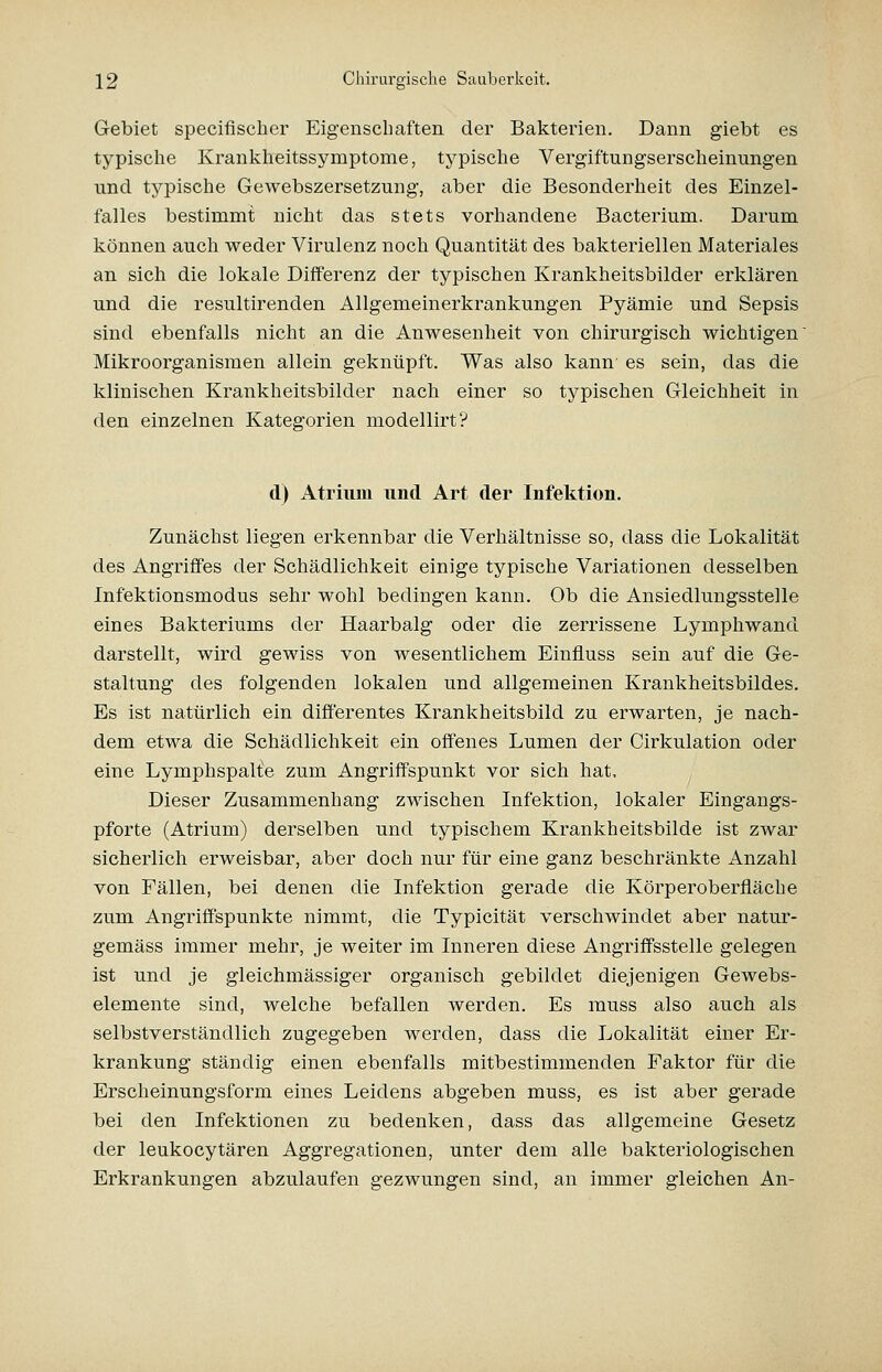 Gebiet specifischer Eigenschaften der Bakterien. Dann giebt es typische Krankheitssymptome, typische Vergiftungserscheinungen und typische Gewebszersetzung, aber die Besonderheit des Einzel- falles bestimmt nicht das stets vorhandene Bacterium. Darum können auch weder Virulenz noch Quantität des bakteriellen Materiales an sich die lokale Differenz der typischen Krankheitsbilder erklären und die resultirenden Allgemeinerkrankungen Pyämie und Sepsis sind ebenfalls nicht an die Anwesenheit von chirurgisch wichtigen Mikroorganismen allein geknüpft. Was also kann es sein, das die kliniscben Krankheitsbilder nach einer so typischen Gleichheit in den einzelnen Kategorien modellirt? d) Atrium und Art der Infektion. Zunächst liegen erkennbar die Verhältnisse so, dass die Lokalität des Angriffes der Schädlichkeit einige typische Variationen desselben Infektionsmodus sehr wohl bedingen kann. Ob die Ansiedlungsstelle eines Bakteriums der Haarbalg oder die zerrissene Lymphwand darstellt, wird gewiss von wesentlichem Einfluss sein auf die Ge- staltung des folgenden lokalen und allgemeinen Krankheitsbildes, Es ist natürlich ein differentes Krankheitsbild zu erwarten, je nach- dem etwa die Schädlichkeit ein offenes Lumen der Cirkulation oder eine Lymphspalte zum Angriffspunkt vor sich hat. Dieser Zusammenhang zwischen Infektion, lokaler Eingangs- pforte (Atrium) derselben und typischem Krankheitsbilde ist zwar sicherlich erweisbar, aber doch nur für eine ganz beschränkte Anzahl von Fällen, bei denen die Infektion gerade die Körperoberfläche zum Angriffspunkte nimmt, die Typicität verschwindet aber natur- gemäss immer mehr, je weiter im Inneren diese Angriffsstelle gelegen ist und je gleichmässiger organisch gebildet diejenigen Gewebs- elemente sind, welche befallen werden. Es muss also auch als selbstverständlich zugegeben werden, dass die Lokalität einer Er- krankung ständig einen ebenfalls mitbestimmenden Faktor für die Erscheinungsform eines Leidens abgeben muss, es ist aber gerade bei den Infektionen zu bedenken, dass das allgemeine Gesetz der leukocytären Aggregationen, unter dem alle bakteriologischen Erkrankungen abzulaufen gezwungen sind, an immer gleichen An-