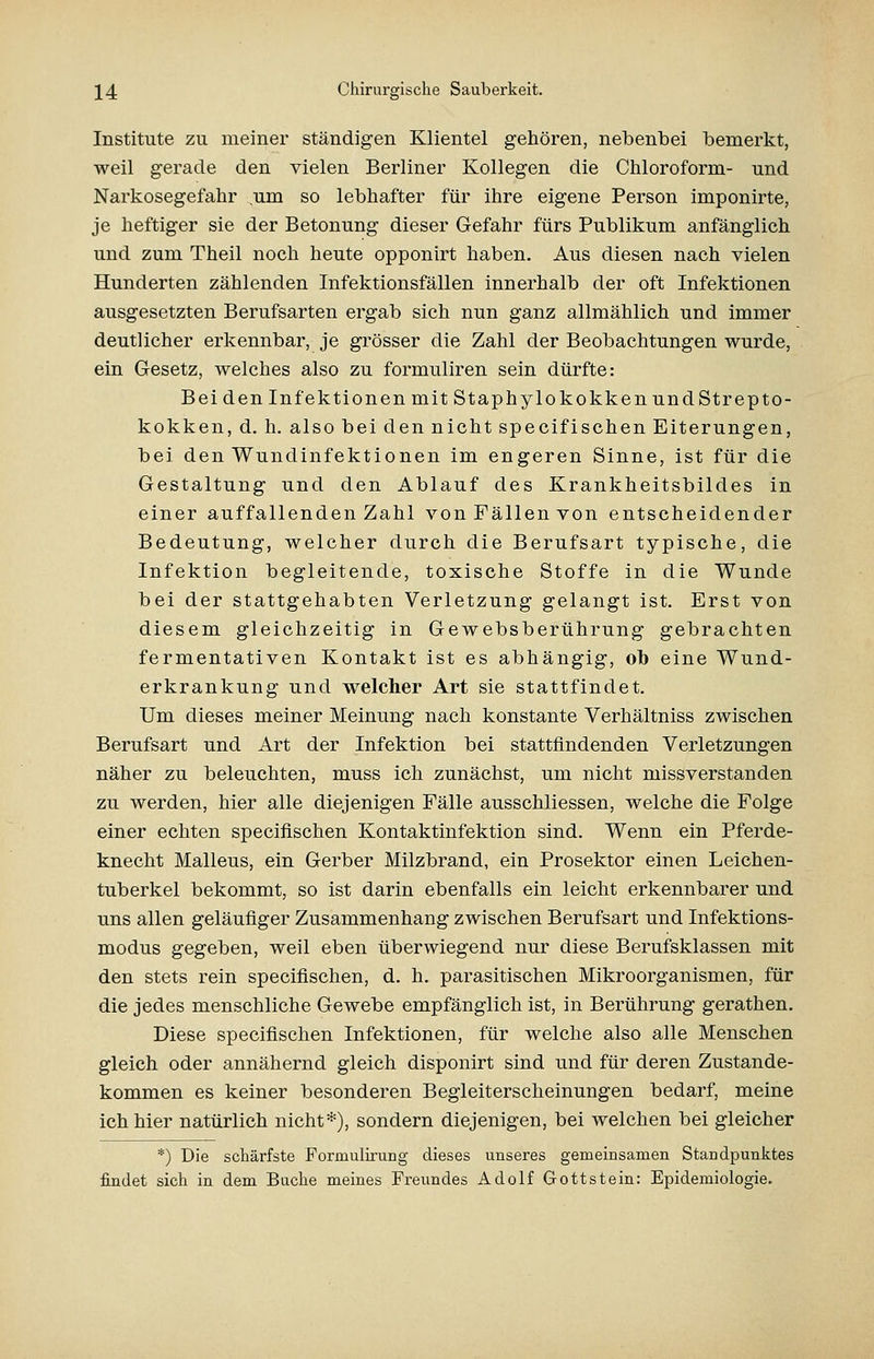 Institute zu meiner ständigen Klientel gehören, nebenbei bemerkt, weil gerade den vielen Berliner Kollegen die Chloroform- und Narkosegefahr um so lebhafter für ihre eigene Person imponirte, je heftiger sie der Betonung dieser Gefahr fürs Publikum anfänglich und zum Theil noch heute opponirt haben. Aus diesen nach vielen Hunderten zählenden Infektionsfällen innerhalb der oft Infektionen ausgesetzten Berufsarten ergab sich nun ganz allmählich und immer deutlicher erkennbar, je grösser die Zahl der Beobachtungen wurde, ein Gesetz, welches also zu formuliren sein dürfte: Bei den Infektionen mit Staphylokokken und Strepto- kokken, d. h. also bei den nicht specifischen Eiterungen, bei den Wundinfektionen im engeren Sinne, ist für die Gestaltung und den Ablauf des Krankheitsbildes in einer auffallenden Zahl von Fällen von entscheidender Bedeutung, welcher durch die Berufsart typische, die Infektion begleitende, toxische Stoffe in die Wunde bei der stattgehabten Verletzung gelangt ist. Erst von diesem gleichzeitig in Gewebsberührung gebrachten fermentativen Kontakt ist es abhängig, ob eine Wund- erkrankung und welcher Art sie stattfindet. Um dieses meiner Meinung nach konstante Verhältniss zwischen Berufsart und Art der Infektion bei stattfindenden Verletzungen näher zu beleuchten, muss ich zunächst, um nicht missverstanden zu werden, hier alle diejenigen Fälle ausschliessen, welche die Folge einer echten specifischen Kontaktinfektion sind. Wenn ein Pferde- knecht Malleus, ein Gerber Milzbrand, ein Prosektor einen Leichen- tuberkel bekommt, so ist darin ebenfalls ein leicht erkennbarer und uns allen geläufiger Zusammenhang zwischen Berufsart und Infektions- modus gegeben, weil eben überwiegend nur diese Berufsklassen mit den stets rein specifischen, d. h. parasitischen Mikroorganismen, für die jedes menschliche Gewebe empfänglich ist, in Berührung gerathen. Diese specifischen Infektionen, für welche also alle Menschen gleich oder annähernd gleich disponirt sind und für deren Zustande- kommen es keiner besonderen Begleiterscheinungen bedarf, meine ich hier natürlich nicht*), sondern diejenigen, bei welchen bei gleicher *) Die schärfste Formulirung dieses unseres gemeinsamen Standpunktes findet sich in dem Buche meines Freundes Adolf Gottstein: Epidemiologie.