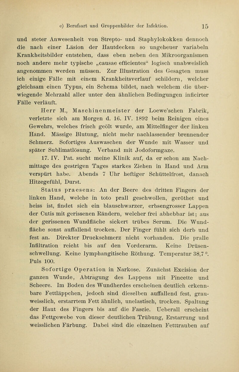 und steter Anwesenheit von Strepto- und Staphylokokken dennoch die nach einer Läsion der Hautdecken so ungeheuer variabeln Krankheitsbilder entstehen, dass eben neben den Mikroorganismen noch andere mehr typische „causae efflcientes logisch unabweislich angenommen werden müssen. Zur Illustration des Gesagten muss ich einige Fälle mit einem Krankheitsverlauf schildern, welcher gleichsam einen Typus, ein Schema bildet, nach welchem die über- wiegende Mehrzahl aller unter den ähnlichen Bedingungen inflcirter Fälle verläuft. Herr M., Maschinenmeister der Loewe'schen Fabrik, verletzte sich am Morgen d. 16. IV. 1892 beim Eeinigen eines Gewehrs, welches frisch geölt wurde, am Mittelfinger der linken Hand, Massige Blutung, nicht mehr nachlassender brennender Schmerz. Sofortiges Auswaschen der Wunde mit Wasser und später Sublimatlösung. Verband mit Jodoformgaze. 17. IV. Fat. sucht meine Klinik auf, da er schon am Nach- mittage des gestrigen Tages starkes Ziehen in Hand und Arm verspürt habe. Abends 7 Uhr heftiger Schüttelfrost, danach Hitzegefühl, Durst. Status praesens: An der Beere des dritten Fingers der linken Hand, welche in toto prall geschwollen, geröthet und heiss ist, findet sich ein blauschwarzer, erbsengrosser Lappen der Cutis mit gerissenen Eändern, welcher frei abhebbar ist; aus der gerissenen Wundfläche sickert trübes Serum. Die Wund- fläche sonst auöallend trocken. Der Finger fühlt sich derb und fest an. Direkter Druckschmerz nicht vorhanden. Die pralle Infiltration reicht bis auf den Vorderarm. Keine Drüsen- schwellung. Keine lymphangitische Röthung. Temperatur 38,7 ^. Puls 100. Sofortige Operation in Narkose. Zunächst Excision der ganzen Wunde, Abtragung des Lappens mit Pincette und Scheere. Im Boden des Wundherdes erscheinen deutlich erkenn- bare Fettläppchen, jedoch sind dieselben auffallend fest, grau- weisslich, erstarrtem Fett ähnlich, unelastisch, trocken. Spaltung der Haut des Fingers bis auf die Fascie. Ueberall erscheint das Fettgewebe von dieser deutlichen Trübung, Erstarrung und weisslichen Färbung. Dabei sind die einzelnen Fetttrauben auf