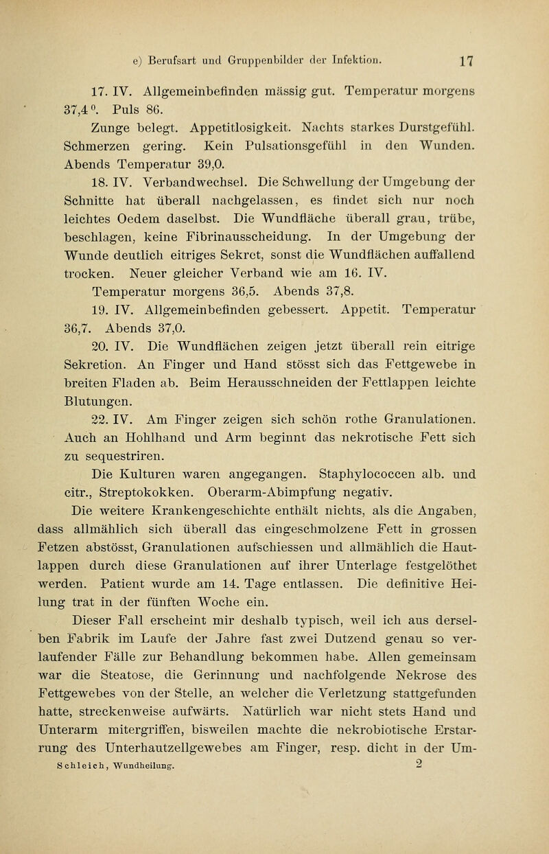 17. IV. Allgemeinbefinden massig gut. Temperatur morgens 37,4. Puls 86. Zunge belegt. Appetitlosigkeit. Nachts starkes Durstgefühl. Schmerzen gering. Kein Pulsationsgcfühl in den Wunden. Abends Temperatur 39,0. 18. IV. Verbandwechsel. Die Schwellung der Umgebung der Schnitte hat überall nachgelassen, es findet sich nur noch leichtes Oedem daselbst. Die Wundfläche überall grau, trübe, beschlagen, keine Fibrinausscheidung. In der Umgebung der Wunde deutlich eitriges Sekret, sonst die Wundflächen auffällend trocken. Neuer gleicher Verband wie am 16. IV. Temperatur morgens 36,5. Abends 37,8. 19. IV. Allgemeinbefinden gebessert. Appetit. Temperatur 36,7. Abends 37,0. 20. IV. Die Wundflächen zeigen jetzt überall rein eitrige Sekretion. An Finger und Hand stösst sich das Fettgewebe in breiten Fladen ab. Beim Herausschneiden der Fettlappen leichte Blutungen. 22. IV. Am Finger zeigen sich schön rothe Granulationen. Auch an Hohlhand und Arm beginnt das nekrotische Fett sich zu sequestriren. Die Kulturen waren angegangen. Staphylococcen alb. und citr., Streptokokken. Oberarm-Abimpfung negativ. Die weitere Krankengeschichte enthält nichts, als die Angaben, dass allmählich sich überall das eingeschmolzene Fett in grossen Fetzen abstösst, Granulationen aufschiessen und allmählich die Haut- lappen durch diese Granulationen auf ihrer Unterlage festgelöthet werden. Patient wurde am 14. Tage entlassen. Die definitive Hei- lung trat in der fünften Woche ein. Dieser Fall erscheint mir deshalb typisch, weil ich aus dersel- ben Fabrik im Laufe der Jahre fast zwei Dutzend genau so ver- laufender Fälle zur Behandlung bekommen habe. Allen gemeinsam war die Steatose, die Gerinnung und nachfolgende Nekrose des Fettgewebes von der Stelle, an welcher die Verletzung stattgefunden hatte, streckenweise aufwärts. Natürlich war nicht stets Hand und Unterarm mitergrififen, bisweilen machte die nekrobiotische Erstar- rung des Unterhautzellgewebes am Finger, resp. dicht in der Um- schleich, wundheiiung. 2