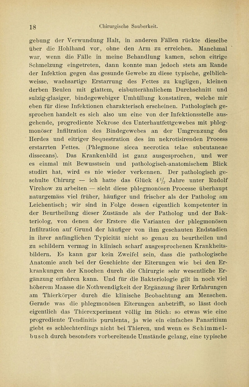 gebung der Verwundung Halt, in anderen Fällen rückte dieselbe über die Hohlhand vor, ohne den Arm zu erreichen. Manchmal war, wenn die Fälle in meine Behandlung kamen, schon eitrige Schmelzung eingetreten, dann konnte man jedoch stets am Rande der Infektion gegen das gesunde Gewebe zu diese typische, gelblich- weisse, wachsartige Erstarrung des Fettes zu kugligen, kleinen derben Beulen mit glattem, eisbutterähnlichem Durchschnitt und sulzig-glasiger, bindegewebiger Umhüllung konstatiren, welche mir eben für diese Infektionen charakterisch erscheinen. Pathologisch ge- sprochen handelt es sich also um eine von der Infektionsstelle aus- gehende, progrediente Nekrose des Unterhautfettgewebes mit phleg- monöser Infiltration des Bindegewebes an der Umgrenzung des Herdes und eitriger Sequestration des im nekrotisirenden Process erstarrten Fettes. (Phlegmone sicca necrotica telae subcutaneae dissecans). Das Krankenbild ist ganz ausgesprochen, und wer es einmal mit Bewusstsein und pathologisch-anatomischem Blick studirt hat, wird es nie wieder verkennen. Der pathologisch ge- schulte Chirurg — ich hatte das Glück 473 Jahre unter Rudolf Virchow zu arbeiten — sieht diese phlegmonösen Processe überhaupt naturgemäss viel früher, häufiger und frischer als der Patholog am Leichentisch; wir sind in Folge dessen eigentlich kompetenter in der Beurtheilung dieser Zustände als der Patholog und der Bak- teriolog, von denen der Erstere die Varianten der phlegmonösen Infiltration auf Grund der häufiger von ihm geschauten Endstadien in ihrer anfänglichen Typicität nicht so genau zu beurtheilen und zu schildern vermag in klinisch scharf ausgesprochenen Krankheits- bildern. Es kann gar kein Zweifel sein, dass die pathologische Anatomie auch bei der Geschichte der Eiterungen wie bei den Er- krankungen der Knochen durch die Chirurgie sehr wesentliche Er- gänzung erfahren kann. Und für die Bakteriologie gilt in noch viel höherem Maasse die Nothwendigkeit der Ergänzung ihrer Erfahrungen am Thierkörper durch die klinische Beobachtung am Menschen. Gerade was die phlegmonösen Eiterungen anbetrifft, so lässt doch eigentlich das Thierexperiment völlig im Stich: so etwas wie eine progrediente Tendinitis purulenta, ja wie ein einfaches Panaritium giebt es schlechterdings nicht bei Thieren, und wenn es Schimmel- busch durch besonders vorbereitende Umstände gelang, eine typische