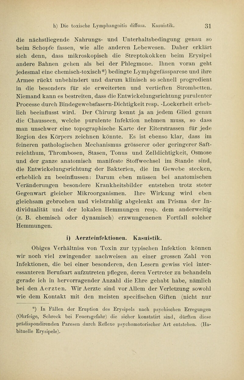 die nächstliegende Nahrungs- und Unterhaltsbedingung genau so beim Schöpfe fassen, wie alle anderen Lebewesen. Daher erkläi't sich denn, dass mikroskopisch die Streptokokken beim Erysipel andere Bahnen gehen als bei der Phlegmone. Ihnen voran geht jedesmal eine chemisch-toxisch*) bedingte Lymphgefässparose und ihre Armee rückt unbehindert und darum klinisch so schnell progredient in die besonders für sie erweiterten und vertieften Strombetten. Niemand kann es bestreiten, dass die Entwickelungsrichtung purulenter Processe durch Bindegewebsfasern-Dichtigkeit resp. -Lockerheit erheb- lich beeinflusst wird. Der Chirurg- kennt ja an jedem Glied genau die Chausseen, welche purulente Infektion nehmen muss, so dass man unschwer eine topographische Karte der Eiterstrassen für jede Eegion des Körpers zeichnen könnte. Es ist ebenso klar, dass im feineren pathologischen Mechanismus grösserer oder geringerer Saft- reichthum, Thrombosen, Stasen, Tonus und Zelldichtigkeit, Osmose und der ganze anatomisch manifeste Stoffwechsel im Stande sind, die Entwickelungsrichtung der Bakterien, die im Gewebe stecken, erheblich zu beeinflussen: Darum eben müssen bei anatomischen Veränderungen besondere Krankheitsbilder entstehen trotz steter Gegenwart gleicher Mikroorganismen. Ihre Wirkung wird eben gleichsam gebrochen und viel strahlig abgelenkt am Prisma der In- dividualität und der lokalen Hemmungen resp. dem anderweitig (z. B. chemisch oder dynamisch) erzwungenenen Fortfall solcher Hemmungen. i) Aerzteinfektionen. Kasuistik. Obiges Verhältniss von Toxin zur typischen Infektion können wir noch viel zwingender nachweisen an einer grossen Zahl von Infektionen, die bei einer besonderen, den Lesern gewiss viel inter- essanteren Berufsart aufzutreten pflegen, deren Vertreter zu behandeln gerade ich in hervorragender Anzahl die Ehre gehabt habe, nämlich bei den Aerzten. WirAerzte sind vor Allem der Verletzung sowohl wie dem Kontakt mit den meisten specifischen Giften (nicht nur *) In Fällen der Eruption des Erysipels nach, psychischen Erregungen (Ohrfeige, Schreck bei Feuersgefahr) die sicher konstatirt sind, dürften diese prädispondirenden Paresen durch Reflexe psychomotorischer Art entstehen. (Ha- bituelle Erysipele).