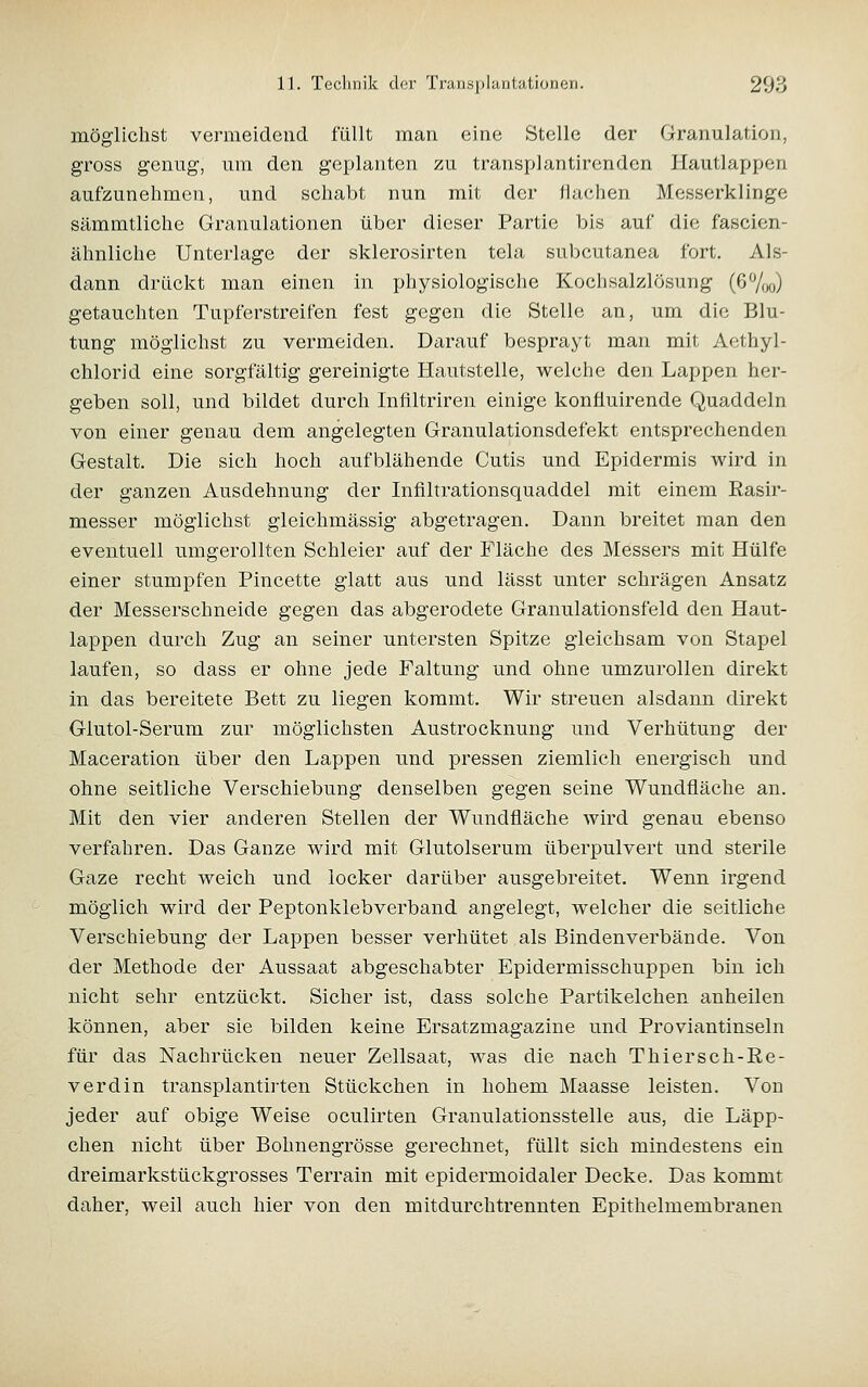 möglichst vermeidend füllt man eine Stelle der Granulation, gross genug, um den geplanten zu transplantirenden Hautlappen aufzunehmen, und schabt nun mit der flachen Messerklinge sämmtliche Granulationen über dieser Partie bis auf die fascien- ähnliche Unterlage der sklerosirten tela subcutanea fort. Als- dann drückt man einen in physiologische Kochsalzlösung (67oo) getauchten Tupferstreifen fest gegen die Stelle an, um die Blu- tung möglichst zu vermeiden. Darauf besprayt man mit Aethyl- chlorid eine sorgfältig gereinigte Hautstelle, welche den Lappen her- geben soll, und bildet durch Inflltriren einige konfluirende Quaddeln von einer genau dem angelegten Granulationsdefekt entsprechenden Gestalt. Die sich hoch aufblähende Cutis und Epidermis wird in der ganzen Ausdehnung der Infiltrationsquaddel mit einem Rasir- messer möglichst gleichmässig abgetragen. Dann breitet man den eventuell umgerollten Schleier auf der Fläche des Messers mit Hülfe einer stumpfen Pincette glatt aus und lässt unter schrägen Ansatz der Messerschneide gegen das abgerodete Granulationsfeld den Haut- lappen durch Zug an seiner untersten Spitze gleichsam von Stapel laufen, so dass er ohne jede Faltung und ohne umzurollen direkt in das bereitete Bett zu liegen kommt. Wir streuen alsdann direkt Glutol-Serum zur möglichsten Austrocknung und Verhütung der Maceration über den Lappen und pressen ziemlich energisch und ohne seitliche Verschiebung denselben gegen seine Wundfläche an. Mit den vier anderen Stellen der Wundfläche wird genau ebenso verfahren. Das Ganze wird mit Glutolserum überpulvert und sterile Gaze recht weich und locker darüber ausgebreitet. Wenn irgend möglich wird der Peptonklebverband angelegt, welcher die seitliche Verschiebung der Lappen besser verhütet als Bindenverbände. Von der Methode der Aussaat abgeschabter Epidermisschuppen bin ich nicht sehr entzückt. Sicher ist, dass solche Partikelchen anheilen können, aber sie bilden keine Ersatzmagazine und Proviantinseln für das Nachrücken neuer Zellsaat, was die nach Thiersch-Re- Verdin transplantirten Stückchen in hohem Maasse leisten. Von jeder auf obige Weise oculirten Granulationsstelle aus, die Läpp- chen nicht über Bohnengrösse gerechnet, füllt sich mindestens ein dreimarkstückgrosses Terrain mit epidermoidaler Decke. Das kommt daher, weil auch hier von den mitdurchtrennten Epithelmembranen