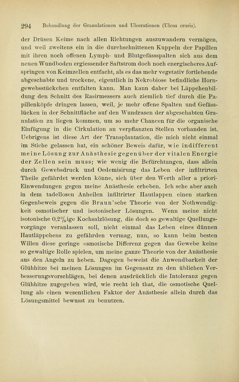 der Drüsen Keime nach allen Richtungen auszuwandern vermögen, und weil zweitens ein in die durchschnittenen Kuppeln der Papillen mit ihren noch offenen Lymph- und Blutgefässspalten sich aus dem neuen Wundboden ergiessender Saftstrom doch noch energischeres Auf- springen von Keimzellen entfacht, als es das mehr vegetativ fortlebende abgeschabte und trockene, eigentlich in Nekrobiose befindliche Horn- gewebsstückchen entfalten kann. Man kann daher bei Läppchenbil- dung den Schnitt des Rasirmessers auch ziemlich tief durch die Pa- pillenköpfe dringen lassen, weil, je mehr offene Spalten und Gefäss- lücken in der Schnittfläche auf den Wundrasen der abgeschabten Gra- nulation zu liegen kommen, um so mehr Chancen für die organische Einfügung in die Cirkulation an verpflanzten Stellen vorhanden ist. Uebrigens ist diese Art der Transplantation, die mich nicht einmal im Stiche gelassen hat, ein schöner Beweis dafür, wie indifferent meine Lösung zur Anästhesie gegenüber der vitalen Energie der Zellen sein muss; wie wenig die Befürchtungen, dass allein durch Gewebsdruck und Oedemisirung das Leben der inflltrirten Theile gefährdet werden könne, sich über den Werth aller a priori- Einwendungen gegen meine Anästhesie erheben. Ich sehe aber auch in dem tadellosen Anheilen infiltrirter Hautlappen einen starken Gegenbeweis gegen die Braun'sehe Theorie von der Nothwendig- keit osmotischer und isotonischer Lösungen. Wenn meine nicht isotonische 0,2%ige Kochsalzlösung, die doch so gewaltige Quellungs- vorgänge veranlassen soll, nicht einmal das Leben eines dünnen Hautläppchens zu gefährden vermag, nun, so kann beim besten Willen diese geringe osmotische Differenz gegen das Gewebe keine so gewaltige Rolle spielen, um meine ganze Theorie von der Anästhesie aus den Angeln zu heben. Dagegen beweist die Anwendbarkeit der Glühhitze bei meinen Lösungen im Gegensatz zu den üblichen Ver- besserungsvorschlägen, bei denen ausdrücklich die Intoleranz gegen Glühhitze zugegeben wird, wie recht ich that, die osmotische Quel- lung als einen wesentlichen Faktor der Anästhesie allein durch das Lösungsmittel bewusst zu benutzen.