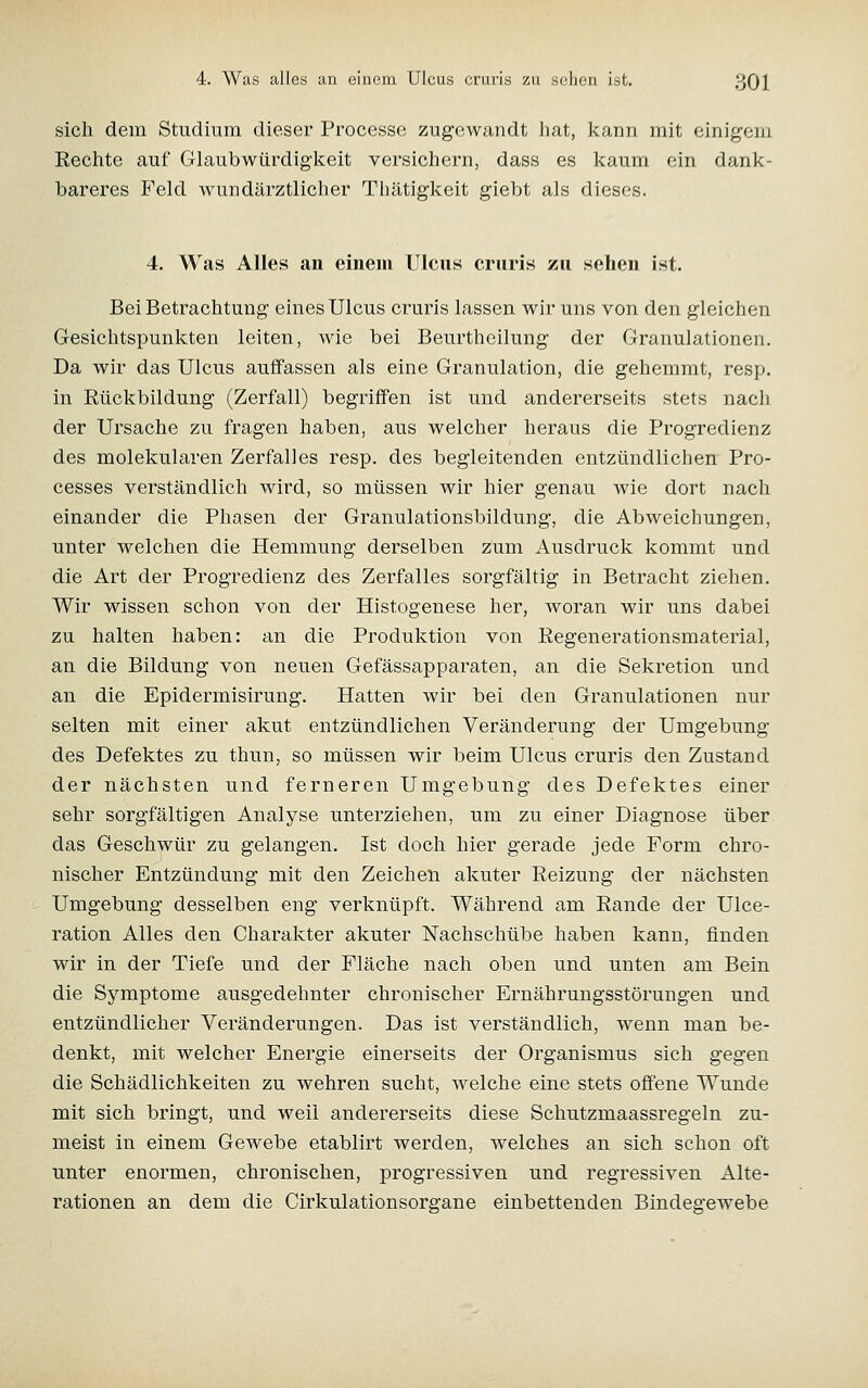 sich dem Studium dieser Processc zugewandt hat, kann mit einigem Eechte auf Glaubwürdigl-ceit versichern, dass es kaum ein dank- bareres Feld wundärztlicher Thätiglceit giebt als dieses. 4. Was Alles an einem Ulcus cruris zu sehen ist. Bei Betrachtung eines Ulcus cruris lassen wir uns von den gleichen Gesichtspunkten leiten, wie bei Beurthcilung der Granulationen. Da wir das Ulcus auffassen als eine Granulation, die gehemmt, resp. in Rückbildung (Zerfall) begriffen ist und andererseits stets nach der Ursache zu fragen haben, aus welcher heraus die Progredienz des molekularen Zerfalles resp. des begleitenden entzündlichen Pro- cesses verständlich wird, so müssen wir hier genau wie dort nach einander die Phasen der Granulationsbildung, die Abweichungen, unter welchen die Hemmung derselben zum Ausdruck kommt und die Art der Progredienz des Zerfalles sorgfältig in Betracht ziehen. Wir wissen schon von der Histogenese her, woran wir uns dabei zu halten haben: an die Produktion von Regenerationsmaterial, an die Bildung von neuen Gefässapparaten, an die Sekretion und an die Epidermisirung. Hatten wir bei den Granulationen nur selten mit einer akut entzündlichen Veränderung der Umgebung des Defektes zu thun, so müssen wir beim Ulcus cruris den Zustand der nächsten und ferneren Umgebung des Defektes einer sehr sorgfältigen Analyse unterziehen, um zu einer Diagnose über das Geschwür zu gelangen. Ist doch hier gerade jede Form chro- nischer Entzündung mit den Zeichen akuter Reizung der nächsten Umgebung desselben eng verknüpft. Während am Rande der Ulce- ration Alles den Charakter akuter Nachschübe haben kann, finden wir in der Tiefe und der Fläche nach oben und unten am Bein die Symptome ausgedehnter chronischer Ernährungsstörungen und entzündlicher Veränderungen. Das ist verständlich, wenn man be- denkt, mit welcher Energie einerseits der Organismus sich gegen die Schädlichkeiten zu wehren sucht, welche eine stets offene Wunde mit sich bringt, und weil andererseits diese Schutzmaassregeln zu- meist in einem Gewebe etablirt werden, welches an sich schon oft unter enormen, chronischen, progressiven und regressiven Alte- rationen an dem die Cirkulationsorgane einbettenden Bindegewebe