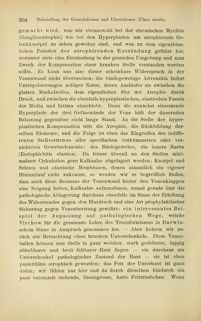 gemacht Avird, was wir ebensowohl bei der chronischen Myelitis (Gangiienatrophie) wie bei den Hyperplasien um atrophirende Ge- lenkknorpel zu sehen gewohnt sind, und was zu dem eigenthüm- lichen Paradox der atrophirenden Entzündung geführt hat, worunter stets eine Entzündung in der gesunden Umgebung und zum Zweck der Kompensation einer kranken Stelle verstanden werden sollte. Es kann uns also dieser scheinbare Widerspruch in der Venenwand nicht überraschen: die bindegewebige Adventitia liefert Unterpolsterungen zelliger Natur, deren Ausläufer sie zwischen die' glatten Muskelzellen, dem eigentlichen Sitz der Atrophie durch Druck, und zwischen die ebenfalls hyperplastischen, elastischen Fasern der Media und Intima einschiebt. Denn die zunächst einsetzende Hyperplasie der drei Gefässwände der Vene hält der dauernden Belastung gegenüber nicht lange Stand. An die Stelle der hyper- plastischen Kompensation tritt die Atrophie, die Eückbildung der- selben Elemente, und die Folge ist eben das Eingreifen des indiffe- renten Stellvertreters aller specifischen verkümmerten oder ver- nichteten Gewebselemente: des Bindegewebes, die innere ISTarbe (Endophlebitis elastica). Da ferner überall an den Stellen mini- malster Cirkulation gern Kalksalze abgelagert werden: Knorpel und Sehnen und elastische Membranen, denen sämmtlich ein eigener Blutumlauf nicht zukommt, so werden wir es begreiflich finden, dass auch diese Eecessus der Venenwand hinter den Venenklappen eine Neigung haben, Kalksalze aufzunehmen, zumal gerade hier die pathologische Ablagerung durchaus ebenfalls im Sinne der Erhöhung des Widerstandes gegen den Blutdruck und eine Art prophylaktischer Sicherung gegen Venenberstung gewährt: ein interessantes Bei- spiel der. Anpassung auf pathologischen Wege, welche Virchow für die gesammte Lehre des Transformismus in DarAvin- schem Sinne in Anspruch genommen hat. — Aber kehren wir zu- rück zur Betrachtung eines kranken Unterschenkels. Diese Venen- ballen können nun theils in ganz weicher, stark gedehnter, lappig abhebbarer und breit faltbarer Haut liegen — ein durchaus am Unterschenkel pathologischer Zustand der Haut — sie ist eben papierdünn atrophisch geworden; das Fett der Unterhaut ist ganz dahin; wir fühlen nur hier und da durch dieselben hindurch ein paar vereinzelt stehende, linsengrosse, harte Fettträubchen. Wenn