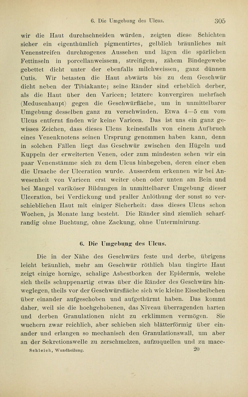 wir die Haut durchschneiden würden, zeigten diese Schichten sicher ein eigenthümlich pigmentirtes, gelblich bräunliches mit Venenstreifen durchzogenes Aussehen und lägen die spärlichen Fettinseln in porcellanweissem, streifigem, zähem Bindegewebe gebettet dicht unter der ebenfalls milchweissen, ganz dünnen Cutis. Wir betasten die Haut abwärts bis zu dem Geschwür dicht neben der Tibiakante; seine Ränder sind erheblich derber, als die Haut über den Varicen; letztere konvergiren mehrfach (Medusenhaupt) gegen die Geschwürfläche, um in unmittelbarer Umgebung desselben ganz zu verschwinden. Etwa 4—5 cm vom Ulcus entfernt finden wir keine Varicen. Das ist uns ein ganz ge- wisses Zeichen, dass dieses Ulcus keinesfalls von einem Aufbruch eines Venenknotens seinen Ursprung genommen haben kann, denn in solchen Fällen liegt das Geschwür zwischen den Hügeln und Kuppeln der erweiterten Venen, oder zum mindesten sehen wir ein paar Venenstämme sich zu dem Ulcus hinbegeben, deren einer eben die Ursache der Ulceration wurde. Ausserdem erkennen wir bei An- wesenheit von Varicen erst weiter oben oder unten am Bein und bei Mangel variköser Bildungen in unmittelbarer Umgebung dieser Ulceration, bei Verdickung und praller Anlöthung der sonst so ver- schieblichen Haut mit einiger Sicherheit: dass dieses Ulcus schon Wochen, ja Monate lang besteht. Die Ränder sind ziemlich scharf- randig ohne Buchtung, ohne Zackung, ohne Unterminirung. j 6. Die Uingebung des Ulcus. Die in der Nähe des Geschwürs feste und derbe, übrigens leicht bräunlich, mehr am Geschwür röthlich blau tingirte Haut zeigt einige hornige, schalige Asbestborken der Epidermis, welche sich theils schuppenartig etwas über die Ränder des Geschwürs hin- weglegen, theils vor der Geschwürsfläche sich wie kleine Eisscheibchen über einander aufgeschoben und aufgethürmt haben. Das kommt daher, weil sie die hochgehobenen, das Niveau überragenden harten und derben Granulationen nicht zu erklimmen vermögen. Sie wuchern zwar reichlich, aber schieben sich blätterförmig über ein- ander und erlangen so mechanisch den Granulationswall, um aber an der Sekretionswelle zu zerschmelzen, aufzuquellen und zu mace- Schleicli, Wundheilung. ^(f