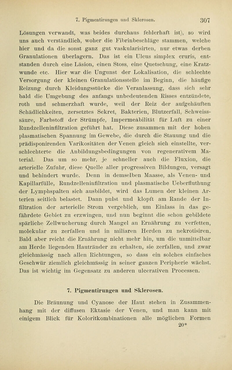 Lösungen verwandt, was beides durchaus fehlerhaft ist;, so wird uns auch verständlich, woher die Fibrinbeschläge stammen, welche hier und da die sonst ganz gut vaskularisirten, nur etwas derben Granulationen überlagern. Das ist ein Ulcus simplex cruris, ent- standen durch eine Läsion, einen Stoss, eine Quetschung, eine Kratz- wunde etc. Hier war die Ungunst der Lokalisation, die schlechte Versorgung der kleinen Granulationsstelle im Beginn, die häufige Eeizung durch Kleidungsstücke die Veranlassung, dass sich sehr bald die Umgebung des anfangs unbedeutenden Eisses entzündete, roth und schmerzhaft wurde, weil der Reiz der aufgehäuften Schädlichkeiten, zersetztes Sekret, Bakterien, Blutzerfall, Schweiss- säure, Farbstoff der Strümpfe, Impermeabilität für Luft zu einer Rundzelleninfiltration geführt hat. Diese zusammen mit der hohen plasmatischen Spannung im Gewebe, die durch die Stauung und die prädisponirenden Varikositäten der Venen gleich sich einstellte, ver- schlechterte die Anbildungsbedingungen von regenerativem Ma- terial. Das um so mehr, je schneller auch die Fluxion, die arterielle Zufuhr, diese Quelle aller progressiven Bildungen, versagt und behindert wurde. Denn in demselben Maasse, als Venen- und Kapillarfülle, Rundzelleninfiltration und plasmatische Ueberfluthung der Lymphspalten sich ausbildet, wird das Lumen der kleinen Ar- terien seitlich belastet. Dann pulst und klopft am Rande der In- filtration der arterielle Strom vergeblicb, um Einlass in das ge- fährdete Gebiet zu erzwingen, und nun beginnt die schon gebildete spärliche Zellwucherung durch Mangel an Ernährung zu verfetten, molekular zu zerfallen und in miliaren Herden zu nekrotisiren. Bald aber reicht die Ernährung nicht mehr hin, um die unmittelbar am Herde liegenden Hautränder zu erhalten, sie zerfallen, und zwar gleichmässig nach allen Richtungen, so dass ein solches einfaches Geschwür ziemlich gleichmässig in seiner ganzen Peripherie wächst. Das ist wichtig im Gegensatz zu anderen ulcerativen Processen. 7. Pigmentirungen und Sklerosen. Die Bräunung und Cyanose der Haut stehen in Zusammen- hang mit der diffusen Ektasie der Venen, und man kann mit einigem Blick für Koloritkombinationen alle möglichen Formen 20*