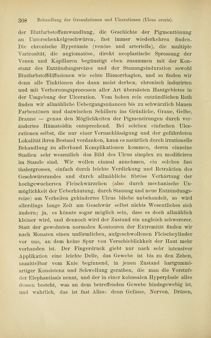der BlutfarbstoflfumWandlung, die Geschichte der Pigmenttönung an Unterschenkelgeschwüren, fast immer wiederkehren finden. Die chronische Hyperämie (venöse und arterielle), die multiple Varicosität, die angiomatöse, direkt neoplastische Sprossung der Venen und Kapillaren begünstigt eben zusammen mit der Kon- stanz des Entzündungsreizes und der Stauungsinduration sowohl Blutfarbstoffdiffusionen wie echte Hämorrhagien, und so finden wir denn alle Tinktionen des dann meist derben, chronisch indurirten und mit Verhornungsprocessen aller Art übersäeten Hautgebietes in der Umgebung der Ulceration. Vom hohen rein entzündlichen Eoth finden wir allmähliche Uebergangsnüancen bis zu schwärzlich blauen Farbentönen und dazwischen Schillern ins Grünliche, Graue, Gelbe, Braune — genau den Möglichkeiten der Pigmentirungen durch ver- ändertes Hämatoidin entsprechend. Bei solchen einfachen Ulce- rationen selbst, die nur einer Vernachlässigung und der gefährdeten Lokalität ihren Bestand verdanken, kann es natürlich durch irrationelle Behandlung zu allerhand Komplikationen kommen, deren einzelne Stadien sehr wesentlich das Bild des Ulcus simplex zu modificiren im Stande sind. Wir wollen einmal annehmen, ein solches fast thalergrosses, einfach durch leichte Verdickung und Retraktion des Geschwürsrandes und durch allmähliche fibröse Verhärtung der hochgewucherten Fleischwärzchen (also durch mechanische Un- möglichkeit der Ueberhäutung, durch Stauung und neue Entzündungs- reize) am Verheilen gehindertes Ulcus bliebe unbehandelt, so wird allerdings lange Zeit am Geschwür selbst nichts Wesentliches sich ändern; ja, es könnte sogar möglich sein, dass es doch allmählich kleiner wird, und dennoch wird der Zustand ein ungleich schwererer. Statt der gewohnten normalen Kontouren der Extremität finden wir nach Monaten einen unförmlichen, aufgeschwollenen Fleischcylinder vor uns, an dem keine Spur von Verschieblichkeit der Haut mehr vorhanden ist. Der Fingerdruck giebt nur nach sehr intensiver Applikation eine leichte Delle, das Gewebe ist bis zu den Zehen, unmittelbar vom Knie beginnend, in jenen Zustand hartgummi- artiger Konsistenz und Schwellung gerathen, die man die Vorstufe der Elephantiasis nennt, und der in einer kolossalen Hyperplasie alles dessen besteht, was an dem betreffenden Gewebe bindegewebig ist, und wahrlich, das ist fast Alles: denn Gefässe, Nerven, Drüsen,