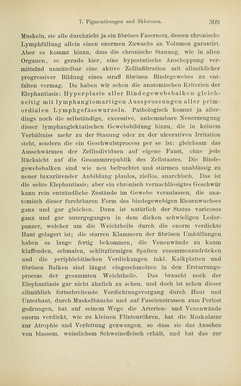 Muskeln, sie alle durchzieht ja ein fibröses Fasernetz, dessen chronische Lymphfüllung- allein einen enormen Zuwachs an Volumen garantirt. Aber es kommt hinzu, dass die chronische Stauung, wie in allen Organen, so gerade hier, eine hypostatische Ansclioppung ver- mittelnd unmittelbar eine aktive Zellinflltration mit allmählicher progressiver Bildung eines straff fibrösen Bindegewebes zu ent- falten vermag. Da haben wir schon die anatomischen Kriterien der Elephantiasis: Hyperplasie aller Bindegewebsbalken gleich- zeitig mit lymphangiomartigen Aussprossungen aller prim- ordialen Lymphgefässwurzeln. Pathologisch kommt ja aller- dings noch die selbständige, excessive, unhemmbare Neuerzeugung dieser lymphangiektatischen Gewebsbildung hinzu, die in keinem Verhältniss mehr zu der Stauung oder zu der ulcerativen Irritation steht, sondern die ein Geschwulstprocess per se ist: gleichsam das Ausschwärmen der Zellindividuen auf eigene Faust, ohne jede Rücksicht auf die Gesammtrepublik des Zellstaates. Die Binde- gewebsbalken sind wie neu befruchtet und stürmen unablässig zu neuer luxuriirender Anbildung planlos, ziellos, anarchisch. Das ist die echte Elephantiasis; aber ein chronisch vernachlässigtes Geschwür kann rein entzündliche Zustände im Gewebe veranlassen, die ana- tomisch dieser furchtbaren Form des bindegewebigen Riesenwuchses ganz und gar gleichen. Dann ist natürlich der Status varicosus ganz und gar untergegangen in dem dicken schwieligen Leder- panzer, welcher um die Weichtheile durch die enorm verdickte Haut gelagert ist; die starren Klammern der fibrösen Umhüllungen haben es lange fertig bekommen, die Venenwände zu kaum klaffenden, schmalen, schlitzförmigen Spalten zusammenzudrücken und die periphlebitischen Verdickungen inkl. Kalkplatten und fibrösen Balken sind längst eingeschmolzen in den Erstarrungs- process der gesammten Weichtheile. Das braucht noch der Elephantiasis gar nicht ähnlich zu sehen, und doch ist schon dieser allmählich fortschreitende Verdichtungsvorgang durch Haut und Unterhaut, durch Muskelbäuche und auf Fascienstrassen zum Periost gedrungen, hat auf seinem Wege die Arterien- und Venenwände enorm verdickt, wie zu kleinen Flintenröhren, hat die Muskulatur zur Atrophie und Verfettung gezwungen, so dass sie das Ansehen von blassem, weisslichem Schweinefleisch erhält, und hat das zui*