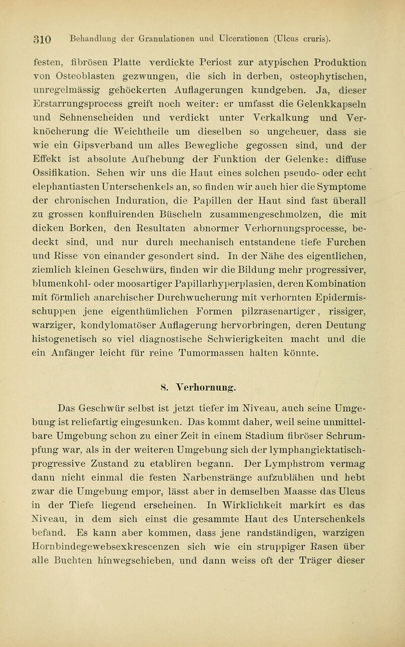 festen, fibrösen Platte verdickte Periost zur atypischen Produktion von Osteoblasten gezwungen, die sich in derben, osteophytischen, unregelmässig gehöckerten Auflagerungen kundgeben. Ja, dieser Erstarrungsprocess greift noch weiter: er umfasst die Gelenkkapseln und Sehnenscheiden und verdickt unter Verkalkung und Ver- knöcherung die Weichtheile um dieselben so ungeheuer, dass sie wie ein Gipsverband um alles Bewegliche gegossen sind, und der Effekt ist absolute Aufhebung der Funktion der Gelenke: diffuse Ossifikation. Sehen wir uns die Haut eines solchen pseudo- oder echt elephantiasten Unterschenkels an, so finden wir auch hier die Symptome der chronischen Induration, die Papillen der Haut sind fast überall zu grossen konfluirenden Büscheln zusammengeschmolzen, die mit dicken Borken, den Eesultaten abnormer Verhornungsprocesse, be- deckt sind, und nur durch mechanisch entstandene tiefe Furchen und Risse von einander gesondert sind. In der Nähe des eigentlichen, ziemlich kleinen Geschwürs, finden wir die Bildung mehr progressiver, blumenkohl- oder moosartiger Papillarhyperplasien, deren Kombination mit förmlich anarchischer Durchwucherung mit verhornten Epidermis- schuppen jene eigenthümlichen Formen pilzrasenartiger, rissiger, warziger, kondylomatöser Auflagerung hervorbringen, deren Deutung histogenetisch so viel diagnostische Schwierigkeiten macht und die ein Anfänger leicht für reine Tumormassen halten könnte. 8. Verhorniing. Das Geschwür selbst ist jetzt tiefer im Niveau, auch seine Umge- bung ist reliefartig eingesunken. Das kommt daher, weil seine unmittel- bare Umgebung schon zu einer Zeit in einem Stadium fibröser Schrum- pfung war, als in der weiteren Umgebung sich der lymphangiektatisch- progressive Zustand zu etabliren begann. Der Lymphstrom vermag dann nicht einmal die festen Narbenstränge aufzublähen und hebt zwar die Umgebung empor, lässt aber in demselben Maasse das Ulcus in der Tiefe liegend erscheinen. In Wirklichkeit markirt es das Niveau, in dem sich einst die gesammte Haut des Unterschenkels befand. Es kann aber kommen, dass jene randständigen, warzigen Hornbindegewebsexkrescenzen sich wie ein struppiger Rasen über alle Buchten hinwegschieben, und dann weiss oft der Träger dieser