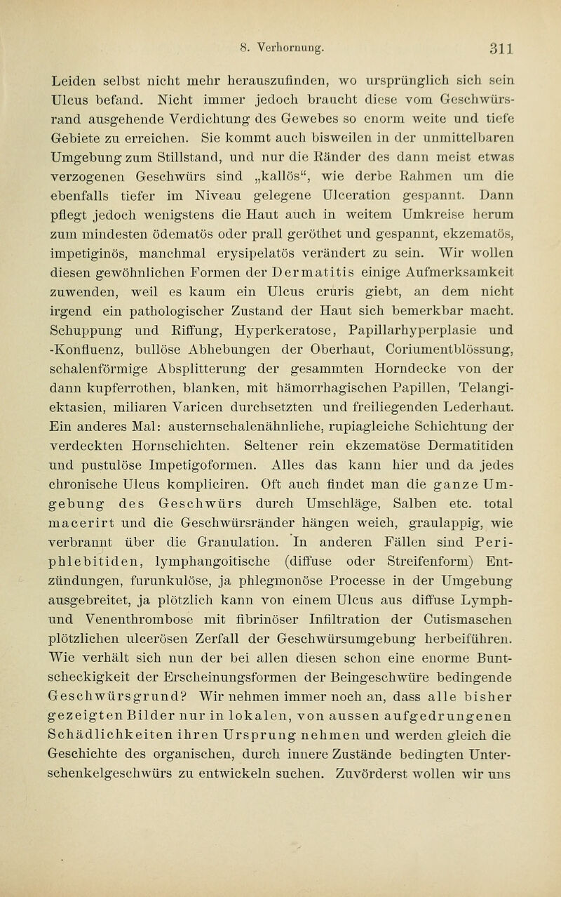 Leiden selbst nicht mehr herauszufinden, wo ursprünglich sich sein Ulcus befand. Nicht immer jedoch braucht diese vom Geschwürs- rand ausgehende Verdichtung des Gewebes so enorm weite und tiefe Gebiete zu erreichen. Sie kommt auch bisweilen in der unmittelbaren Umgebung zum Stillstand, und nur die Ränder des dann meist etwas verzogenen Geschwürs sind „kailös, wie derbe Eahmen um die ebenfalls tiefer im Niveau gelegene Ulceration gespannt. Dann pflegt jedoch wenigstens die Haut auch in weitem Umkreise herum zum mindesten ödematös oder prall geröthet und gespannt, ekzematös, impetiginös, manchmal erysipelatös verändert zu sein. Wir wollen diesen gewöhnlichen Formen der Dermatitis einige Aufmerksamkeit zuwenden, weil es kaum ein Ulcus cruris giebt, an dem nicht irgend ein pathologischer Zustand der Haut sich bemerkbar macht. Schuppung und Riffung, Hyperkeratose, Papillarhyperplasie und -Konfluenz, bullöse Abhebungen der Oberhaut, Coriumentblössung, schalenförmige Absplitterung der gesammten Horndecke von der dann kupferrothen, blanken, mit hämorrhagischen Papillen, Telangi- ektasien, miliaren Varicen durchsetzten und freiliegenden Lederhaut. Ein anderes Mal: austernschalenähnliche, rupiagleiche Schichtung der verdeckten Hornschichten. Seltener rein ekzematöse Dermatitiden und pustulöse Impetigoformen. Alles das kann hier und da jedes chronische Ulcus kompliciren. Oft auch findet man die ganze Um- gebung des Geschwürs durch Umschläge, Salben etc. total macerirt und die Geschwürsränder hängen weich, graulappig, wie verbrannt über die Granulation. In anderen Fällen sind Peri- phlebitiden, lymphangoitische (diffuse oder Streifenform) Ent- zündungen, furunkulöse, ja phlegmonöse Processe in der Umgebung ausgebreitet, ja plötzlich kann von einem Ulcus aus diffuse Lymph- und Venenthrombose mit fibrinöser Infiltration der Cutismaschen plötzlichen ulcerösen Zerfall der Geschwürsumgebung herbeiführen. Wie verhält sich nun der bei allen diesen schon eine enorme Bunt- scheckigkeit der Erscheinungsformen der Beingeschwüre bedingende Geschwürsgrund? Wir nehmen immer noch an, dass alle bisher gezeigten Bilder nur in lokalen, von aussen aufgedrungenen Schädlichkeiten ihren Ursprung nehmen und werden gleich die Geschichte des organischen, durch innere Zustände bedingten Unter- schenkelgeschwürs zu entwickeln suchen. Zuvörderst wollen wir uns