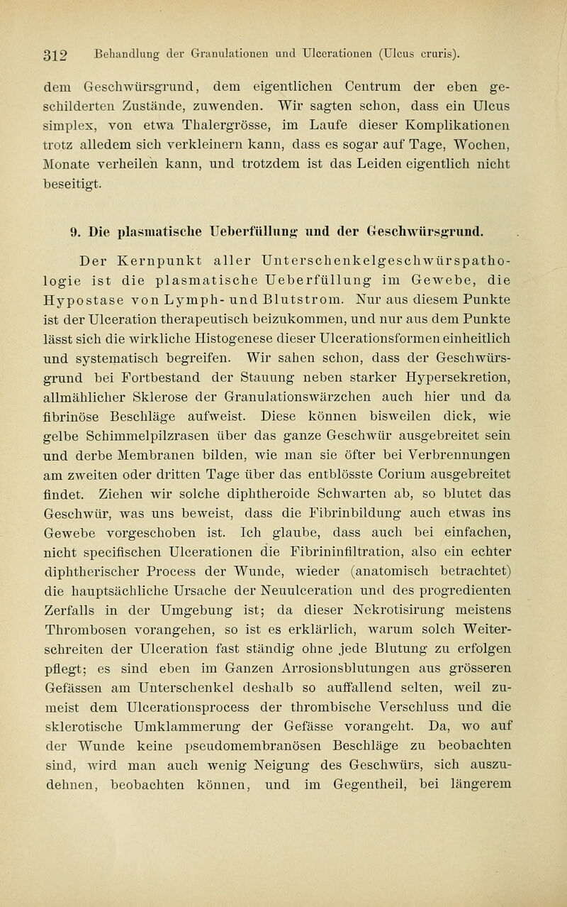 dem GeschwürsgTund, dem eigentlichen Centrum der eben ge- scliilderten Zustände, zuwenden. Wir sagten schon, dass ein Ulcus Simplex, von etwa Thalergrösse, im Laufe dieser Komplikationen trotz alledem sich verkleinern kann, dass es sogar auf Tage, Wochen, Monate verheilen kann, und trotzdem ist das Leiden eigentlich nicht beseitigt. 9. Die plasmatisclie UeberfüUung und der Geschwürsgrund. Der Kernpunkt aller Unterschenkelgeschwürspatho- logie ist die plasmatische Ueberfüllung im Gewebe, die Hypostase von Lymph-und Blutstrom. Nur aus diesem Punkte ist der Ulceration therapeutisch beizukommen, und nur aus dem Punkte lässt sich die wirkliche Histogenese dieser Ulcerationsformen einheitlich und systematisch begreifen. Wir sahen schon, dass der Geschwürs- grund bei Fortbestand der Stauung neben starker Hypersekretion, allmählicher Sklerose der Granulationswärzchen auch hier und da fibrinöse Beschläge aufweist. Diese können bisweilen dick, wie gelbe Schimmelpilzrasen über das ganze Geschwür ausgebreitet sein und derbe Membranen bilden, wie man sie öfter bei Verbrennungen am zweiten oder dritten Tage über das entblösste Corium ausgebreitet findet. Ziehen wir solche diphtheroide Schwarten ab, so blutet das Geschwür, was uns beweist, dass die Fibrinbildung auch etwas ins Gewebe vorgeschoben ist. Ich glaube, dass auch bei einfachen, nicht specifischen Ulcerationen die Fibrininfiltration, also ein echter diphtherischer Process der Wunde, wieder (anatomisch betrachtet) die hauptsächliche Ursache der Neuulceration und des progredienten Zerfalls in der Umgebung ist; da dieser Nekrotisirung meistens Thrombosen vorangehen, so ist es erklärlich, warum solch Weiter- schreiten der Ulceration fast ständig ohne jede Blutung zu erfolgen pflegt; es sind eben im Ganzen Arrosionsblutungen aus grösseren Gefässen am Unterschenkel deshalb so auffallend selten, weil zu- meist dem Ulcerationsprocess der thrombische Verschluss und die sklerotische Umklammerung der Gefässe vorangeht. Da, avo auf der Wunde keine pseudomembranösen Beschläge zu beobachten sind, wird man auch wenig Neigung des Geschwürs, sich auszu- dehnen, beobachten können, und im Gegentheil, bei längerem