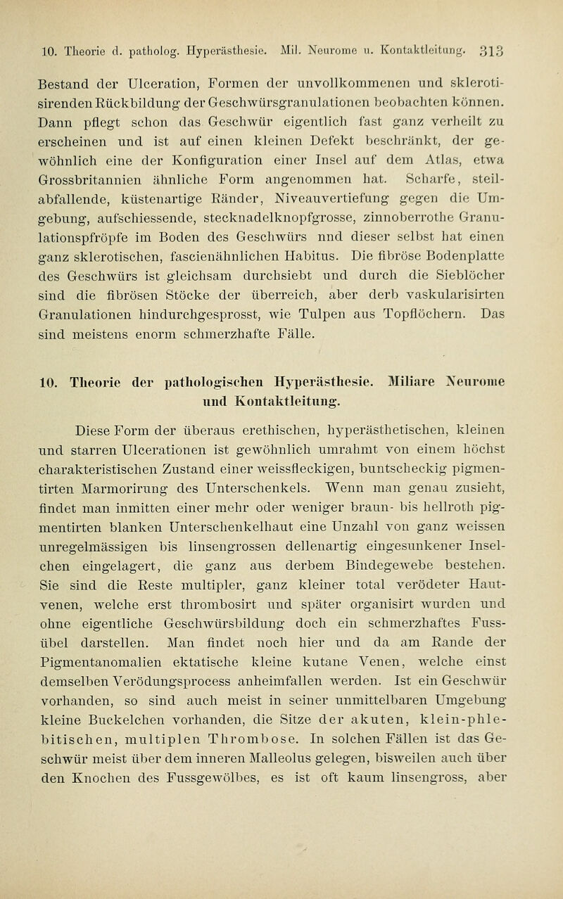 Bestand der Ulceration, Formen der unvollkommenen und skleroti- sirenden Rückbildung' der Geschwürsgranulationen beobachten können. Dann pflegt schon das Geschwür eigentlich fast ganz verlieilt zu erscheinen und ist auf einen kleinen Defekt beschränkt, der ge- wöhnlich eine der Konfiguration einer Insel auf dem Atlas, etwa Grossbritannien ähnliche Form angenommen hat. Scharfe, steil- abfallende, küstenartige Ränder, Niveauvertiefung gegen die Um- gebung, aufschiessende, stecknadelknopfgrosse, zinnoberrothe Granu- lationspfröpfe im Boden des Geschwürs nnd dieser selbst hat einen ganz sklerotischen, fascienähnlichen Habitus. Die fibröse Bodenplatte des Geschwürs ist gleichsam durchsiebt und durch die Sieblöcher sind die fibrösen Stöcke der überreich, aber derb vaskularisirten Granulationen hindurchgesprosst, wie Tulpen aus Topflöchern. Das sind meistens enorm schmerzhafte Fälle. 10. Theorie der pathologischen Hyperästhesie. Miliare Xeiironie und Kontaktleitung. Diese Form der überaus erethischen, hyperästhetischen, kleinen und starren Ulcerationen ist gewöhnlich umrahmt von einem höchst charakteristischen Zustand einer weissfleckigen, buntscheckig pigmen- tirten Marmorirung des Unterschenkels. Wenn man genau zusieht, findet man inmitten einer mehr oder weniger braun- bis hellroth pig- mentirten blanken Unterschenkelhaut eine Unzahl von ganz weissen unregelmässigen bis linsengrossen dellenartig eingesunkener Insel- chen eingelagert, die ganz aus derbem Bindegewebe bestehen. Sie sind die Reste multipler, ganz kleiner total verödeter Haut- venen, welche erst thrombosirt und später organisirt wurden und ohne eigentliche Geschwürsbildung doch ein schmerzhaftes Fuss- übel darstellen. Man findet noch hier und da am Rande der Pigmentanomalien ektatische kleine kutane Venen, Tvelche einst demselben Verödungsprocess anheimfallen w^erden. Ist ein Geschwür vorhanden, so sind auch meist in seiner unmittelbaren Umgebung kleine Buckelchen vorhanden, die Sitze der akuten, klein-phle- bitischen, multiplen Thrombose. In solchen Fällen ist das Ge- schwür meist über dem inneren Malleolus gelegen, bisweilen auch über den Knochen des Fussgewölbes, es ist oft kaum linsengross, aber