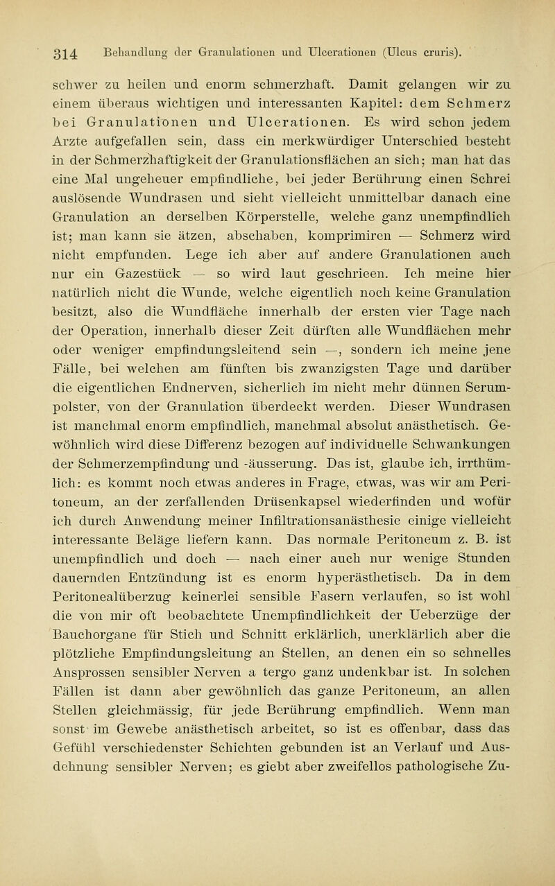 schwer zu lieileu und enorm schmerzhaft. Damit gelangen wir zu einem überaus wichtigen und interessanten Kapitel: dem Schmerz bei Granulationen und Ulcerationen. Es wird schon jedem Arzte aufgefallen sein, dass ein merlvwürdiger Unterschied besteht in der Schmerzhaftigkeit der Granulationsflächen an sich; man hat das eine Mal ungeheuer empfindliche, bei jeder Berührung einen Schrei auslösende Wundrasen und sieht vielleicht unmittelbar danach eine Granulation an derselben Körperstelle, welche ganz unempfindlich ist; man kann sie ätzen, abschaben, komprimiren ■— Schmerz wird nicht empfunden. Lege ich aber auf andere Granulationen auch nur ein Gazestück — so wird laut geschrieen. Ich meine hier natürlich nicht die Wunde, welche eigentlich noch keine Granulation besitzt, also die Wundfläche innerhalb der ersten vier Tage nach der Operation, innerhalb dieser Zeit dürften alle Wundflächen mehr oder weniger empfindungsleitend sein —, sondern ich meine jene Fälle, bei Avelchen am fünften bis zwanzigsten Tage und darüber die eigentlichen Endnerven, sicherlich im nicht mehr dünnen Serum- polster, von der Granulation überdeckt werden. Dieser Wundrasen ist manchmal enorm empfindlich, manchmal absolut anästhetisch. Ge- wöhnlich wird diese Differenz bezogen auf individuelle Schwankungen der Schmerzempfindung und -äusserung. Das ist, glaube ich, irrthüm- lich: es kommt noch etwas anderes in Frage, etwas, was wir am Peri- toneum, an der zerfallenden Drüsenkapsel wiederfinden und wofür ich durch Anwendung meiner Infiltrationsanästhesie einige vielleicht interessante Beläge liefern kann. Das normale Peritoneum z. B. ist unempfindlich und doch — nach einer auch nur wenige Stunden dauernden Entzündung ist es enorm hyperästhetisch. Da in dem Peritonealüberzug keinerlei sensible Fasern verlaufen, so ist wohl die von mir oft beobachtete Unempfindlichkeit der Ueberzüge der Bauchorgane für Stich und Schnitt erklärlich, unerklärlich aber die plötzliche Empfindungsleitung an Stellen, an denen ein so schnelles Ansprossen sensibler Nerven a tergo ganz undenkbar ist. In solchen Fällen ist dann aber gewöhnlich das ganze Peritoneum, an allen Stellen gleichmässig, für jede Berührung empfindlich. Wenn man sonst im Gewebe anästhetisch arbeitet, so ist es offenbar, dass das Gefühl verschiedenster Schichten gebunden ist an Verlauf und Aus- dehnung sensibler Nerven; es giebt aber zweifellos pathologische Zu-