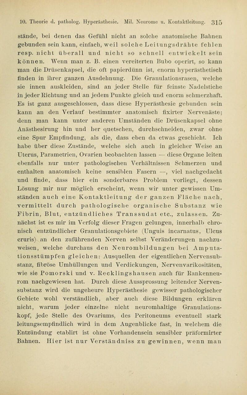 Stände, bei denen das Gefühl nicht an solche anatomische Bahnen gebunden sein kann, einfach, weil solche Leitungsdrähte fehlen resp. nicht überall und nicht so schnell entwickelt sein können. Wenn man z. B. einen vereiterten Bubo opcrirt, so kann man die Drüsenkapsel, die oft papierdünn ist, enorm hyperästhetisch finden in ihrer ganzen Ausdehnung. Die Granulationsrasen, welche sie innen auskleiden, sind an jeder Stelle für feinste Nadelstiche in jeder Richtung und an jedem Punkte gleich und enorm schmerzhaft. Es ist ganz ausgeschlossen, dass diese Hyperästhesie gebunden sein kann an den Verlauf bestimmter anatomisch fixirter Nervenäste; denn man kann unter anderen Umständen die Drüsenkapsel ohne Anästhesirung hin und her quetschen, durchschneiden, zwar ohne eine Spur Empfindung, als die, dass eben da etwas geschieht. Ich habe über diese Zustände, welche sich auch in gleicher Weise an Uterus, Parametrien, Ovarien beobachten lassen — diese Organe leiten ebenfalls nur unter pathologischen Verhältnissen Schmerzen und enthalten anatomisch keine sensiblen Fasern —, viel nachgedacht und finde, dass hier ein sonderbares Problem vorliegt, dessen Lösung mir nur möglich erscheint, wenn wir unter gewissen Um- ständen auch eine Kontaktleitung der ganzen Fläche nach, vermittelt durch pathologische organische Substanz wie Fibrin, Blut, entzündliches Transsudat etc., zulassen. Zu- nächst ist es mir im Verfolg dieser Fragen gelungen, innerhalb chro- nisch entzündlicher Granulationsgebiete (Unguis incarnatus, Ulcus cruris) an den zuführenden Nerven selbst Veränderungen nachzu- weisen, welche durchaus den Neurombildungen bei Amputa- tionsstümpfen gleichen: Ausquellen der eigentlichen Nervensub- stanz, fibröse Umhüllungen und Verdickungen, Nervenvarikositäten, wie sie Pomorski und v. Recklingshausen auch für Rankenneu- rom nachgewiesen hat. Durch diese Aussprossung leitender Nerven- substanz wird die ungeheure Hyperästhesie gewisser pathologischer Gebiete wohl verständlich, aber auch diese Bildungen erklären nicht, warum jeder einzelne nicht neuromhaltige Granulations- kopf, jede Stelle des Ovariums, des Peritoneums eventuell stark leitungsempfindlich wird in dem Augenblicke fast, in welchem die Entzündung etablirt ist ohne Vorhandensein sensibler präformirter Bahnen. Hier ist nur Verständniss zu gewinnen, wenn man