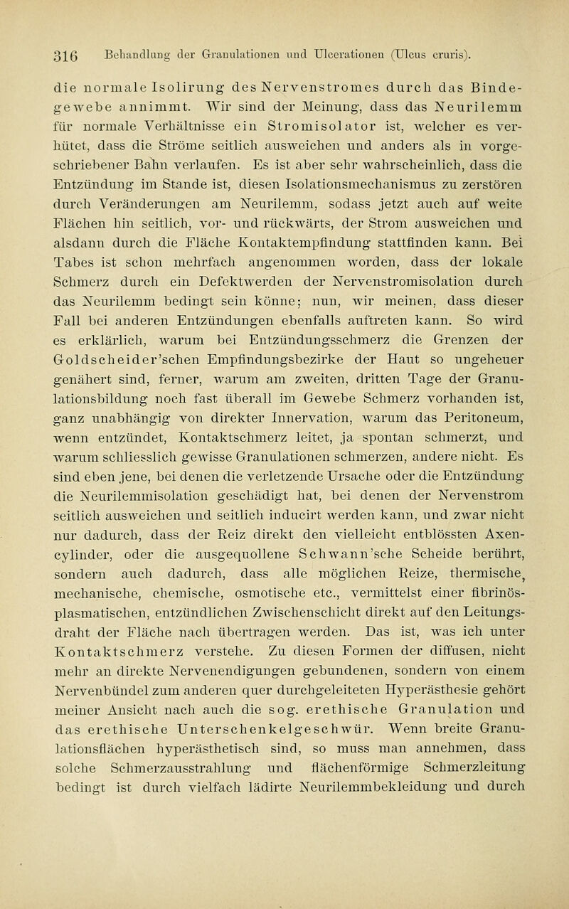 die normale Isolirung des Nervenstromes durch das Binde- gewebe annimmt. AVir sind der Meinung, dass das Neurilemm für normale Verhältnisse ein Stromisolator ist, welcher es ver- hütet, dass die Ströme seitlich ausweichen und anders als in vorge- schriebener Bahn verlaufen. Es ist aber sehr wahrscheinlich, dass die Entzündung im Stande ist, diesen Isolationsmechanismus zu zerstören durch Veränderungen am Neurilemm, sodass jetzt auch auf weite Flächen hin seitlich, vor- und rückwärts, der Strom ausweichen und alsdann durch die Fläche Kontaktempfindung stattfinden kann. Bei Tabes ist schon mehrfach angenommen worden, dass der lokale Schmerz durch ein Defektwerden der Nervenstromisolation durch das Neurilemm bedingt sein könne; nun, wir meinen, dass dieser Fall bei anderen Entzündungen ebenfalls auftreten kann. So wird es erklärlich, warum bei Entzündungsschmerz die Grenzen der Goldscheid er'sehen Empfindungsbezirke der Haut so ungeheuer genähert sind, ferner, warum am zweiten, dritten Tage der Granu- lationsbildung noch fast überall im Gewebe Schmerz vorhanden ist, ganz unabhängig von direkter Innervation, warum das Peritoneum, wenn entzündet. Kontaktschmerz leitet, ja spontan schmerzt, und warum schliesslich gewisse Granulationen schmerzen, andere nicht. Es sind eben jene, bei denen die verletzende Ursache oder die Entzündung die Neurilemmisolation geschädigt hat, bei denen der Nervenstrom seitlich ausweichen und seitlich inducirt werden kann, und zwar nicht nur dadurch, dass der Eeiz direkt den vielleicht entblössten Axen- cylinder, oder die ausgequollene Schwann'sehe Scheide berührt, sondern auch dadurch, dass alle möglichen Eeize, thermische^ mechanische, chemische, osmotische etc., vermittelst einer flbrinös- plasmatischen, entzündlichen Zwischenschicht direkt auf den Leitungs- draht der Fläche nach übertragen werden. Das ist, was ich unter Kontaktschmerz verstehe. Zu diesen Formen der difiusen, nicht mehr an direkte Nervenendigungen gebundenen, sondern von einem Nervenbündel zum anderen quer durchgeleiteten Hyperästhesie gehört meiner Ansicht nach auch die sog. erethische Granulation und das erethische Unterschenkelgeschwür. Wenn breite Granu- lationsflächen hyperästhetisch sind, so muss man annehmen, dass solche Schmerzausstrahlung und flächenförmige Schmerzleitung bedingt ist durch vielfach lädirte Neurilemmbekleidung und durch