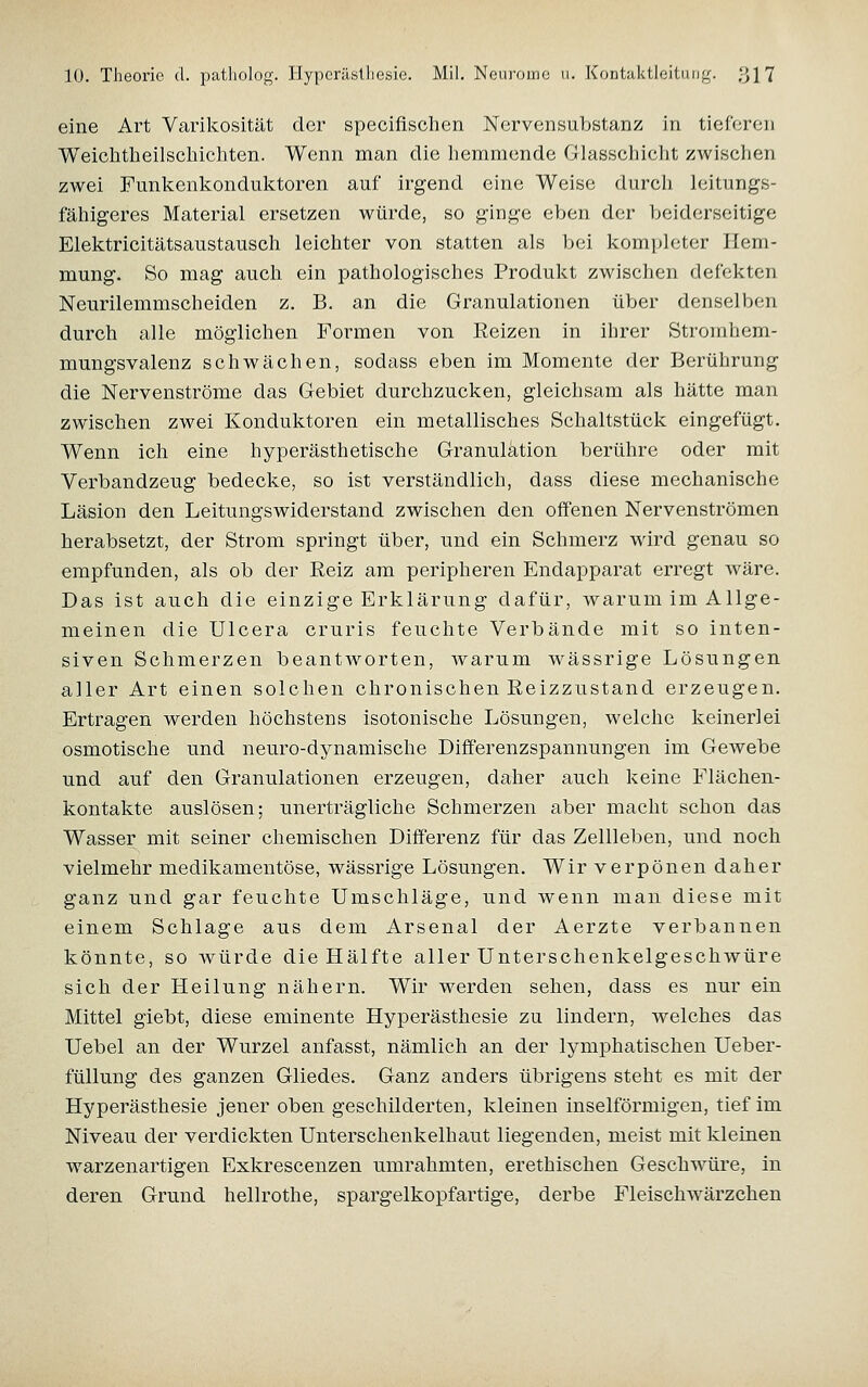 eine Art Varikosität der specifisohen Nervcnsubstanz in tieferen Weichtheilscliichten. Wenn man die liemmende Glasschicht zwischen zwei Funkenkonduktoren auf irgend eine Weise durch leitungs- fähigeres Material ersetzen würde, so ginge eben der beiderseitige Elektricitätsaustausch leichter von statten als bei kompleter Hem- mung. So mag auch ein pathologisches Produkt zwischen defekten Neurilemmscheiden z. B. an die Granulationen über denselben durch alle möglichen Formen von Reizen in ihrer Stromhem- mungsvalenz schwächen, sodass eben im Momente der Berührung die Nervenströme das Gebiet durchzucken, gleichsam als hätte man zwischen zwei Konduktoren ein metallisches Schaltstück eingefügt. Wenn ich eine hyperästhetische Granulation berühre oder mit Verbandzeug bedecke, so ist verständlich, dass diese mechanische Läsion den Leitungswiderstand zwischen den offenen Nervenströmen herabsetzt, der Strom springt über, und ein Schmerz wird genau so empfunden, als ob der Reiz am peripheren Endapparat erregt wäre. Das ist auch die einzige Erklärung dafür, warum im Allge- meinen die Ulcera cruris feuchte Verbände mit so inten- siven Schmerzen beantworten, Avarum wässrige Lösungen aller Art einen solchen chronischen Eeizzustand erzeugen. Ertragen werden höchstens isotonische Lösungen, welche keinerlei osmotische und neuro-dynamische Differenzspannungen im Gewebe und auf den Granulationen erzeugen, daher auch keine Flächen- kontakte auslösen; unerträgliche Schmerzen aber macht schon das Wasser mit seiner chemischen Differenz für das Zellleben, und noch vielmehr medikamentöse, wässrige Lösungen. Wir verpönen daher ganz und gar feuchte Umschläge, und wenn man diese mit einem Schlage aus dem Arsenal der Aerzte verbannen könnte, so würde die Hälfte aller Unterschenkelgeschwüre sich der Heilung nähern. Wir werden sehen, dass es nur ein Mittel giebt, diese eminente Hyperästhesie zu lindern, welches das Uebel an der Wurzel anfasst, nämlich an der lymphatischen Ueber- füllung des ganzen Gliedes. Ganz anders übrigens steht es mit der Hyperästhesie jener oben geschilderten, kleinen inselförmigen, tief im Niveau der verdickten Unterschenkelhaut liegenden, meist mit kleinen warzenartigen Exkrescenzen umrahmten, erethischen Geschwüre, in deren Grund hellrothe, spargelkopfartige, derbe Fleischwärzchen
