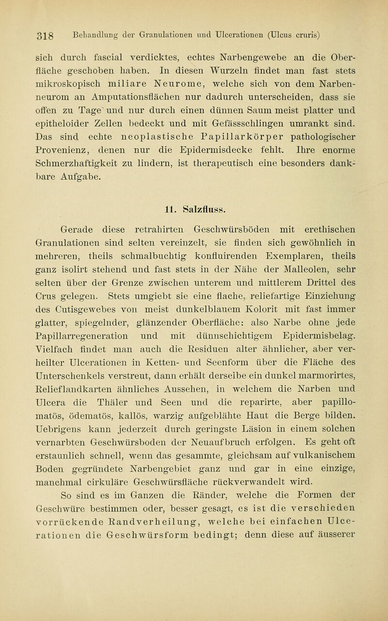sich durch fascial verdicktes, echtes Narbengewebe an die Ober- fläche geschoben haben. In diesen Wurzeln findet man fast stets mikroskopisch miliare Neurome, welche sich von dem Narben- neurom an Amputationsflächen nur dadurch unterscheiden, dass sie ofl'en zu Tage' und nur durch einen dünnen Saum meist platter und epitheloider Zellen bedeckt und mit Gefässschlingen umrankt sind. Das sind echte neoplastische Papillarkörper pathologischer Provenienz, denen nur die Epidermisdecke fehlt. Ihre enorme Schmerzhaftigkeit zu lindern, ist therapeutisch eine besonders dank- bare Aufgabe. 11. Salzfluss. Gerade diese retrahirten Geschwürsböden mit erethischen Granulationen sind selten vereinzelt, sie flnden sich gewöhnlich in mehreren, theils schmalbuchtig konfluirenden Exemplaren, theils ganz isolirt stehend und fast stets in der Nähe der Malleolen, sehr selten über der Grenze zwischen unterem und mittlerem Drittel des Grus gelegen. Stets umgiebt sie eine flache, reliefartige Einziehung des Cutisgewebes von meist dunkelblauem Kolorit mit fast immer glatter, spiegelnder, glänzender Oberfläche: also Narbe ohne jede Papillarregeneration und mit dünnschichtigem Epidermisbelag. Vielfach findet man auch die Residuen alter ähnlicher, aber ver- heilter Ulcerationen in Ketten- und Seenform über die Fläche des Unterschenkels verstreut, dann erhält derselbe ein dunkel marmorirtes, Relieflandkarten ähnliches Aussehen, in welchem die Narben und Ulcera die Thäler und Seen und die reparirte, aber papillo- matös, ödematös, kailös, warzig aufgeblähte Haut die Berge bilden. Uebrigens kann jederzeit durch geringste Läsion in einem solchen vernarbten Geschwürsboden der Neuaufbruch erfolgen. Es geht oft erstaunlich schnell, wenn das gesammte, gleichsam auf vulkanischem Boden gegründete Narbengebiet ganz und gar in eine einzige, manchmal cirkuläre Geschwürsfläche rückverwandelt wird. So sind es im Ganzen die Ränder, welche die Formen der Geschwüre bestimmen oder, besser gesagt, es ist die verschieden vorrückende Randverheilung, welche bei einfachen Ulce- rationen die Geschwürsform bedingt; denn diese auf äusserer