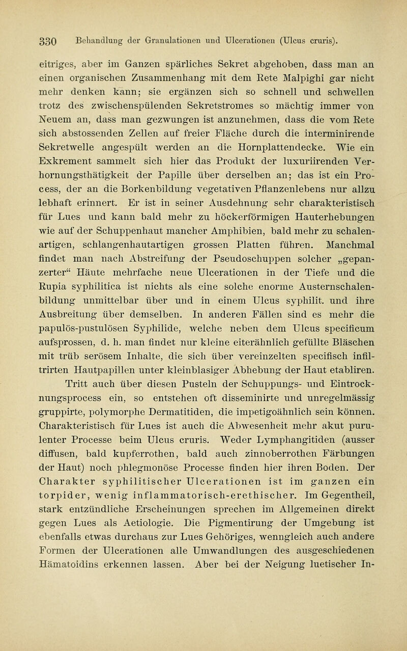 eitrig-es, aber im Ganzen spärliches Sekret abgehoben, dass man an einen organischen Zusammenhang mit dem Eete Malpighi gar nicht mehr denken kann; sie ergänzen sich so schnell und schwellen trotz des zwischenspülenden Sekretstromes so mächtig immer von Neuem an, dass man gezwungen ist anzunehmen, dass die vom Rete sich abstossenden Zellen auf freier Fläche durch die interminirende Sekretwelle angespült werden an die Hornplattendecke. Wie ein Exkrement sammelt sich hier das Produkt der luxuriirenden Ver- hornungsthätigkeit der Papille über derselben an; das ist ein Pro- cess, der an die Borkenbildung vegetativen Pflanzenlebens nur allzu lebhaft erinnert. Er ist in seiner Ausdehnung sehr charakteristisch für Lues und kann bald mehr zu höckerförmigen Hauterhebungen wie auf der Schuppenhaut mancher Amphibien, bald mehr zu schalen- artigen, schlangenhautartigen grossen Platten führen. Manchmal findet man nach Abstreifung der Pseudoschuppen solcher „gepan- zerter Häute mehrfache neue Ulcerationen in der Tiefe und die Eupia syphilitica ist nichts als eine solche enorme Austernschalen- bildung unmittelbar über und in einem Ulcus syphilit. und ihre Ausbreitung über demselben. In anderen Fällen sind es mehr die papulös-pustulösen Syphilide, welche neben dem Ulcus specificum aufsprossen, d. h. man findet nur kleine eiterähnlich gefüllte Bläschen mit trüb serösem Inhalte, die sich über vereinzelten specifisch infil- trirten Hautpapillen unter kleinblasiger Abhebung der Haut etabliren. Tritt auch über diesen Pusteln der Schuppungs- und Eintrock- nungsprocess ein, so entstehen oft disseminirte und unregelmässig gruppirte, polymorphe Dermatitiden, die impetigoähnlich sein können. Charakteristisch für Lues ist auch die Abwesenheit mehr akut puru- lenter Processe beim Ulcus cruris. Weder Lymphangitiden (ausser diffusen, bald kupferrothen, bald auch zinnoberrothen Färbungen der Haut) noch phlegmonöse Processe finden hier ihren Boden. Der Charakter syphilitischer Ulcerationen ist im ganzen ein torpider, wenig inflammatorisch-erethischer. Im Gegentheil, stark entzündliche Erscheinungen sprechen im Allgemeinen direkt gegen Lues als Aetiologie. Die Pigmentirung der Umgebung ist ebenfalls etwas durchaus zur Lues Gehöriges, wenngleich auch andere Formen der Ulcerationen alle Umwandlungen des ausgeschiedenen Hämatoidins erkennen lassen. Aber bei der Neigung luetischer In-