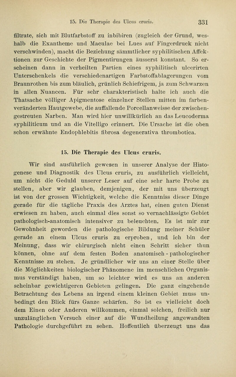 filtrate, sich mit Blutfarbstoff zu inbibiren (zug'leich der Grund, wes- halb die Exantheme und Maculae bei Lues auf Fingerdruck nicht verschwinden), macht die Beziehung sämmtlicher syphilitischen AflFek- tionen zur Geschichte der Pigmentirungen äusserst konstant. So er- scheinen dann in verheilten Partien eines syphilitisch ulccrirten Unterschenkels die verschiedenartigen Farbstoffablagerungen vom Braunrothen bis zum bläulich, grünlich Schiefrigem, ja zum Schwarzen in allen Nuancen. Für sehr charakteristisch halte ich auch die Thatsache völliger Apigmentose einzelner Stellen mitten im farben- veränderten Hautgewebe, die auffallende Porcellanweisse der zwischen- gestreuten Narben. Man wird hier unwillkürlich an das Leucoderma syphiliticum und an die Vitelligo erinnert. Die Ursache ist die oben schon erwähnte Endophlebitis fibrosa degenerativa thrombotica. 15. Die Therapie des Ulcus cruris. Wir sind ausführlich gewesen in unserer Analyse der Histo- genese und Diagnostik des Ulcus cruris, zu ausführlich vielleicht, um nicht die Geduld unserer Leser auf eine sehr harte Probe zu stellen, aber wir glauben, demjenigen, der mit uns überzeugt ist von der grossen Wichtigkeit, welche die Kenntniss dieser Dinge gerade für die tägliche Praxis des Arztes hat, einen guten Dienst erwiesen zu haben, auch einmal dies sonst so vernachlässigte Gebiet pathologisch-anatomisch intensiver zu beleuchten. Es ist mir zur Gewohnheit geworden die pathologische Bildung meiner Schüler gerade an einem Ulcus cruris zu erproben, und ich bin der Meinung, dass wir chirurgisch nicht einen Schritt sicher thun können, ohne auf dem festen Boden anatomisch - pathologischer Kenntnisse zu stehen. Je gründlicher wir uns an einer Stelle über die Möglichkeiten biologischer Phänomene im menschlichen Organis- mus verständigt haben, um so leichter wird es uns an anderen scheinbar gewichtigeren Gebieten gelingen. Die ganz eingehende Betrachtung des Lebens an irgend einem kleinen Gebiet muss un- bedingt den Blick fürs Ganze schärfen. So ist es vielleicht doch dem Einen oder Anderen willkommen, einmal solchen, freilich nur unzulänglichen Versuch einer auf die Wundheilung angewandten Pathologie durchgeführt zu sehen. Hoffentlich überzeugt uns das