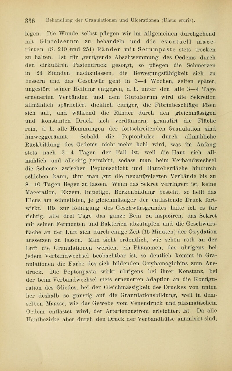 legen. Die Wunde selbst pflegen wir im Allgemeinen durchgehend mit Glutolserum zu behandeln und die eventuell mace- rirten (S. 210 und 251) Ränder mit Serumpaste stets trocken zu halten. Ist für genügende Abschwemmung des Oedems durch den cirkulären Pastendruck gesorgt, so pflegen die Schmerzen in 24 Stunden nachzulassen, die Bewegungsfähigkeit sich zu bessern und das Geschwür geht in 3—4 Wochen, selten später, ungestört seiner Heilung entgegen, d. h. unter den alle 3—4 Tage erneuerten Verbänden und dem Glutolserum wird die Sekretion allmählich spärlicher, dicklich eitriger, die Fibrinbeschläge lösen sich auf, und während die Eänder durch den gleichmässigen und konstanten Druck sich Verdünnern, granulirt die Fläche rein, d. h. alle Hemmungen der fortschreitenden Granulation sind hinweggeräumt. Sobald die Peptonhülse durch allmähliche Rückbildung des Oedems nicht mehr hohl wird, was im Anfang stets nach 2—4 Tagen der Fall ist, weil die Haut sich all- mählich und allseitig retrahirt, sodass man beim Verbandwechsel die Scheere zwischen Peptonschicht und Hautoberfläche hindurch schieben kann, thut man gut die neuaufgelegten Verbände bis zu 8—10 Tagen liegen zu lassen. Wenn das Sekret verringert ist, keine Maceration, Ekzem, Impetigo, Borkenbildung besteht, so heilt das Ulcus am schnellsten, je gleichmässiger der entlastende Druck fort- wirkt. Bis zur Reinigung des Geschwürsgrundes halte ich es für richtig, alle drei Tage das ganze Bein zu inspiciren, das Sekret mit seinen Fermenten und Bakterien abzutupfen und die Geschwürs- fläche an der Luft sich durch einige Zeit (15 Minuten) der Oxydation aussetzen zu lassen. Man sieht ordentlich, wie schön roth an der Luft die Granulationen werden, ein Phänomen, das übrigens bei jedem Verbandwechsel beobachtbar ist, so deutlich kommt in Gra- nulationen die Farbe des sich bildenden Oxyhämoglobins zum Aus- druck. Die Peptonpasta wirkt übrigens bei ihrer Konstanz, bei der beim Verbandwechsel stets erneuerten Adaption an die Konfigu- ration des Gliedes, bei der Gleichmässigkeit des Druckes von unten her deshalb so günstig auf die Granulationsbildung, weil in dem- selben Maasse, wie das Gewebe vom Venendruck und plasmatischem Oedem entlastet wird, der Arterienzustrom erleichtert ist. Da alle Hautbezirke aber durch den Druck der Verbandhülse anämisirt sind.