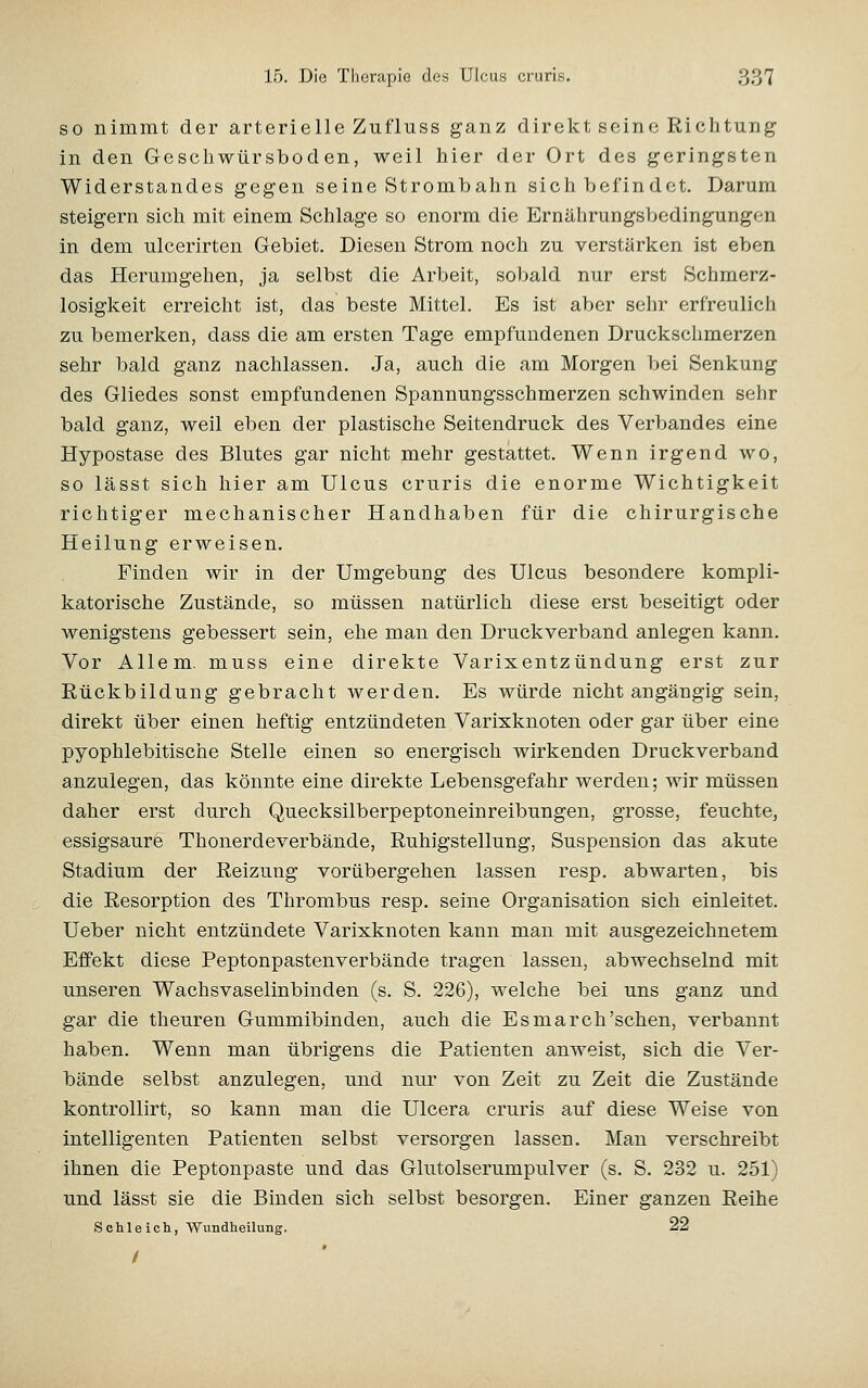 SO nimmt der arterielle Zufluss ganz direkt seine Richtung in den Geschwürsboden, weil hier der Ort des geringsten Widerstandes gegen seine Strombalm sich befindet. Darum steigern sich mit einem Schlage so enorm die Ernährungshedingungen in dem ulcerirten Gebiet. Diesen Strom noch zu verstärken ist eben das Herumgehen, ja selbst die Arbeit, sobald nur erst Schmerz- losigkeit erreicht ist, das beste Mittel. Es ist aber sehr erfreulich zu bemerken, dass die am ersten Tage empfundenen Druckschmerzen sehr bald ganz nachlassen. Ja, auch die am Morgen bei Senkung des Gliedes sonst empfundenen Spannungsschmerzen schwinden sehr bald ganz, weil eben der plastische Seitendruck des Verbandes eine Hypostase des Blutes gar nicht mehr gestattet. Wenn irgend wo, so lässt sich hier am Ulcus cruris die enorme Wichtigkeit richtiger mechanischer Handhaben für die chirurgische Heilung erweisen. Finden wir in der Umgebung des Ulcus besondere kompli- katorische Zustände, so müssen natürlich diese erst beseitigt oder wenigstens gebessert sein, ehe man den Druckverband anlegen kann. Vor Allem, muss eine direkte Varixentzündung erst zur Rückbildung gebracht werden. Es würde nicht angängig sein, direkt über einen heftig entzündeten Varixknoten oder gar über eine pyophlebitische Stelle einen so energisch wirkenden Druckverband anzulegen, das könnte eine direkte Lebensgefahr werden; wir müssen daher erst durch Quecksilberpeptoneinreibungen, grosse, feuchte, essigsaure Thonerdeverbände, Ruhigstellung, Suspension das akute Stadium der Reizung vorübergehen lassen resp. abwarten, bis die Resorption des Thrombus resp. seine Organisation sich einleitet. Ueber nicht entzündete Varixknoten kann man mit ausgezeichnetem Effekt diese Peptonpastenverbände tragen lassen, abwechselnd mit unseren Wachsvaselinbinden (s. S. 226), welche bei uns ganz und gar die theuren Gummibinden, auch die Esmarch'sehen, verbannt haben. Wenn man übrigens die Patienten anweist, sich die Ver- bände selbst anzulegen, und nur von Zeit zu Zeit die Zustände kontrollirt, so kann man die Ulcera cruris auf diese Weise von intelligenten Patienten selbst versorgen lassen. Man verschreibt ihnen die Peptonpaste und das Glutolserumpulver (s. S. 232 u. 251) und lässt sie die Binden sich selbst besorgen. Einer ganzen Reihe S Chi eich, Wundheilung. 22 /