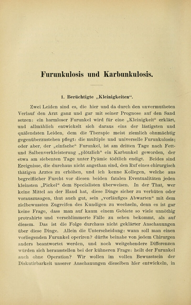 Furunkulosis und Karbunkulosis. 1. Berüchtigte „Kleinigkeiten. Zwei Leiden sind es, die hier nnd da durch den unvermutheten Verlauf den Arzt ganz und gar mit seiner Prognose auf den Sand setzen: ein harmloser Furunkel wird für eine „Kleinigkeit erklärt, und allmählich entwickelt sich daraus eins der lästigsten und quälendsten Leiden, dem die Therapie meist ziemlich ohnmächtig gegenüberzustehen pflegt: die multiple und universelle Furunkulosis; oder aber, der „einfache Furunkel, ist am dritten Tage nach Fett- und Salbenverkleisterung „plötzlich ein Karbunkel geworden, der etwa am siebenten Tage unter Pyämie tödtlich endigt. Beides sind Ereignisse, die durchaus nicht angethan sind, den Euf eines chirurgisch thätigen Arztes zu erhöhen, und ich kenne Kollegen, welche aus begreiflicher Furcht vor diesen beiden fatalen Eventualitäten jeden kleinsten „Pickel dem Specialisten überweisen. In der That, wer keine Mittel an der Hand hat, diese Dinge sicher zu verhüten oder vorauszusagen, thut auch gut, sein „vorläufiges Abwarten mit dem zielbewussten Zugreifen des Kundigen zu wechseln, denn es ist gar keine Frage, dass man auf kaum einem Gebiete so viele unnöthig protrahirte und verschlimmerte Fälle zu sehen bekommt, als auf diesem. Das ist die Folge durchaus nicht geklärter Anschauungen über diese Dinge. Allein die Unterscheidung: wann soll man einen vorliegenden Furunkel operiren? dürfte beinahe von jedem Chirurgen anders beantwortet werden, und noch weitgehendere Differenzen würden sich herausstellen bei der kühneren Frage: heilt der Furunkel auch ohne Operation? Wir wollen im vollen Bewusstsein der Diskutirbarkeit unserer Anschauungen dieselben hier entwickeln, in