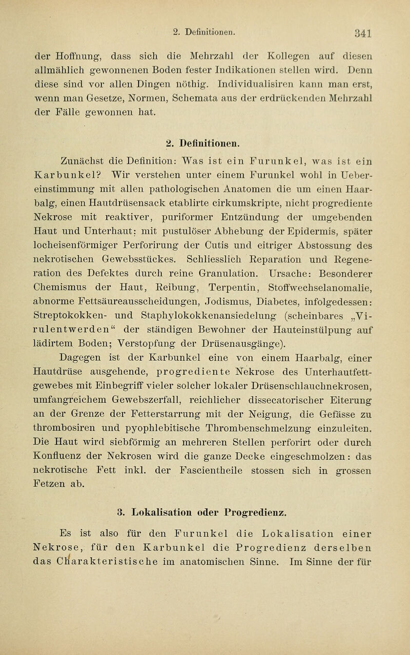 der Hoffnung, dass sich die Mehrzahl der Kollegen auf diesen allmählich gewonnenen Boden fester Indikationen stellen wird. Denn diese sind vor allen Dingen nöthig. Individnalisiron kann man erst, wenn man Gesetze, Normen, Schemata ans der erdrückenden Mehrzahl der Fälle gewonnen hat. 2. Definitionen. Zunächst die Definition: Was ist ein Furunkel, was ist ein Karbunkel? Wir verstehen unter einem Furunkel wohl in Ueber- einstimmung mit allen pathologischen Anatomen die um einen Haar- balg, einen Hautdrüsensack etablirte cirkumskripte, nicht progrediente Nekrose mit reaktiver, puriformer Entzündung der umgebenden Haut und Unterhaut: mit pustulöser Abhebung der Epidermis, später locheisenförmiger Perforirung der Cutis und eitriger Abstossung des nekrotischen Gewebsstückes. Schliesslich Reparation und Regene- ration des Defektes durch reine Granulation. Ursache: Besonderer Chemismus der Haut, Reibung, Terpentin, Stoffwechselanomalie, abnorme Fettsäureausscheidungen, Jodismus, Diabetes, infolgedessen: Streptokokken- und Staphylokokkenansiedelung (scheinbares „Vi- rulentwerden der ständigen Bewohner der Hauteinstülpung auf lädirtem. Boden; Verstopfung der Drüsenausgänge). Dagegen ist der Karbunkel eine von einem Haarbalg, einer Hautdrüse ausgehende, progrediente Nekrose des Unterhautfett- gewebes mit Einbegriff vieler solcher lokaler Drüsenschlauchnekrosen, umfangreichem Gewebszerfall, reichlicher dissecatorischer Eiterung an der Grenze der Fetterstarrung mit der Neigung, die Gefässe zu thrombosiren und pyophlebitische Thrombenschmelzung einzuleiten. Die Haut wird siebförmig an mehreren Stellen perforirt oder durch Konfluenz der Nekrosen wird die ganze Decke eingeschmolzen: das nekrotische Fett inkl. der Fascientheile stossen sich in grossen Fetzen ab. 3. Lokalisation oder Progredienz. Es ist also für den Furunkel die Lokalisation einer Nekrose, für den Karbunkel die Progredienz derselben das Charakteristische im anatomischen Sinne. Im Sinne der für